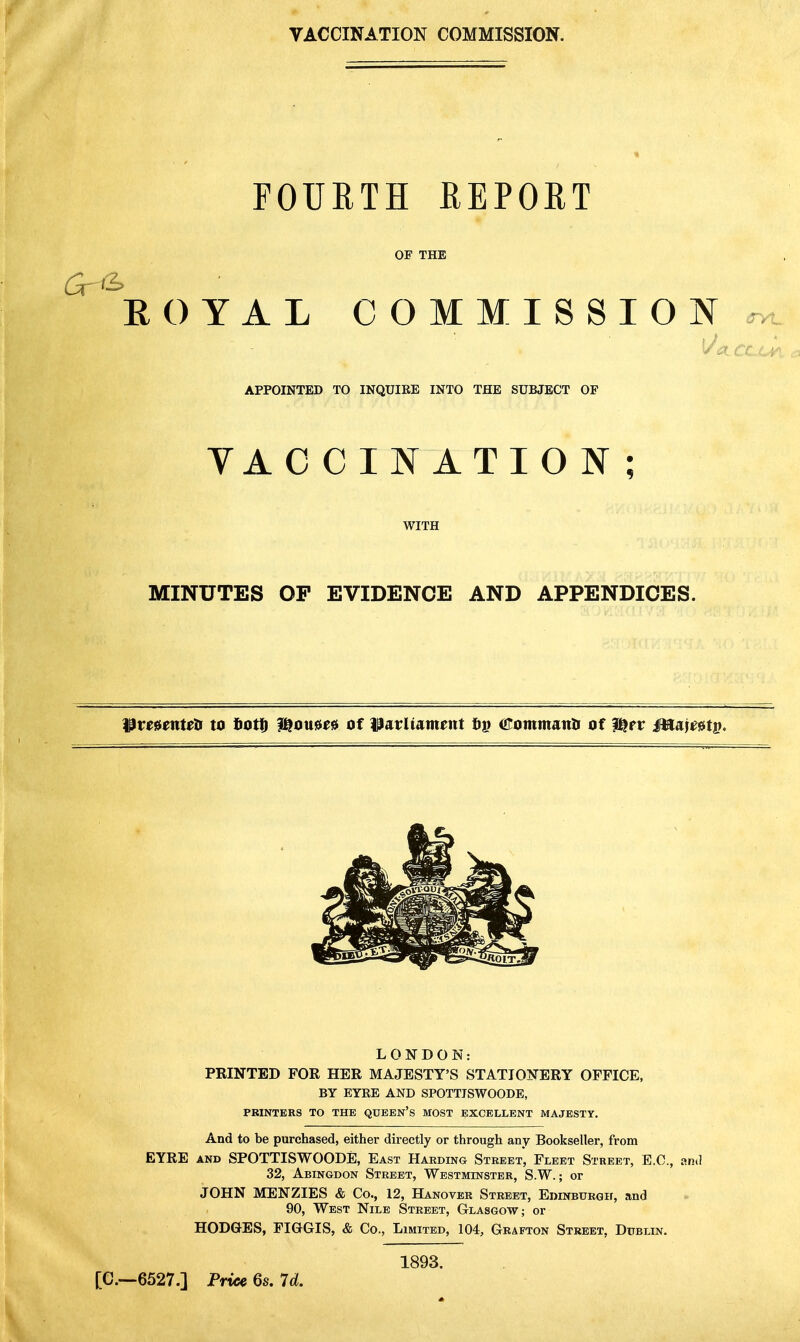 VACCINATION COMMISSION. FOURTH REPORT OF THE ROYAL COMMISSION^ . * * APPOINTED TO INQUIEE INTO THE SUBJECT OF VACCINATION; WITH MINUTES OP EVIDENCE AND APPENDICES. IPmenteH to fiott i^oue^s of i^arliament tip (Jrommatxli of l^pt ifttaji^fiiti). LONDON: PRINTED FOR HER MAJESTY'S STATIONERY OFFICE, BY EYKE AND SPOTTISWOODE, PRINTERS TO THE QUEEN's MOST EXCELLENT MAJESTY. And to be purchased, either directly or through any Bookseller, from EYRE AND SPOTTISWOODE, East Harding Street, Fleet Street, E.G., and 32, Abingdon Street, Westminster, S.W. ; or JOHN MENZIES & Co., 12, Hanover Street, EniNBURGir, and 90, West Nile Street, Glasgow; or HODGES, FIGGIS, & Co., Limited, 104, Grafton Street, Dublin. [C—6527.] Price 6s. 7rf. 1893.