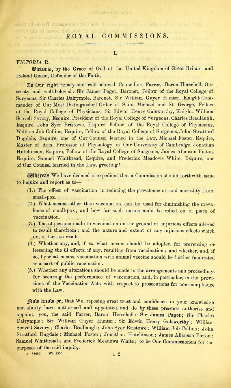 ROYAL COMMISSIONS. I. VICTORIA R. WittOVisif by the Grace of God of the United Kingdom of Great Britain and Ireland Qu.een, Defender of the Faith, Co Our right trusty and well-beloved Councillor, Farrer, Baron Herschell, Our trusty and well-beloved: Sir James Paget, Baronet, Fellow of the Royal College of Surgeons, Sir Charles Dalrymple, Baronet, Sir William Guyer Hunter, Knight Com- mander of Our Most Distinguished Order of Saint Michael and St, George, Fellow of the Royal College of Physicians, Sir Edwin Henry Galsworthy, Knight, William Scovell Savory, Esquire, President of the Royal College of Surgeons, Charles Bradlaugh, Esquire, John Syer Bristowe, Esquire, Fellow of the Royal College of Physicians, William Job Collins, Esquire, Fellow of the Royal College of Surgeons, John Stratford Dugdale, Esquire, one of Our Counsel learned in the Law, Michael Foster, Esquire, Master of Arts, Professor of Physiology in Our University of Cambridge, Jonathan Hutchinson, Esquire, Fellow of the Royal College of Surgeons, James AUanson Picton, Esquire, Samuel Whitbread, Esquire, and Frederick Meadows White, Esquire, one of Our Counsel learned in the Law, greeting! S29i)frtas! We have deemed it expedient that a Commission should forthwith issue to inquire and report as to— (1.) The effect of vaccination in reducing the prevalence of, and mortality from, small-pox. (2.) What means, other than vaccination, can be used for diminishing the Dreva- lence of small-pox; and how far such means could be relied on in piace of vaccination. (3.) The objections made to vaccination on the ground of injurious effects alleged to result therefrom ; and the nature and extent of any injurious effects which do, in fact, so result. (4.) Whether any, and, if so, what means should be adopted for preventing or lessening the ill effects, if any, resulting from vaccination ; and whether, and. if so, by what means, vaccination with animal vaccine should be further facilitated as a part of public vaccination. (5.) Whether any alterations should be made in the arrangements and proceedings for securing the performance of vaccination, and, in particular, in the provi- sions of the Vaccination Acts with respect to prosecutions for non-compliance with the Law. ^Ob) fenOlM pe, that We, reposing great trust and confidence in your knowledge and ability, have authorised and appointed, and do by these presents authorise and appoint, you, the said Farrer, Baron Herschell; Sir James Paget; Sir Charles Dalrymple; Sir William Guyer Hunter; Sir Edwin Henry Galsworthy ; William Scovell Savory ; Charles Bradlaugh; John Syer Bristowe ; William Job Collins; John Stratford Dugdale ; Michael Foster ; Jonathan Hutchinson; James Allanson Picton : Samuel Whitbread; and Frederick Meadows White ; to be Our Commissioners for the purposes of the said inquiry. o 65090. Wt. 5555. 2