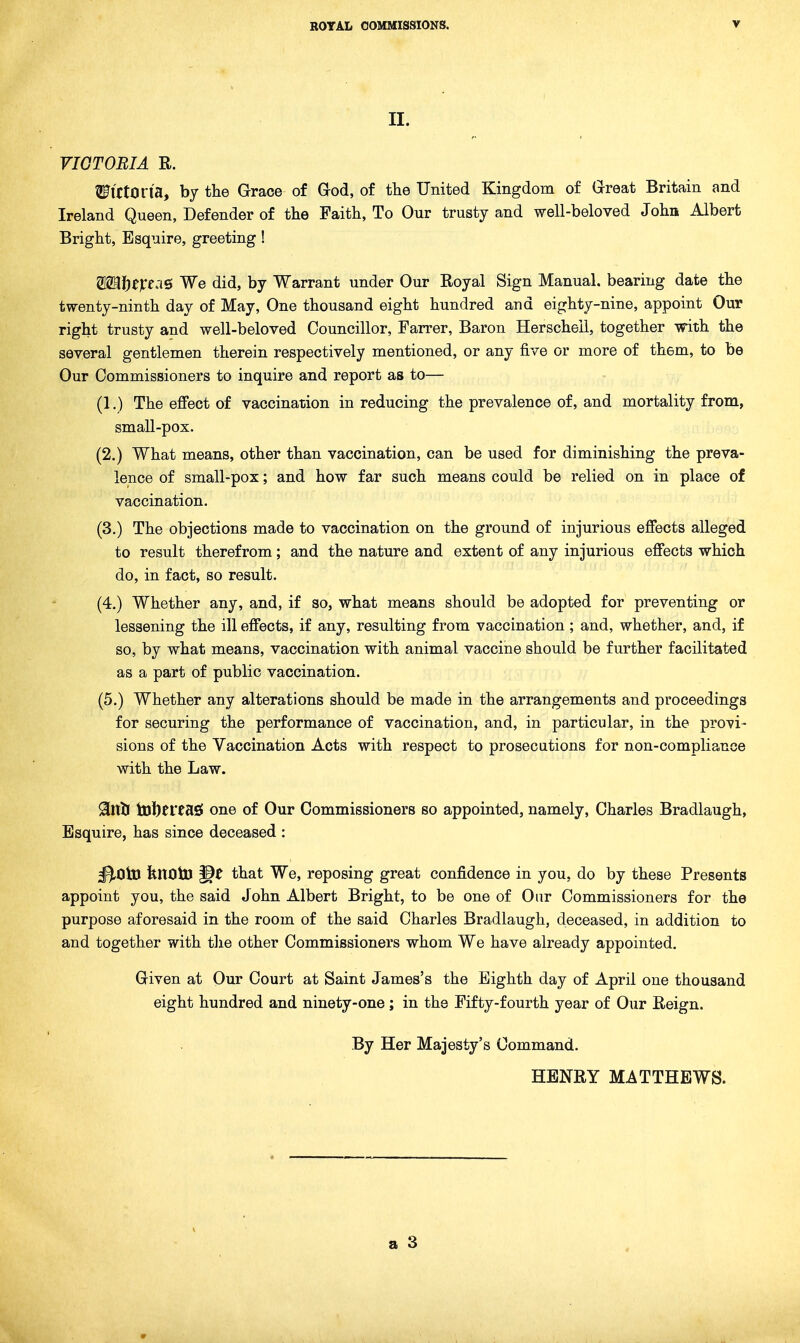 II. VIGTOBIA R. SFlCtOn'a, by the Grace of God, of the United Kingdom of Great Britain and Ireland Queen, Defender of the Faith, To Our trusty and well-beloved John Albert Bright, Esquire, greeting! 812a?)e)re:iS We did, by Warrant under Our Royal Sign Manual, bearing date the twenty-ninth day of May, One thousand eight hundred and eighty-nine, appoint Our right trusty and well-beloved Councillor, Farrer, Baron Herschell, together with the several gentlemen therein respectively mentioned, or any five or more of them, to be Our Commissioners to inquire and report as to— (1.) The effect of vaccination in reducing the prevalence of, and mortality from, small-pox. (2.) What means, other than vaccination, can be used for diminishing the preva- lence of small-pox; and how far such means could be relied on in place of vaccination. (3.) The objections made to vaccination on the ground of injurious effects alleged to result therefrom; and the nature and extent of any injurious effects which do, in fact, so result. (4.) Whether any, and, if so, what means should be adopted for preventing or lessening the ill effects, if any, resulting from vaccination; and, whether, and, if so, by what means, vaccination with animal vaccine should be further facilitated as a part of public vaccination. (5.) Whether any alterations should be made in the arrangements and proceedings for securing the performance of vaccination, and, in particular, in the provi- sions of the Vaccination Acts with respect to prosecutions for non-compliance with the Law. 9[nlJ tDl)frtasf one of Our Commissioners so appointed, namely, Charles Bradlaugh, Esquire, has since deceased : ^OtD fenCltD that We, reposing great confidence in you, do by these Presents appoint you, the said John Albert Bright, to be one of Our Commissioners for the purpose aforesaid in the room of the said Charles Bradlaugh, deceased, in addition to and together with tlxe other Commissioners whom We have already appointed. Given at Our Court at Saint James's the Eighth day of April one thousand eight hundred and ninety-one; in the Fifty-fourth year of Our Reign. By Her Majesty's Command. HENRY MATTHEWS.