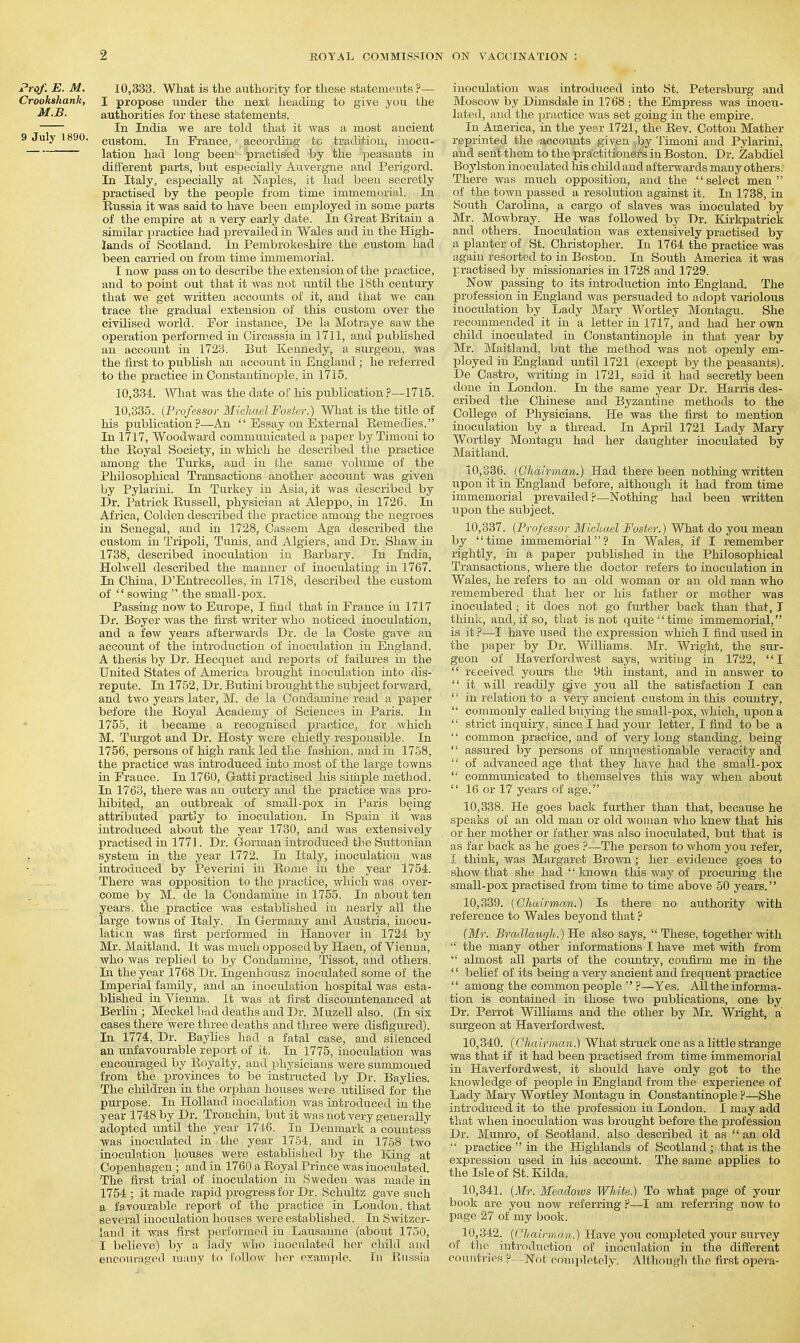 Prof. E. M. 10,333. What is the authority for tliese statemeuts ?— Crookshank, I propose under the next heading to give you the M.B. authorities for these statements. In India we are told that it was a most ancient 9 July 1890. custom. In France, according tc tradition, inocu- lation had long been - practised by the peasants in different parts, but especially Auvergne and Perigord. In Italy, especially at Naples, it had been secretly practised by the people from time immemorial. In Eussia it was said to have been employed in some parts of the empire at a very early date. In Great Britain a similar practice had prevailed in Wales and in the High- lands of Scotland. In Pembrokeshire the custom had been carried on from time immemorial. I now pass on to describe the extension of the practice, and to point out that it was not imtil the 18th century that we get written accounts of it, and that Ave can trace the gradual extension of this custom over the civilised world. For instance, De la Motraye saw the operation performed in Circassia in 1711, and published an account in 1723. But Kennedy, a surgeon, was the lirst to publish an account in England ; he referred to the practice in Constantinople, in 1715. 10.334. What was the date of his piiblication ?—1715. 10.335. {Professor MicliaelFoster.) What is the title of his publication?—An  Essay on External Eemedies. In 1717, Woodward communicated a paper by Timoni to the Royal Society, in which he described the practice among the Turks, and in the same volume of the Philosophical Transactions another accoimt was given by Pylarini. In Turkey in Asia, it was described by Dr. Patrick Russell, physician at Aleppo, in 1726. In Africa, Golden described the practice among the negroes in Senegal, and in 1728, Cassem Aga described the custom in Tripoli, Tunis, and Algiers, and Dr. Shaw in 1738, described inoculation in Barbary. In India, Holwell described the manner of inoculating in 1767. In China, D'EntrecoUes, in 1718, described the custom of  sowing  the small-pox. Passing now to Europe, I iind that in France in 1717 Dr. Boyer was the first writer who noticed inoculation, and a few years afterwards Dr. de la Coste gave an account of the introduction of inoculation in England. A thesis by Dr. Hecquet and reports of failures in the United States of America brought inoculation into dis- repute. In 1752, Dr. Butini broiight the subject forward, and two years later, M. de la Condamine read a paper before the Royal Academy of Sciences in Paris. In 1756, it became a recognised practice, for which M. Turgot and Dr. Hosty were chiefly responsible. In 1756, persons of high rank led the fashion, and in 1768, the practice was introduced into most of the large towns in Fraace. In 1760, Gatti practised his simple method. In 1763, there was an outcry and the practice was pro- hibited, an outbreak of small-pox in Paris being attributed pai-tjy to inoculation. In Spain it was introduced about the year 1730, and was extensively practised in 1771. Dr. Gorman introduced the Suttonian , system in the year 1772. In Italy, inoculation was introduced by Peverini in Rome in the year 1754. There was opposition to the practice, which was over- come by M. de la Condamine in 1755. In about ten years, the practice was established in nearly all the large towns of Italy. In Germany and Austria, inocu- laticn was fii'st performed in Hanover in 1724 by Mr. Maitland. It was much opposed by Haen, of Vienna, who was replied to by Condamine, Tissot, and others. In the year 1768 Dr. Ingenhousz inoculated some of the Imperial family, and an inoculation hospital was esta- blished in Vienna. It was at first discountenanced at Berlin ; Meckel liad deaths and Dr. Muzell also. (In six cases there were three deaths and three were disfigured). In 1774, Dr. Baylies had a fatal case, and silenced an unfavourable report of it. In 1775, inoculation was encouraged by Royalty, and physicians were summoned from the provinces to be instructed by Dr. Baylies. The children in the orphan houses were utilised for the purpose. In Holland inocalation was introduced in the year 1748 by Dr. Tronchin, but it was not very generally adopted until the year 1746. In Denmark a countess was inoculated in the year 1754, and in 1758 two inoctilation houses were established by the King at Copenhagen ; and in 1760 a Royal Prince was inoculated. The first trial of inoculation in Sweden was made in 1754 ; it made rapid j)rogres8 for Dr. Schultz gave such a favourable report of the practice in London, that several inoculation houses were established. In Switzer- land it was first performed in Lausanne (about 1750, I believe) by a lady who inoculated her child and encouraged many to follow hei- example. In Russia inoculation was introduced into St. Petersburg and Moscow by Dimsdale in 1768 ; the Empress was inocu- lated, and the ]jractioe was set going in the empire. In America, in the year 1721, the Rev. Cotton Mather reprinted the accounts given by Timoni and Pylaiini, and sent them to the practitioners in Boston. Dr. Zabdiel Boylston inoculated his child and aftei-wards many others; There was much opposition, and the select men of the town passed a resolution against it. In 1738, in Soiith Carolina, a cargo of slaves was inoculated by Mr. Mowbray. He was followed by Dr. Kirkpatrick and others. Inoculation was extensively practised by a planter of St. Christopher. In 1764 the practice was again resorted to in Boston. In South America it was practised by missionaries in 1728 and 1729. Now passing to its introduction into England. The profession in England was persuaded to adopt variolous inoculation by Lady Mary Wortley Montagu. She recommended it in a letter in 1717, and had her own child inoculated in Constantinople in that year by Mr. Maitland, but the method was not openly em- ployed in England until 1721 (except by the peasants). De Castro, writing in 1721, snid it had secretly been done in London. In the same year Dr. Harris des- cribed the Chinese and Byzantine methods to the College of Physicians. He was the fii-st to mention inoculation by a thread. In April 1721 Lady Mary Wortley Montagu had her daughter inoculated by Maitland. 10.336. [Chairman.) Had there been nothing written ■ upon it in England before, althoiigh it had from time immemorial prevailed?—Nothing had been written upon the subject. 10.337. {Professor Michael Foster.) What do you mean by time immemorial? In Wales, if I remember rightly, in a paper published in the Philosophical Transactions, where the doctor refers to inoculation in Wales, he refers to an old woman or an old man who remembered that her or his father or mother was inoculated; it does not go further back than that, I think, and, if so, that is not quite time immemorial, is it ?—I have used the expression which I find used in the paper by Dr. Williams. Mr. Wright, the sur- geon of Haverfordwest says, writing in 1722, I  received yours the 9th instant, and in answer to  it -vxill readily gjve you all the satisfaction I can  in relation to a very ancient custom in this country,  commonly called buying the small-pox, which, upon a  strict inquiry, since I had your letter, I find to be a  common practice, and of very long standing, being  assured by persons of unqu.estionable veracity and '■' of advanced age that they have had the small-pox  communicated to themselves this way when about  16 or 17 years of age. 10.338. He goes back fixrther than that, because he speaks of an old man or old woman who knew that his or her mother or father was also inoculated, but that is as far back as he goes ?—The person to whom you refer, I think, was Margaret Brown; her evidence goes to show that she had  known this way of procuring tiie small-pox practised from time to time above 60 years. 10.339. [Chairman.) Is there no authority with reference to Wales beyond that p [Mr. Bradlaugh.) He also says,  These, together with  the many other informations I have met with from almost all parts of the country, confirm me in the '' belief of its being a very ancient and frequent practice  among the common people  ?—Yes. All the informa- tion is contained in those two publications, one by Dr. Perrot Williams and the other by Mr. Wright, a surgeon at Haverfordwest. 10.340. [Chairman.) What struck one as a little strange was that if it had been practised from time immemorial in Haverfordwest, it should have only got to the knowledge of people in England from the experience of Lady Mary Wortley Montagu in Constantinople ?—She iutrodriceci it to the iDrofession in London. I may add that when inoculation was brought before the profession Dr. Munro, of Scotland, also described it as  an old  practice  in the Highlands of Scotland; that is the expression used in his account. The saine applies to the Isle of St. Kilda. 10.341. [Mr. Meadows White.) To what page of your book are you now referring ?—I am referring now to page 27 of my book. 10.342. [Chairman.) Have jow completed your survey of the introduction of inoculation in the different countries ? -Not completely. Although the first opera-