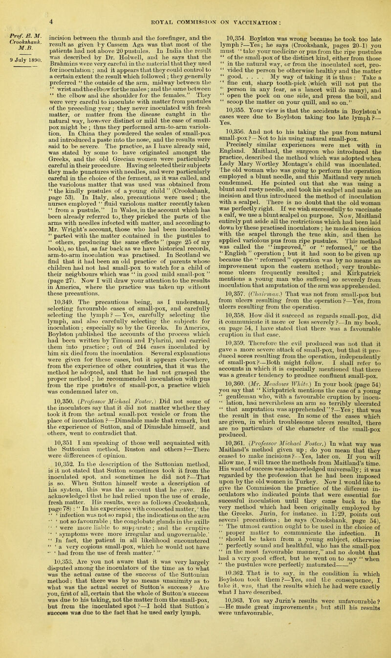 r h h L incision between the thumb and the forefinger, and the M B ' ' ^'^^^'^ S^^^^ Cassein Aga was that most of the patients had not above 20 pustules. Id India the result 9 July 1890 described by Dr. Holwell, and he says that the J_ ■ Brahmins were very careful in the material that they used for inoculation ; and it appears that they could control to a certain extent the result which followed ; they generally preferred  the outside of the arm, midway between the '' wrist and the elbow for the males; and the same between  the elbow and the shoulder for the females. They were very careful to inoculate with matter from pustules of the preceding year ; they never inoculated with fresh matter, or matter from the disease catight in the natural way, howuver distinct or mild the case of small- pox might be ; thus they performed arm-to-arm variola- tion. In China they powdered the scales of small-pox and introduced a paste into the nose, and the results were said to be severe. The practice, as I have already said, was stated by some to have originated amongst the Greeks, and the old Grecian women were particularly careful in thek procedure. Having selected their subjects they made punctures with needles, and were particularly careful in the choice of the ferment, as it was called, and the variolous matter that was used was obtained from  the kindly pustules of a young child  (Crookshank, page 53). In Italy, also, precautions were used ; the nurses employed '' fluid variolous matter recently taken  from a pustule. In Wales, in the account which has been already referred to, they pricked the parts of the arms with needles infected with matter, and according to Mr. Wright's account, those who had been inoculated  parted Avith the matter contained in the pustules to  others, producing the same effects  (page 25 of my book), so that, as far back as we have historical records, arm-to-arm inoculation was practised. In Scotland we find that it had been an old practice of parents whose children had not had small-pox to watch for a child of their neighbours which was  in good mild small-pox  (page 27). Now I will draw your attention to the results in America, where the practice was taken up without these precautions. 10.349. The precautions being, as I understand, selecting favourable cases of small-pox, and carefully selecting the lymph ? — Yes, carefully selecting the lymph, and also carefully selecting the snbjects for inoculation ; especially so by the Greeks. In America, Boylston published the accounts of the process which had been written by Timoni and Pylariui, and carried them into practice ; out of 244 cases inoculated by him six died from the inoculation. Several explanations were given for these cases, but it appears elsewhere, from the experience of other countries, that it was the method he adopted, and that he had not grasped the proper method ; he recommended inoculation with pus from the ripe pustules of small-pox, a practice which was condemned later on. 10.350. {Professor Michael Foster.) Did not some of the inoculators say that it did not matter whether they took it from the actual small-pox vesicle or from the place of inoculation ?—Dimsdale made that remark, but the experience of Sutton, and of Dimsdale himself, and others, went to contradict that. 10,351 I am speaking of those well acquainted with the Suttonian method, Euston and others ?—There were differences of opinion. 10.352. In the description of the Suttonian method, is it not stated that Sutton sometimes took it from the inoculated spot, and sometimes he did not ?—That is so. When Sutton himself wrote a description of his system, this was the account that he pave. He acknowledged that he had relied u.pon the use of crude, fresh matter. His results, were as follows (Crooksliank, page 78) :  In his experience with concocted matter,' the '' ' infection was not so rapid; the indications on the arm •' ' not so favourable ; the conglobate glands in the axillp ' • ' were more liable to suppurate ; and the eruj^tive  ' symptoms were more irregular and ungovernable.'  In fact, the patient in all likelihood encountered  ' a very copious small-pox, which he would not have •' ' had from the use of fresh matter.'  10.353. Are you not aware that it was very largely disputed among the inoculators of the time as to what was the actual cause of the success of the Suttonian method: that there was by no means imanimity as to what was the actual secret of Sutton's success P Are you, first of all, certain that the whole of Sutton's success was due to his taking, not the matter from the small-pox, but from the inoculated spot ?—I hold that Sutton's Buccees was due to the fact that he used early lymph. 10.354. Boylston was wrong because he took too late lymph?—Yes; he says (Crookshank, pages 20-1) you must '' take your medicine or pus from the ripe piistules  of the small-pox of the distinct kind, either from those  in the natm-al way, <ir from the inoculated sori, pro-  vided the person be otherwise healthy and the matter  good My way of taking it is thus : Take a '' fine cut, sharp tooth-pick (which mil not put the person in any fear, as a lancet will do many), and  open the pock on one side, and press the boil, and  scoop the matter on youi- quUl, and so on. 10.355. Your view is that the accidents in Boylston's cases were due to Boylston taking too late lymph ? Yes. 10.356. And not to his taking the pus from natural small-pox ? —Not to his using natural small-pox. Precisely similar experiences were met with in England. Maitland, the surgeon who introduced the practice, described the method which was adopted when Lady Mary Wortley Montagu's child was inoculated. The old woman who was going to perform the operation employed a blunt needle, and this Maitland very much condemned. He pointed out that she was using a blunt and rusty needle, and took his scalpel and made an incision and thus introduced the method of inoculation with a scalpel. There is no doubt that the old woman was perfectly right. If we wish successfully to vaccinate a calf, we use a blimt scalpel on purpose. Now, Maitland entirely put aside all the restrictions which had been laid down by these practised inoculators ; he made an incision with the scapel through the true skin, and then he applied variolous pus from ripe pustules. 'I'his method was called the improved, or reformed, or the  English  operation ; but it had soon to be given up because the  reformed  operation was by no means an improvement upon the eastern method; very trouble- some ulcers frequently resulted; and Kirkpatrick mentions a young man who sufiered so severely from inoculation that amputation of the arrn was apprehended. 10.357. {Chairman.) That was not from small-pox but from ulcers resulting from the operation p—Yes, from ulcers resulting from the operation. 10.358. How did it succeed as regards small-pox, did it communicate it more or less severely p—In my book, on page 54, I have stated that there was a favourable eruption in that case. 10.359. Therefore the evil produced was not that it gave a more severe attack of small-pox, but that it pro- duced sores resulting from the operation, indeisendeutly of small-pox P—Both might follow. I shall refer to accounts in which it is especially inentioned that there was a greater tendency to produce confluent small-pox. 10.360. {Mr. Meadows White.) In your book (page 54) you say that '' Kirkpatrick mentions the case of a young ■' gentleman who, with a favourable eruption by inocu-  lation, had nevertheless an arm so terribly ulcerated  that amputation was apprehended?—Yes; that was the result in that case. In some of the cases which are given, in which troublesome ulcers resulted, there are no particulars of the character of the small-pox produced. 10.361. (Professor Michael Foster.) In what way was Maitland's method given up; do you mean that they ceased to make incisions ? --Yes, later on. If you will allow me, I will trace the methods from Maitland's time. His want of success Avas acknowledged universally; it was regarded by the profession that he had been imposed upon by the old women in Turkey. Now I would like to give the Commission the practice of the different in- oculators who indicated points that were essential for sucessful inoculation until they came back to the very method which had been originally employed by the Greeks. Jurin, for instance, in 1729, points out several precautions; he says (Crookshank, page 54), ' • The utmost caution ought to be used in the choice of  proper matter to communicate the infection. It  should be taken from a young subject, otherwise '' jperfectly sound and healthful, who has the small-pox  in the most favourable manner, and no doubt that had a very good efl'ect, but he went on to say  when  the pustules were perfectly maturated  10.362. That is to say, in the condition in which Boylston took them p—Yes, and the consequence, I take it, was, that the results which he had were exactly what I have described. 10.363. You say Jurin's results were unfavourable ? —He made great improvements ; but still his results were unfavotirable.