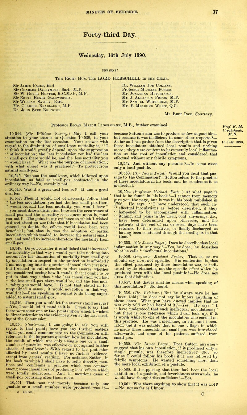 Forty-third Day. Wednesday, 16th July 1890. PKESENT: The Eight Hon. The LOED HEESCHELL in the Chaik. Sir James Paget, ±5art. Sir Chables Dalexmple, Bai-t., M.P. Sir W. GuYEE HuNTEE, KC.M.G., M.P. Sir Edwin Henby Galswoethy. Sir William Savoey, Bart. Mr. Chables Beadlaugh, M.P. Dr. John Syer Beistowe. Dr. William Job Collins. Professor Michael Fostee. Mr. Jonathan Hutchinson. Mr. J. Allanson Picton, M.P. Mr. Samuel Whitbeead, M.P. Mr. F. Meadows White, Q.C. Mr. Beet Ince, Secretary. Professor Edgae Maech Ceookshank, M.B., further examined. 10.544. {Sir William Savory.) May I call your attention to your answer to Question 10,530, in your examination on the last occasion. Your answer with regard to the diminution of small-pox mortality is, I '' think it would greatly depend upon the suppression  of inoculation ; the less inoculation you had the less  small-pox there would be, and the less mortality you  would have. What was the purpose of inoculation ; ■with what object was it practised ?—To protect from natural small-pox. 10.545. But was the small-pox, which followed upon inoculation, as fatal as small-pox contracted in the ordinary way ?—No, certainly not. :- 10,546. Was it a great deal less so?—It was a great deal less. 10.547. Then it would not of necessity follow that '' the less inoculation you had the less small-pox there  would be, and the less mortality you would have  —you must draw a distinction between the occurrence of small-pox and the mortality consequent upon it, must you not ?—The point in my evidence to which I wished to direct attention was this : that if inoculation had been general no doubt the effects would have been very beneficial; but that it was the adoption of partial inoculation which tended to increase the natural small- pox, and tended to increase therefore the mortality from small-pox. 10.548. Do you consider it established that it increased the mortality in that way ; would you take nothing into account for the diminution of mortality from small-pox by inoculation in respect to the protection it afforded ? I am not going into the question of inoculation just now, but I wished to call attention to that answer, whether you considered, seeing how it stands, that it ought to be put in that way: that the less inoculation you had '' the less small-pox there would be, and the less mor-  tality you would have. Is not that stated in too unqualified a sense; it would not follow in that way, would it ?—I am speaking in regard to its being super- added to natural small-pox. 10.549. Then you would let the answer stand as it is ? --Yes, I would let it stand as it is. I wish to say that there were some one or two points upon which I wished to direct attention to the evidence given at the last meet- ing of the Commission. 10.550. (Chairman.) I was going to ask you with regard to that point; have you any further matters which you could communicate to the Commission with reference to the important question how far inoculation, the result of which was only a single one or a small number of pustules, was effective or not against further attacks of small-pox ?- -With regard to the protection afforded by local results I have no further evidence, except from general reading. For instance, Sutton, in his book to which I shall have to refer directly, men- tions and condemns a practice which was common among some inoculators of producing local effects which were totally ineffectual. And he mentions cases of small-pox occurring after those cases. 10.551. That was not merely because only one pustule or a small number were produced, was it— o 65090. because Sutton's aim was to produce as few as possible— but because it was inefficient in some other respects ?— As far as I can gather from the description that is given these inoculators obtained local results and nothing more ; they were content to have merely local inflamma- tion at the spot of inoculation and considered that effectual without any febrile symptoms. 10.552. And without any pustules ?—In some cxsea only a local pustule. 10.553. (Sir James Paget.) Would you read that pas- s.ige to the Commission ?—Sutton refers to the practice of these inoculators in his book, and he condemns it as ineffectual. 10.554. [Professor Michael Foster.) At what page is that to be found in his book ?—I cannot from memory give you the page, but it was in his book published in 1796. He says: I have understood that such in-  effectual inoculations as before described, if they  happened to be accompanied with inflammation,  itching, and pains iu the head, cold shiverings, &e.,  have been determined upon otherwise, and the  patients at the end of six oi seven days have been  r€tm'ned to their relatives, or finally discharged, as  having been conducted through the small-pox in that  time.'' 10.555. (Sir James Paget.) Does he describe that local inflammation in any way ?—Yes, he does; he describes what he calls  ineffectual inoculations. 10.556. (Professor Michael Foster.) That is, as we should say now, not specific. His contention is, that the effect produced by these inoculators was, as indi- caied by its character, not the specific effect which he produced even with the local pustule ?—He does not draw that distinctioji. 10.557. But that is what he means when speaking of this inoculation ?—No doubt. 10.558. (Dr. Bristowe.) But he always says he has been told; he does not say he knows anything of these cases. What you have quoted implies that he was only told or had heard of it r—Yes. He says,  I  have understood that such ineffectual inoculations ; but there is one reference which I can look up, if it is worth while, to one of the inoculators who carried on this practice. He was a mechanic, an itinerant inocu- lator, and it was notable that in one village in which he made these inoculations, small-pox was introdaced afterwards, and some of his patients suffered from small pox. 10.559. (Sir James Paget.) Does Sutton anywhen^ suggest that his own inoculation, if it produced only a single pustule, was therefore ineffective?—Not (so far as I could follow his book) if it was followed by febrile symptoms. He wanted something more than the mere local exhibition of a pustule. 10.560. But supposing that there had been the local exhibition of a pustule, and feverislmess afterwards, he would have thought that sufficient ?—Yes. 10.561. Was thtire anything to show that it was not P —No, not so far as I know. C Prof. E. M. (yookshank, M.B. 16 July 1890,