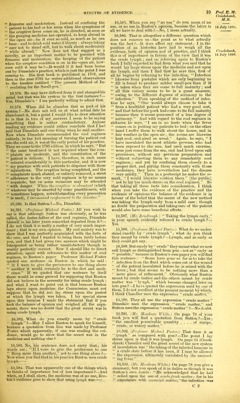  firmness and moderation. Instead of confining the  patient to his bed or his room when the symptoms of  the eruptive fever come on, he is directed, as soon as  the purging medicine has operated, to keep abroad in '' the open air—be it ever so cold, as much as he can  bear—and to drink cold water if thirsty : always taking  care not to stand still, but to walk about moderately  while abroad. Now does not that suggest as a firmness and moderation, the keeping of the patient when the eruptive condition is on in the'open air, how- ever cold it may be ?—It would if it had been borne out by Dimsdale's practice, which is just the point I was coming to. His first book is published in 1766, and then in the year 1781 he wi-ites additional observations to the treatise entitled The present Method of In- '' oculating for the Small-pox. 10 578. He may have differed from it and changed his mind, but that was his system in the first instance ?— res, Dimsdale's. - I am perfectly willing to admit that. 10.579. When did he abandon that as part of his system ?—He does not tell us at what actual date he abandoned it, but a point I would bke to draw attention to is that in two of my answers I seem to be saying something that is rather contradictory. Anyone reading my evidence would rather conclude that I had said that Dimsdale said one thing when he said another. Now when Dimsdale recommended the cool regimen entirely, in the full meaning of turning the patient out into the cold air, it was at the early period of his practice. Then we come to the 1781 edition, in which he says,  But  the same treatment is not required where the com-  plaints are moderate, and the constitution of the  patient is delicate. I have, therefore, in such cases  relaxed considerably in this particular, and it is now '■ my practice with such patients to dispense with these  injunctions. The eruption being completed, and the  complaints much abated, or entirely removed, a strict  adherence to the very cold regimen is by no means  requisite, but cn some occasions may be attended ' with danger. Where the eruption is abundant (which '' whatever may be asserted by some practitioners, will  sometimes happen, notwithstanding every precaution  is used), I recommend confinement to the cliamher. 10.580. Is that Sutton ?—No, Dimsdale. 10.581. (Vrofessor Michael Foster.) All you wish to say is that although Sutton Avas obviously, as he was called, the foster-father of the cool regimen, Dimsdale liimself in his later years somewhat departed from it ?— I do not think it is really a matter of very much impor- tance ; that is my own oxjinion. My real anxiety was to show that I was perfectly acquainted with the facts of th3 case, and that T wanted to bring them fairly before you, and that I had given two answers which might be interpreted as being ratlier unsatisfactory though in reality perfectly correct. Now I should like to direct attention, again with referenfie to this matter of cool regimen, to Euston's paper. Professor Michael Foster quoted one sentence in Huston in which he said :  If I were to give the prelerence to one thing above  another it would certainly be to the chet and medi-  cines. If we quoted that one sentence by itself there would be some ground for supposing tliat Huston did not believe in the necessity for using crude lymph ; and what I want to point out is that because Euston lays stress upon medicine the Commission must not suppose that he did not lay stress upon the period at which the lymph was taken. I lay special stress upon this because I made the statement that if you took the balance of opinion and weighed all the argu- ments, there was no doubt that the great secret was in using crude lymph. 10.582. What do you exactly mean by crude  lymph  ?—May I allow Euston to speak for himself, because a quotation from him Avas made by Professor Foster which apparently, if one was reading the evi- dence, would go to show that the secret was in the medicine and nothing else ? 10.583. No, his sentence does not carry that; his words are: If I were to give the preference to one  thing more than another, not to one thing alone ?— Now when you find that in his practice Euston uses crude lymph ■ 10.584. That was apparently one of the things which he thinks of importance but of less importance ?—And when, as I shall show, the medicine was of no use, Ens- ton's evidence goes to show that using lymph was 10.585. When you say no use  do you mean of no use, or no use in Euston's opinion, because the latter is all we have to deal with ?—No, I mean actually. 10.586. That is altogether a different question Avhich does not concern us—the jsoint as to what actually was the fact ?- -It does affect my statement: I in the position of an historian have had to weigh all the evidence, both of opinion and of practice, and I think the crude lymph ; and on referring again to Euston's book I fully expected to find from what you said that he would lay large stress upon the medicine and not upon the lymph, and then I find that he says this, first of all he begins by referring to the infection, '' Infection  likewise from pustules Avhich are only beginning to  fill is found to produce milder small-pox than if it '' is taken when they are come to full maturity ; and-  all this variety seems to be in a great measure,  owing to the dififerent degrees of acrimony in the  infection.'' Then speaking of the method of infec- tion he says,  One would always choose to take it '' from a healthful patient who had a very good sort,  and that before the pock had come to its full maturity  because then it seems possessed of a less degree of  acrimony. And with regard to the cool regimen in sickness, he says, ''I am in no haste when the fever  comes on in putting my patients to bed ; on the other  hand I suffer them to Avalk about the house, and in  fair Aveather in the open air ; the rooms are likewise '■ kept cool, and aired as usual. Again, he sayis, I  have inoculated the most athletic pe?:sons, who had  been exposed to the sun, had used much exercise,  Avere just come from the sea, ftnd had lived upon salt  provisions, Avithoat any previous preparation and  Avithout sabjecting them to any remarkably cool  regimen ; and yet by confining them closely to a  proper diet, and plying them constantly Avith those  medicines, they have nevertheless had the disease '' very mildly.'' Then in a postscript he makes the re- mark, I would likewise caution them [the public]  not to lay too much stress on the cool regimen. So that taking all these facts into consideration, I think when you take the evidence of the practice and the evidence of opinions the balance of the evidence is in favour of the belief that the secret of the ncAV method Avas taking the lymph early from a mild case ; though no doubt the preparation and taking care of the patient would also have some beneficial eiSfects. 10.587. (Mr. Bmdlaiu/h.)  Taking the lymph early, in your speech evidently referred to crude lymph ?— Yes. 10.588. (Professor Michael Foster.) Whatdo Aveunder- stand exactly by  crude lymph  ; Avhat do you think they meant by crude lymph ?—Lymph, and as early as they could get any. 10.589. But suiely by '■ crude they meant Avhat Ave noAV call lymph as distinguished from pus—not as  early as  i^ossible, because in Euston's own paper you will find this sentence : '' Some have gone so far as to take the '• infection from the fluid Avliich oozes out of the Avound '' of the patient inoculated before he is seized Avith the '' fever; but that seems to be nothing more than a '• mere piece of refinement. Obviously Avhat Ruston meant by crude matter and the others meant by crude matter Avas lyjiiDh, Avhich became changed later on into pus ?—I ha ve quoted the expression used by one of them, I do not recollect at the present moment by Avhich. I think Cliandler uses the expression crude matter. ' 10.590. They all use the expression  crude matter. Dimsdale uses the expression crude matter, and Sutton uses the expression '' crude matter  ?—No doubt. 10.591. (Mr. Meadows White.) On page 79 of your book you Avill find a quotation from Sutton ?—Yes ; the smallest perceivable quantity .... of unriiDe,  crude, or watery matter. 10.592. (Professor Michael Foster.) That fixes it as lymph as compared with pus.?—The point I lay stress upon is that it was lymph. On page 64 (Crook- shank) Chandler said the great secret of the new system of inoculation Avas '■ the taking of the infected humour in  a crude state before it has been, if I may be allowed  the expression, ultimately variolated by the succeed-  ing fever. 10.593. (Mr. Meadows White.) On page 78 you giA'e a summary, but you speak of it in italics as though it Avas Sutton's own words: He acknoAvledged that he had  relied upon the use oi cricde fresh matter; for in his  experience Avith concocted matter, ' the infection waa C 2 Crookshank, M.B. 16 July 1890. Cronk.ihank,