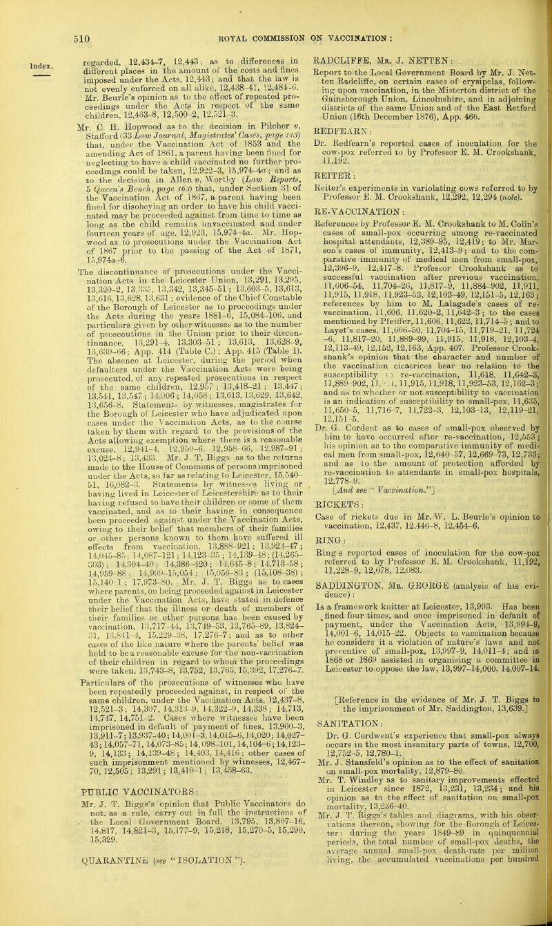 Index. regarded, 12,434-7, 12,443; as to difierences in ditferent places in the amount of the costs and fines imposed under the Acts, 12,443; and that the la-w is not evenly enforced on all alike, 12,438-41, 12,484-6. Mr. Beurle's opinion as to the effect of repeated pro- ceedings under the Acts in respect of the same children, 12,463-8, 12,-500-2, 12,521-3. Mr. C. H. Hopwood as to the decision in Pilcher v. Stafford (33 Law Journal, Magistrates' Gases, page '113) that, under the Vaccination Act of 1853 and the amending Act of 1861, a parent having been fined for neglecting to have a child vaccinated no further pro- ceedings could be taken, 12,922-3, 15,974-4rt; and as to the decision in Allen v. Worth.y {Law Reports, 5 Queen's Bench, page 163) that, under Section 31 of the Vaccination Act of 1867, a parent having been fined for disobeying an order to have his child vacci- nated may be proceeded against from time to time as long as the child remains unvacomated and under fourteen years of age, 12,923, 15,974-4a. Mr. Hop- wood as to jorosecutions under the Vaccination Act of 1867 prior to the passing of the Act of 1871, 15,974ct-6. The discontinuance of prosecutions under the Vacci- nation Acts in the Leicester Union, 13,291, 13,295, 13,320-2,13,335, 13,342, 13,345-51; 13,603-5,13,613, 13,616,13,628,13,631; evidence of the Chief Constable of the Borough of Leicester as to proceedings under the Acts during the years 1881-6, 15,084-106, and particulars given by other witnesses as to the number of prosecutions in the Union prior to their discon- tinuance, 13,291-4, 13,303-51 ; 13,613, 13,628-9, 13,639-66; App. 414 (Table C.); App. 415 (Table !). The absence at Leicester, during the period when defaulters under the Vaccination Acts were being prosecuted, of any repeated prosecutions in respect of the same children, 12,957; 13,418-21; 13,447; 13,541, 13,547 ; 14,006 ; 14,058 : 13,613,13,629, 13,642, 13,656-8. Statements by witnesses, magistrates for the Borough of Leicester who have adjudicated upon cases under the Vaccination Acts, as to the course taken by them with regard to the provisions of the Acts allowing exemption where there is a reasonable excuse, 12,941-4, 12,950-6, 12,958-66, 12,987-91 ; 13,024-8; 13,433. Mr. J. T. Biggs as to the returns made to the House of Commons of persons imprisoned under the Acts, so far as relating to Leicester, 15,540- 51, 16,082-3. Statements by witnesses living or having lived in Leicester of Leicestershire as to their having refused to have their children or some of them vaccinated, and as to their having in consequence been proceeded against under the Vaccination Acts, owing to their belief that members of their families or other persons known to them have suffered ill effects from vaccination, 13,888-921; 13,928-47; 14,045-85; 14,087-121; 14.123-35 ; 14,139-48; (14,265- 303); 14,304-40; 14,386-420; 14,64-5-8; 14,713-58; 14,959-88 ; 14,999-15,054 ; 1-5,056-83 ; (15,108-38) ; 15,140-1 ; 17,973-80. Mr. J. T. Biggs as to cases where parents, on being proceeded against in Leicester under the Vaccination Acts, have stated in defence their belief that the illness or death of members of their families or other persons has been caused by vaccination, 13,717-44, 13,749-53, 13,765-89, 13,824- 31, 13,841-4, 15,229-38, 17,276-7; and as to other cases of the like nature where the parents' belief was held to be a reasonable excuse for the non-vaccination of their children in regard to whom the proceedings were taken, 13,743-8, 13,762, 13,765,15,392, 17,276-7. Particulars of the prosecutions of witnesses who liave been repeatedly proceeded against, in respect of the same children, under the Vaccination Acts, 12,437-8, 12,621-3; 14,307, 14,313-9, 14,322-9,14,338; 14,713, 14,747, 14,751-2. Cases where witnesses liave been imprisoned in default of payment of fines, 13,900-3, 33,911-7; 13,937-40; 14,001-3,14,015-6,14,020; 14,027- 43; 14,057-71,14,073-85; 14,098-101,14,104-6; 14,123- 9, 14,133 ; 14,139-48 ; 14,403, 14,416 ; other cases of such imprisonment mentioned by witnesses, 12,467- 70, 12,.505; 13,291; 13,410-1; 13,4-58-63. PUBLIC VACCINATOES: Mr. J. T. Biggs's opinion that Public Vaccinators do not, as a rule, carry out in full the irstructions of . the Local Government Board, 13,796, 13,807-16, 14,817, 14,821-3, 16,177-9, 16,218, 15,270-5, 16,290, 15,329. QUARANTINiii (see  ISOLATION ). EADCLIFPB, Mk. J. NETTEN: Ereport to the Local Government Board by Mr. J. Net- ten Radcliife, on certain cases of erysipelas, follow- ing upon vaccination, in the Misterton district of the Gainsborough Union, Lincolnshire, and in adjoining districts of the same Union and of the Bast Retford Union (16th December 1876), App. 466. REDFEAEN: Dr. Redfearn's reported cases of inoculation for the cow-pox referred to by Professor E. M. Crookshank, 11,192. REITBR : Reiter's experiments in variolating cows referred to by Professor B. M. Crookshank, 12,292, 12,294 {note). RE-VACCINATIOlSr: References by Professor E. M. Crookshank to M. Colin's cases of small-pox occurring among re-vaccinated hospital attendants, 12,389-95, 12,419; to Mr. Mar- son's cases of immunity, 12,413-9; and to the com- parative immunity of medical men from small-pox, 12,396-9, 12,417-8. Professor Crookshank as to successful vaccination after previous vaccination, 11,606-54, 11,704-26, 11,817-9, 11,884-902, 11,911, 11,915, 11,918, 11,923-53, 12,103-49, 12,151-5, 12,163; references by him to M. Lalagade's cases of re- vaccination, 11,606, 11,620-2,11,642-3; to the cases mentioned by Pfeiffer, 11,606, 11,622,11,714-5 ; and to Layet's cases, 11,606-60, 11,704-15. 11,719-21, 11,724 -6, 11,817-20, 11,889-99, 11,916, 11,918, 12,103^, 12,113-49, 12,152, 12,163, App. 407. Professor Crook- shank's opinion that the character and number of the vaccination cicatrices bear no relation to the susceptibility i :> re-vaccination, 11,618, 11,642-3, 11,889-902, l]:<:i, 11,916,11,918,11,923-53,12,162-3; and as to whechei- or not susceptibility to vaccination is an indication of susceptibility to small-pox, 11,635, 11,660-6, 11,716-7, 11,722-3, 12,103-13, 12,119-21, 12,161-5. Dr. G. Cordent as to cases of small-pox observed by him to have occurred after re-vaccination, 12,553 ; his opinion as to the comparative immunity of medi- cal men from small-pox, 12,640-57, 12,669-73, 12,733; and as to the amount of protection afforded by re-vaccination to attendants in small-pox hospitals, 12,778-9. \_And see  Vaccination.^ RICKETS: ' Case of rickets due in Mr. W. L. Beurle's opinion to vaccination, 12,437, 12,446-8, 12,454-6. RING: ) Ring s reported cases of inoculation for the cow-pox referred to by Professor B. M- Crookshank, 11,192, 11,228-9, 12,078, 12,083. SADDINGTON, Mk. GEORGE (analysis of his evi- dence) : Is a framework knitter at Leicester, 13,993. Has been ^ fined four times, and once imprisoned in default of payment, under the Vaccination Acts, 13,994-9, 14,001-6, 14,016-22. Objects to vaccination because he considers it a violation of nature's laws and not preventive of small-pox, 13,997-9, 14,011-4; and in 1868 or 1869 assisted in organising a committee in Leicester to oppose the law, 13,997-14,000, 14,007-14. [Reference in the evidence of Mr. J. T. Biggs to the imprisonment of Mr. Saddington, 13,639.] SANITATION: Dr. G. Cordwent's experience that small-pox always occurs in the most insanitary parts of towns, 12,700, 12,762-5, 12,780-1. _ Mr. J. Stansfeld's opinion as to the effect of sanitation on small-pox mortality, 12,879-80. Mr. T. Windley as to sanitary improvements effected in Leicester since 1872, 13,231, 13,234; and his opinion as tn the effect of sanitation on small-pox mortality, 13,236-40. Mr. J. T. Biggs's tables and diagrams, with his obser- vations thereon, showing for the Borough of Leices- ter: during the years 1849-89, in quinquennial periods, the total numbei- of small-pox deaths, the average annunl small-pox death-rate per million living, the accumulated vaccinations per hundred