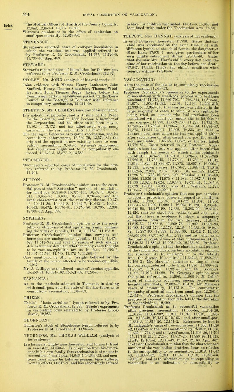 Index Mefiical Officers of Health of the County Councils, 12,842, 12,850-1, 12,857, 12,895. Witness's opinion as to the efiect of sanitation on small-pox mortality, 12,879-80. STEVENSON: Stevenson's i^eported oases of cow-pox inoculation in which the variolous test was applied referred to by Professor E. M. Crookshank, 11,677, 11,726-8. 11,736-46, App. 409. ' STEWAET: Stewart's reported cases of inoculation for the cow-pox referred to by Professor B. M. Crookshank, 11,192. STORET, Mr. JOHN (analysis of his evidenee^p:- ' Joint evidence with Messrs. Henry Lankester, John Stafford, Henry Thomas Chambers, Thom.as Wind- ley, and John Thomas Biggs, laying before the Commission certain resolutions passed by ,t|i,e; G^osfu Council of the Borough of Leicester witH'refp^renpe to compulsory vaccination, 12,924^a. STRETTON, Me. CLEMENT (analysis of his evidence): Is a solicitor at Leicester, apd a Justice of th,e Peace for the Borough, and in 1868 became a member of the Corporation, and has since twice been mayor, 13,562-6, 13,572; and has adjudicated upon many cases under the Vaccination Acts, 13,567-71.  ' ' ' The feeling in Leicester as regards vaccination, smd its compulsory enforcement, 13,569-72, 13,574-85; the origin of the opposition now existing there to com- pulsory vaccination, 13,584-5. Witness's own opinion that vaccination ought not to be Compulsorily en- forced, 13,57-z-3, 13,577-9, 13,585. STROMBYER: Stromeyer's reported cases of inocnlation for the cow- pox referred to by Professor E. M. Crookshank, 11,204. STJTTON: Professor E. M. Crookshank's opinion as to the essen- tial part of the  Suttonian  method of inoculation for small-pox, 10,350-6, 10,375-411, 10,432-3, 10,570- 641, 10,654-75, 10,683, 10,752, 10,764-5, and the usual characteristics of the resulting disease, 10,374 -5, 10,411-30, 10,432-8. 10,632-7, 10,642-3, 10,860, 10,663, 10,672, 10,676-81, 10,750-80, 10.795, 12,301, 12,308-12, App. 398. i >; o -1 - SYPHILIS: Professor E. M. Crookshank's opinion as to the possi- bility or otherwise of distinguishing lymph contain- ing the virus of syphilis, 11,113, 11,118-9, 11,123-9. Professor Crookshank's opinion that cow-pox and horse-pox are analogous to syphilis, 11,451, 11,474— 528, 11,542-94; and that by reason of such analogy it is extremely doubtful whether many cases thought to be vaccino-syphilitic are so in fact, 11,492-5, 11,497, 11,-549,11,568, 11,572-5, 11,581-6. Case mentioned by Mr. T. Wright believed by the family of the person affected to be vaccino-syphilitic, 14,947. Mr. J. T. Biggs as to alleged cases of vaccino-syphilis, 15,463-91,16,084-107,16,521-38,17,285-6. TASMANIA: As to the methods adopted in Tasmania in dealing with small-pox, and the state of the law there as to compulsory vaccination, 11,049-53. THIELE : Thiele's '' lacto-varioline  lymph referred to by Pro- fessor E. M. Crookshank, 12,283. Thiele's expriments in variolating cows referred to by Professor Crook- shank, 12,283. TBORNTON: Thornton's stock of Stonehouse lymph referred to by Professor B. M. Crookshank, 11,964-6. THORNTON, Mr. THOMAS WILLIAM (analysis of his evidence): Is a farmer at Tugby near Leicester, and formerly lived in Leicester, 14,643-4. Is of opinion from his experi- ence in his own family that vaccination is of no use in Drevention of small-pox, 14,646-7,14,649-52, and men- tions cases where he believes persons have si?.ffered from'its effects, 14,647-8 ; and has accordingly refused to have his children vaccinated, 14,645-6, 14,648, and been fined twice under the Vaccination Acts, 14,648. TOLPIJTT, Mrs. HANNAH (analysis of her evidence): Lives at Belgrave, Leicester, 17,930. States that hei child was vaccinated at the same time, but with different lymph, as the child Annie, the daughter of Mrs. Hart, 17;931-7, and gives particulars of her own child's subsequent illness, 17,938-46. States that she saw Mrs. Hart's child every day from the time of her vaccination to the day before her death, 17,947, 17,955, 17,968; the child's condition when seen'by witness, 17,948-67. VACCINATION: As to tl^e state of the laty.as tp,.compiilsory vaccination ip,.Tasmania, 11,049-53. , ; Professor Crooksjiank's opinion a^ to the experiments off inoculating vfith small-pox persons who had been vaccinated, 11,273, 11,660-703, 11,726-814, 11,823-61, 11,875, 11,964-12,092, 12,101, 12,1,93, 12,299-312, 12,333-5, 12,359-61; that this test was vitiated in the large majority of cases to which it. was applied by being tried on persons who had previously been inoculated with small-pox under the belief^that it was cow-pox, 11,273, 11.669-703, 11,729, 11,735-45, 11,748-77, 11,782-3, 11,786-7, 11,796-814, 11,834-43, 11,875, 11,954-12,091, 12,302, 12,333; and that in Jenner's own. cases where the test was applied either, after vaccination or after casual cow-pox the results were unreliable, 11,660-7, 11,857, or the test failed, 11,779-81. Cases referred to by Professor Crook- shank where the test was applied after inoculation with lymph the source of which in his opinion is doubtful, 11,675-80, 11,691-3, 11,696-6, 11,699-700 11,726-9, 11,735-45, 11,778-9, 11,786-7, 11,812, 11,814, 11,826, 11.836-47, 11,875, 12.087-8, 12,090-1, 12,335. Brown's cases, 11,676-7, li,689-91, 11,810, 11,852-5, 12,092, 12,157, 12,385 ; Stevenson's, 11,677, 11,726-8, 11,735-46, App. 409 ; Marshall's, 11,679-80, 11,826, 11,836-47, 11,975-8, 11,984, 11,987-8, 11,991, 11,999-12,020, 12,024, 12,028-9, 12,031-41, 12,045-6, 12,079, 12,081, 12.088, App. 411; Willan's, 11,729, 11,784-7, 11,792, 12,090-1. _ Professor Crookshank's opinion that cow-pox exercises no specific protective power in regard to small-pox, 11,664, 11,688, 11,794, 11,811-22, 11,857, 11,860, 11,864-76, 11,909, 11,990-1, 12,095, 12,170, 12,235-40, 12,249-82, 12,287-90, 12,339, 12,383-99, 12,412-7, 12,420, (and see 12,299-302, 12,335-65, mid App. 412^ : but that there is evidence to show a. temporary antagonism between the two diseases, 11,843-5, 11.848- 62, 11,856-9. 11,869-76, 11,909, 11,989-98, 12,088, 12,092-173, 12,178, 12,184, 12,236-4.0, 12,249- 82, 12,287-90, 12,339, 12,383-99, 12,412-7, 12,420, {12,299-802, 12,355-63, App. 412') ; and his belief as to the limit in point of time of this antagonism, 11,688, 11.849- 61, 11,882-3, 12,092-149, 12,166-69. Professor Crookshank's opinion that the character and number of the vaccinatiqn cicatrices bear no relation either to the susceptibility to small-pox or to the fatality from the disease if acquired, 11,642-3, 11,889-953, 12,162-3; Mj'. Marspn's statistics tending to show the contrary, referred to by him, 11,896, 11.899-902, 11,906-7, 11,917-9, 11,921-2; and Dr. Gayton's, 11,906,11,913, 11,922. Dr. G^-egory's opinion upon this point referred to, 11,898, 11,908-9. M. Colin's cases of small-pox occurring among re-vaccinated hospital attendants, 12,389-95, 12,419 ; Mr. Marson's cases of immunity, 12,413-9. The comparative immunity of medical men from small-pox, 12,396-9, 12,417-8. Professor Crookshank's opinion that the practice of vaccination should be left to the discretion of the individual, 12,420. Professor Crookshank as to successful vaccination after previous vaccination, 11,606-54, 11,704-26, 11,817-9, 11,884^902, 11,911, 11,916, 11,918, 11,923- 53, 12,103-49, 12,151-5, 12,163 ; and after small-pox, 11,654-5, 11,819-20, 12,151-2. References by him to M. Lalagade's cases of re-vaccination, 11,606, 11,620 -2,11,642-3; to the cases mentioned by Pf eiffer, 11,606, 11,622,11,714-5; and to Layet'scases, 11,606-60,11,704 -15,11,719-21, 11,724-6,11,817-20, 11,889-99. 11,915, 11,918, 12,103^, 12,113-49, 12,152, 12,163, App. 407. Professor Crookshank's opinion that the character and number of the vaccination cicatrices bear no relation to the susceptibility to re-vaccination, 11,618, 11,642 -3, 11,889-902, 11,911, 11,915, 11,918, 11,923-53, 1^,16,2-3.; aud as to whether or not susceptibility to vaccination is an indication of susceptibility to