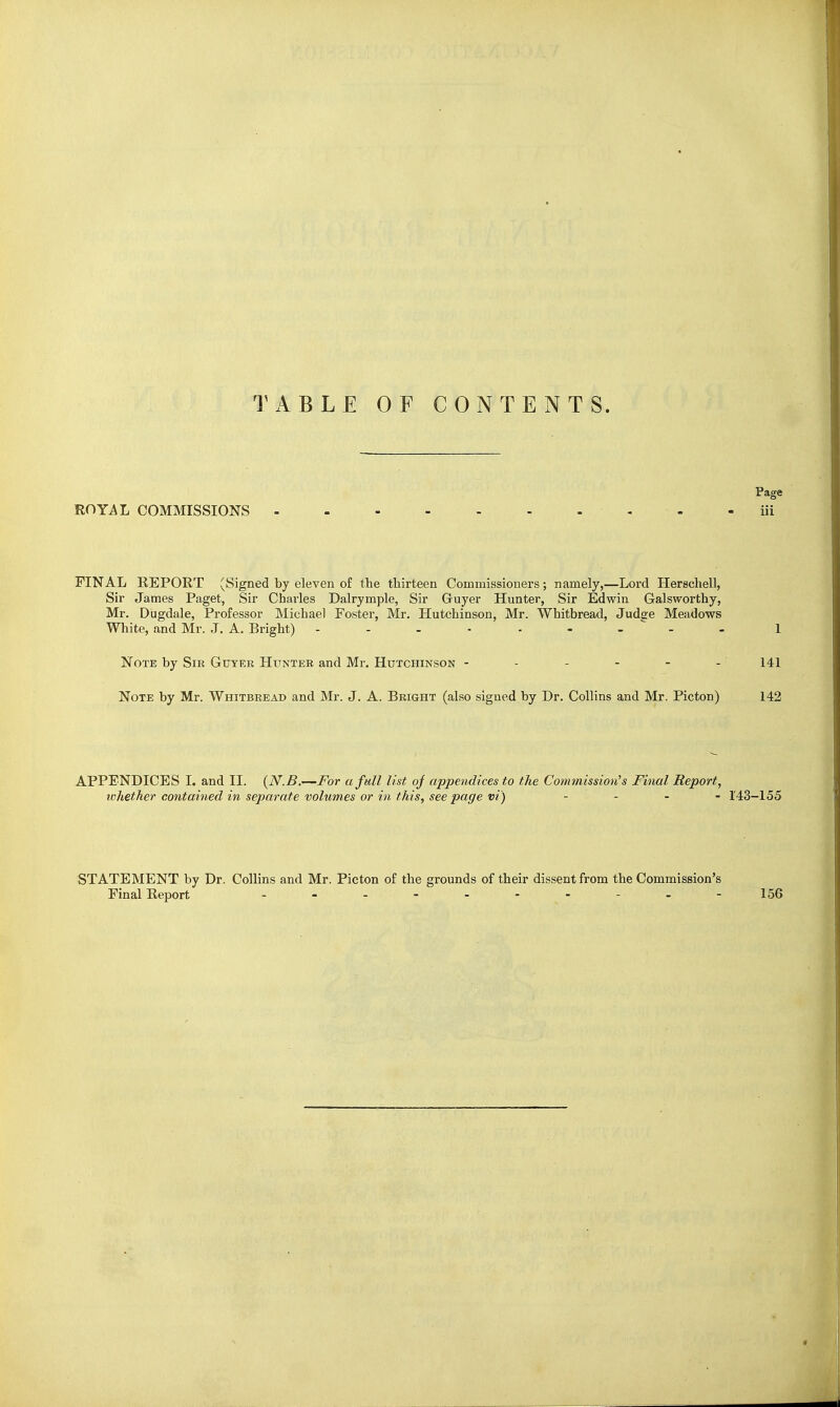 TABLE OF CONTENTS. Page ROYiL COMMISSIONS - - - iii FINAL KEPORT (Signed by eleven of the thirteen Commissioners; namely,—Lord Herschell, Sir James Paget, Sir Charles Dairymple. Sir Guyer Hunter, Sir Edwin Galsworthy, Mr. Dugdale, Professor Michael Foster, Mr. Hutchinson, Mr. Whitbread, Judee Meadows White, and Mr. ,T. A. Bright) - - - - - - -  - - 1 Note by Sir Guyer Hunter and Mr. Hutchinson ------ 141 Note by Mr. Whitbread and Mr. J. A. Bright (also signed by Dr. Collins and Mr. Picton) 142 APPENDICES I. and II. (N.B.—For a full list of appendices to the Cotnmission's Final Report, whether contained in separate volumes or in this, see page vi) ... - 143-155 STATEMENT by Dr. Collins and Mr. Picton of the grounds of their dissent from the Commission's Final Report 156
