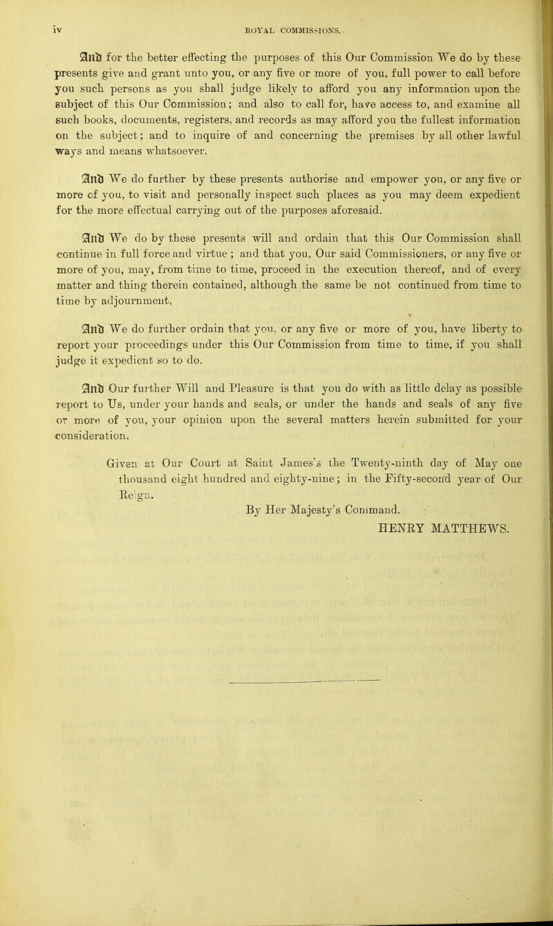 91nil for the better effecting tlie purposes of this Our Commission We do by these presents give and grant unto you, or any five or more of you, full power to call before you such persons as you shall judge likely to afford you any information upon the subject of this Our Commission; and also to call for, have access to, and examine all such books, documents, registers, and records as may afford you the fullest information on the subject; and to inquire of and concerning the premises by all other lawful ways and means whatsoever. 91ntl We do further by these presents authorise and empower you, or any five or more cf you, to visit and personally inspect such places as you may deem expedient for the more effectual carrying out of the purposes aforesaid. 9in53 We do by these presents will and ordain that this Our Commission shall continue in full force and virtue ; and that you, Our said Commissioners, or any five or more of you, may, from time to time, proceed in the execution thereof, and of every matter and thing therein contained, although the same be not continued from time to lime by adjournment, 91ul) We do further ordain that you. or any five or more of you, have liberty to report your proceedings under this Our Commission from time to time, if you shall judge it expedient so to do. Sinlj Our further Will and Pleasure is that you do with as little delay as possible- report to Us, under your hands and seals, or under the hands and seals of any five or more of you, your opinion upon the several matters herein submitted for your consideration. Given at Our Court at Saint James's the Twenty-ninth day of May one thousand eight hundred and eighty-nine; in the Fifty-second year of Our Eeign. By Her Majesty's Command. HENRY MATTHEWS.