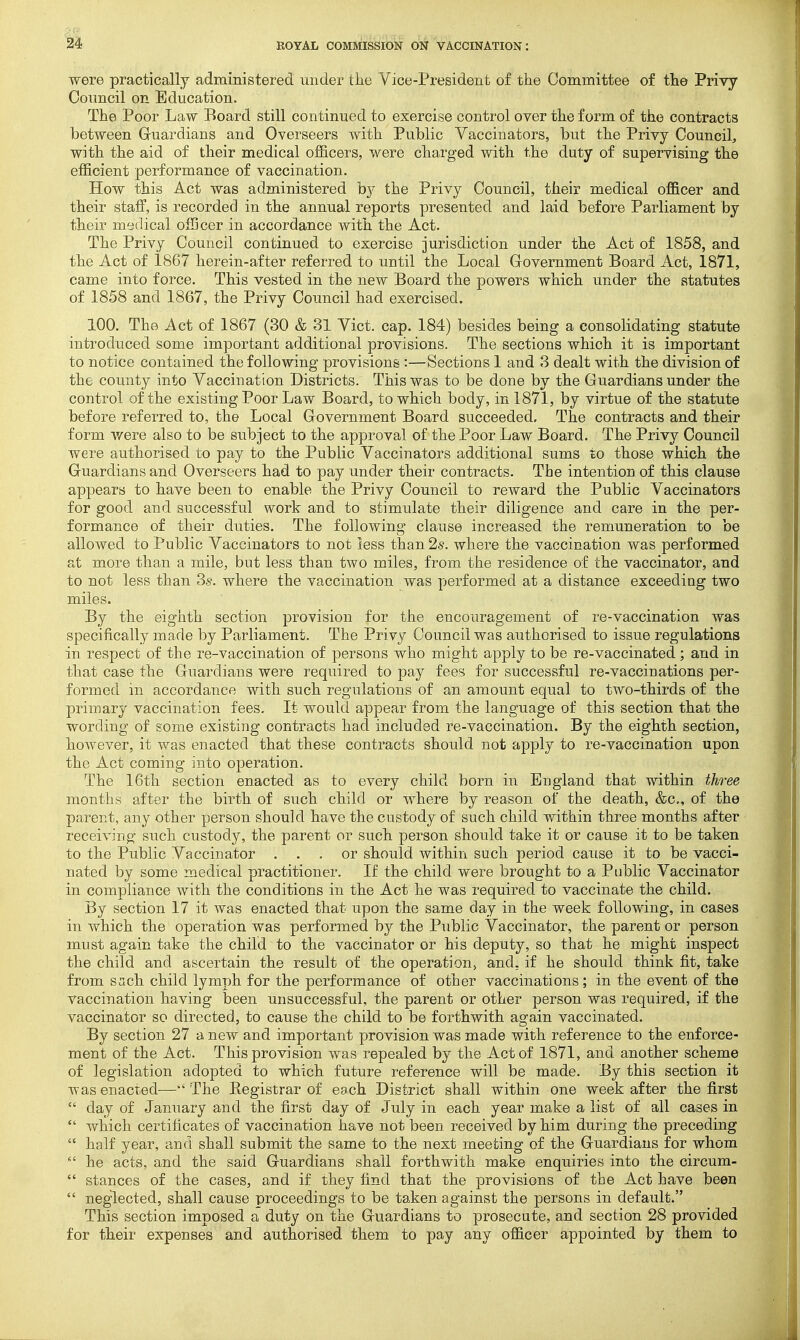 were practically administered under the Vice-President of the Committee of the Privy Council on Education. The Poor Law Board still continued to exercise control over the form of the contracts between Gruardians and Overseers with Public Vaccinators, but the Privy Council, with the aid of their medical officers, were charged with the duty of supervising the efficient performance of vaccination. How this Act was administered by the Privy Council, their medical officer and their staff, is recorded in the annual reports presented and laid before Parliament by their medical officer in accordance with the Act. The Privy Council continued to exercise jurisdiction under the Act of 1858, and the Act of 1867 herein-after referred to until the Local Government Board Act, 1871, came into force. This vested in the new Board the powers which under the statutes of 1858 and 1867, the Privy Council had exercised. 100. The Act of 1867 (30 & 31 Vict. cap. 184) besides being a consolidating statute introduced some important additional provisions. The sections which it is important to notice contained the following provisions :—Sections 1 and 3 dealt with the division of the county into Vaccination Districts. This was to be done by the Guardians under the control of the existing Poor Law Board, to which body, in 1871, by virtue of the statute before referred to, the Local Government Board succeeded. The contracts and their form v/ere also to be subject to the approval of the Poor Law Board. The Privy Council were authorised to pay to the Public Vaccinators additional sums to those which the Guardians and Overseers had to pay under their contracts. The intention of this clause appears to have been to enable the Privy Council to reward the Public Vaccinators for good and successful work and to stimulate their diligence and care in the per- formance of their duties. The following clause increased the remuneration to be allowed to Public Vaccinators to not less than 2s. where the vaccination was performed at more than a mile, but less than two miles, from the residence of the vaccinator, and to not less than Ss. where the vaccination was performed at a distance exceeding two miles. By the eighth section provision for the encouragement of re-vaccination was specifically made by Parliament. The Privy Council was authorised to issue regulations in respect of the re-vaccination of persons who might apply to be re-vaccinated ; and in that case the Guardians were required to pay fees for successful re-vaccinations per- formed in accordance with such regulations of an amount equal to two-thirds of the primary vaccination fees. It would appear from the language of this section that the wording of some existing contracts had included re-vaccination. By the eighth section, however, it was enacted that these contracts should not apply to re-vaccination upon the Act coming into operation. The 16th section enacted as to every child born in England that within three months after the birth of such child or where by reason of the death, &c., of the parent, any other person should have the custody of such child within three months after receiving such custody, the parent or such person should take it or cause it to be taken to the Public Vaccinator ... or should within such period caiLse it to be vacci- nated by some medical practitioner. If the child were brought to a Public Vaccinator in compliance with the conditions in the Act he was required to vaccinate the child. By section 17 it was enacted that upon the same day in the week following, in cases in which the operation was performed by the Public Vaccinator, the parent or person must again take the child to the vaccinator or his deputy, so that he might inspect the child and ascertain the result of the operation, and, if he should think fit, take from sach child lymph for the performance of other vaccinations ; in the event of the vaccination having been unsuccessful, the parent or other person was required, if the vaccinator so directed, to cause the child to be forthwith again vaccinated. By section 27 a new and important provision was made with reference to the enforce- ment of the Act. This provision was repealed by the Act of 1871, and another scheme of legislation adopted to which future reference will be made. By this section it was enacted—The Eegistrar of ea.ch District shall within one week after the first  day of January and the first day of July in each year make a list of all cases in  which certificates of vaccination have not been received by him during the preceding  half year, and shall submit the same to the next meeting of the Guardians for whom  he acts, and the said Guardians shall forthwith make enquiries into the circum-  stances of the cases, and if they find that the provisions of the Act have been  neglected, shall cause proceedings to be taken against the persons in default. This section imposed a duty on the Guardians to prosecute, and section 28 provided for their expenses and authorised them to pay any officer appointed by them to