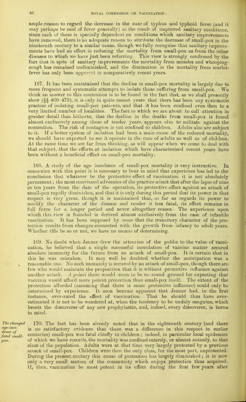 4fi ample reason to regard the decrease in the case of typhus and typhoid fever (and it may perhaps be said of fever generally) as the result of improved sanitary conditions, since each of these is specially dependent on conditions which sanitary improvements have removed, there is no adequate reason to attribute the decrease of small-pox in the nineteenth century to a similar cause, though we fully recognise that sanitary improve- ments have had an effect in reducing the mortality from small-pox as from the other diseases to which we have just been referring. This view is strongly confirmed by the fact that in spite of sanitary improvements the mortality from measles and whooping- cough has remained undiminished, and the diminution in the mortality from scarlet- fever has only been apj)arent in comparatively recent years. 167. It has been maintained that the decline in small-pox mortality is largely due to more frequent and systematic attempts to isolate those suffering from small-pox. We think an answer to this contention is to be found in the fact that, as we shall presently show (§§ 460-479), it is only in quite recent years that there has been any systematic practice of isolating small-pox patients, and that it has been confined even then to a very limited number of localities. The fact to which we are about to call attention in greater detail than hitherto, that the decline in the deaths from small-pox is found almost exclusively among those of tender years, appears also to militate against the contention. The risk of contagion is not confined to children. Adults also are subject to it. If a better system of isolation had been a main cause of the reduced mortality, we should have expected to see it operate in the case of adults as well as of children. At the same time we are far from thinking-, as will appear when we come to deal with that subject, that the efforts at isolation which have characterised recent years have been without a beneficial effect on small-pox mortality. 168. A study of the age incidence of small-pox mortality is very instructive. In connexion with this point it is necessary to bear in mind that experience has led to the conclusion that whatever be the protective effect of vaccination it is not absolutely permanent; the most convinced advocates of the practice admit that after the lapse of nine or ten years from the date of the operation, its protective effect against an attack of small-pox rapidly diminishes, and that it is only during this period that its power in that respect is very great, though it is maintained that, so far as regards its power to modify the character of the disease and render it less fatal, its effect remains in full force for a longer period and never altogether ceases. The experience upon which this view is founded is derived almost exclusively from the case of infantile vaccination. It has been supposed by some that the transitory character of the pro- tection results from changes connected with the growth from infancy to adult years. Whether this be so or not, we have no means of determining. 169. No doubt when Jenner drew the attention of the public to the value of vacci- nation, he believed that a single successful inoculation of vaccine matter secured absolute immunity for the future from an attack of small-pox. It is certain that in this he was mistaken. It may well be doubted whether the anticipation was a reasonable one. No such immunity is secured by an attack of small-pox, though there are few who would maintain the proposition that it is without protective influence against another attack. A priori there would seem to be no sound ground for expecting that vaccinia would afford more potent protection than small-pox itself. The extent of the protection afl'orded (assuming that there is some protective influence) could only be determined by experience. It soon became apparent that Jenner had, in the first instance, over-rated the effect of vaccination. That he should thus have over- estimated it is not to be wondered at, when the tendency to be unduly sanguine, which besets the discoverer of any new prophylactic, and, indeed, every discoverer, is borne in mind. The changed 170. The fact has been already noted that in the eighteenth century (and there age-mci- jg Satisfactory evidence that there was a difference in this respect in earlier Ci€7lC€ of 1 • fatal small- Centuries) small-pox was fatal chiefly to children ; indeed, in particular local epidemics pox. of which we have records, the mortality was confined entirely, or almost entirely, to that class of the population. Adults were at that time very largely protected by a previous attack of small-pox. Children were then the only class, for the most part, unprotected. During the present century this cause of protection has largely diminished; it is now only a very small section of the community which enjoys protection thus acquired. If, then, vaccination be most potent in its effect during the first few years after