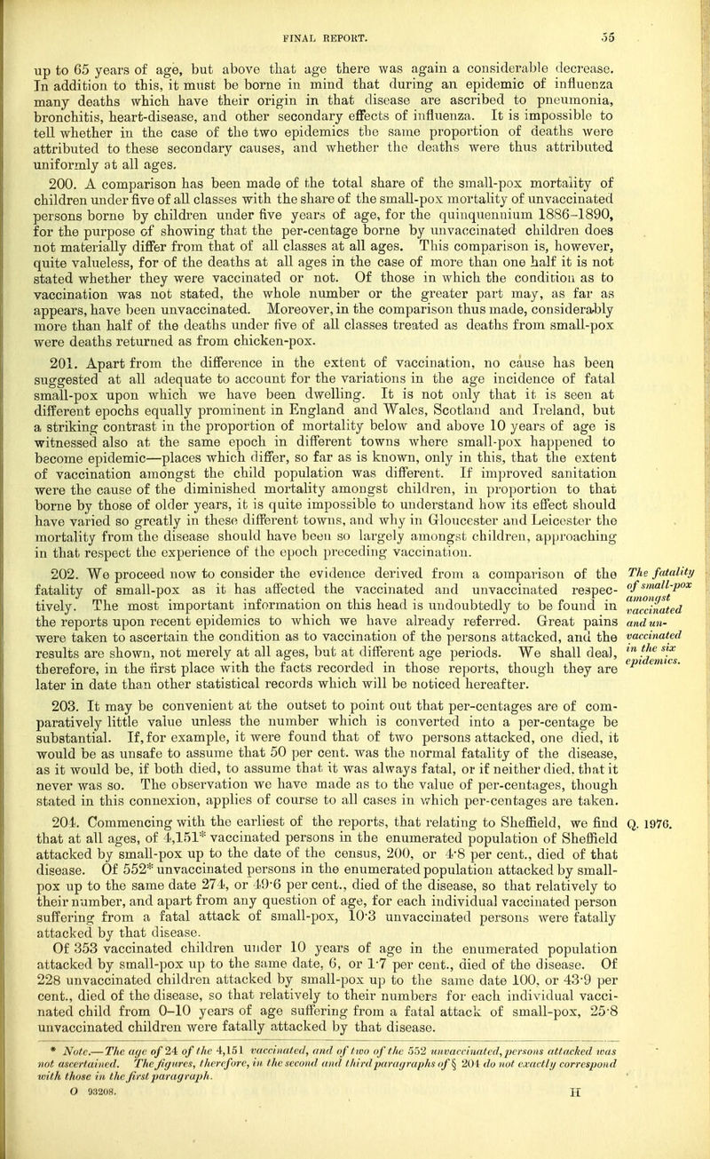 up to 65 years of age, but above tliat age there was again a considerable decrease. In addition to this, it must be borne in mind that during an epidemic of influenza many deaths which have their origin in that disease are ascribed to pneumonia, bronchitis, heart-disease, and other secondary eflfects of influenza. It is impossible to tell whether in the case of the two epidemics the same proportion of deaths Avere attributed to these secondary causes, and whether the deaths were thus attributed uniformly at all ages- 200. A comparison has been made of the total share of the small-pox mortality of children under five of all classes with the share of the small-pox mortality of unvaccinated persons borne by children under five years of age, for the quinquennium 1886-1890, for the purpose of showing that the per-centage borne by unvaccinated children does not materially difier from that of all classes at all ages. This comparison is, however, quite valueless, for of the deaths at all ages in the case of more than one half it is not stated whether they were vaccinated or not. Of those in which the condition as to vaccination was not stated, the whole number or the greater part may, as far as appears, have been unvaccinated. Moreover, in the comparison thus made, considerably more than half of the deaths under five of aU classes treated as deaths from small-pox were deaths returned as from chicken-pox. 201. Apart from the diSerence in the extent of vaccination, no cause has been suggested at all adequate to accoant for the variations in the age incidence of fatal small-pox upon which we have been dwelling. It is not only that it is seen at different epochs equally prominent in England and Wales, Scotland and Ireland, but a striking contrast in the proportion of mortality below and above 10 years of age is witnessed also at the same epoch in different towns where small-pox happened to become epidemic—places which differ, so far as is known, only in this, that the extent of vaccination amongst the child population was diff'erent. If im])roved sanitation were the cause of the diminished mortality amongst children, in proportion to that borne by those of older years, it is quite impossible to understand how its effect should have varied so greatly in these diff'erent towns, and why in Grloucester and Leicester the mortality from the disease should have been so largely amongst children, approaching in that respect the experience of the epoch preceding vaccination. 202. We proceed now to consider the evidence derived from a comparison of the fatality of small-pox as it has affected the vaccinated and unvaccinated respec- tively. The most important information on this head is undoubtedly to be found in the reports upon recent epidemics to which we have already referred. Great pains were taken to ascertain the condition as to vaccination of the persons attacked, and the results are shown, not merely at all ages, but at different age periods. We shall deal, therefore, in the first place with the facts recorded in those reports, though they are later in date than other statistical records which will be noticed hereafter. 203. It may be convenient at the outset to point out that per-centages are of com- paratively little value unless the number which is converted into a per-centage be substantial. If, for example, it were found that of two persons attacked, one died, it would be as unsafe to assume that 50 per cent, was the normal fatality of the disease, as it would be, if both died, to assume that it was always fatal, or if neither died, that it never was so. The observation we have made as to the value of per-centages, though stated in this connexion, applies of course to all cases in which per-centages are taken. 204. Commencing with the earliest of the reports, that relating to Sheffield, we find that at all ages, of 4,151* vaccinated persons in the enumerated population of Sheffield attacked by small-pox up to the date of the census, 200, or 4-8 per cent., died of that disease. Of 552* unvaccinated persons in the enumerated population attacked by small- pox up to the same date 274, or 49-6 per cent., died of the disease, so that relatively to their number, and apart from any question of age, for each individual vaccinated person suffering from a fatal attack of small-pox, 10-3 unvaccinated persons were fatally attacked by that disease. Of 353 vaccinated children under 10 years of age in the enumerated population attacked by small-pox up to the same date, 6, or 17 per cent., died of the disease. Of 228 unvaccinated children attacked by small-pox up to the same date 100, or 43-9 per cent., died of the disease, so that relatively to their numbers for each individual vacci- nated child from 0-10 years of age suffering from a fatal attack of small-pox, 25*8 unvaccinated children were fatally attacked by that disease. * Note,— The aye of 24: of the 4,151 vaccinated, and of two of the 552 tmvaccinated,persons attacked loas not ascertained. The figures, therefore, in the second and third paragraphs of ^ 204 do not exactly correspond with those in the first paragrajih. O 93208. H The fatality of small-pox amongst vaccinated and un- vaccinated in the six epidemics. Q. 1976.