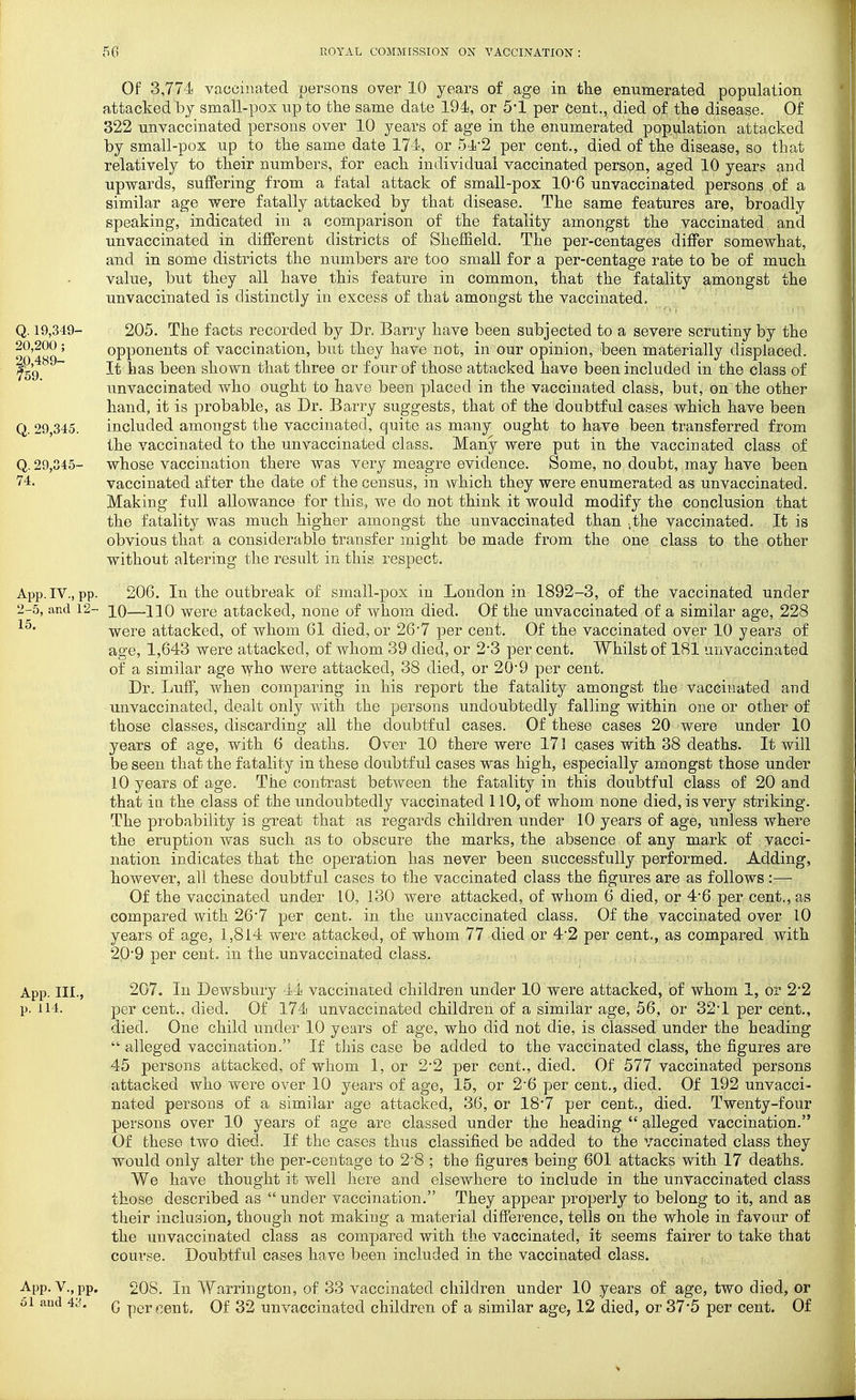 Of 3,774 vaccinated persons over 10 years of age in the enumerated population attacked by small-pox up to the same date 194, or 5-1 per Cent., died of tlie disease. Of 322 unvaccinated persons over 10 years of age in the enumerated population attacked by small-pox up to the same date 174, or 5i-2 per cent., died of the disease, so that relatively to their numbers, for each individual vaccinated person, aged 10 years and upwards, suffering from a fatal attack of small-pox 10*6 unvaccinated persons of a similar age were fatally attacked by that disease. The same features are, broadly speaking, indicated in a comparison of the fatality amongst the vaccinated and unvaccinated in different districts of Sheffield, The per-centages differ somewhat, and in some districts the numbers are too small for a per-centage rate to be of much value, but they all have this feature in common, that the fatality amongst the unvaccinated is distinctly in excess of that amongst the vaccinated. 205. The facts recorded by Dr. Barry have been subjected to a severe scrutiny by the opponents of vaccination, but they have not, in our opinion, been materially displaced. It has been shown that three or four of those attacked have been included in the class of unvaccinated who ought to have been placed in the vaccinated class, but, on the other hand, it is probable, as Dr. Barry suggests, that of the doubtful cases which have been included amongst the vaccinated, quite as many ought to have been transferred from the vaccinated to the unvaccinated class. Many were put in the vaccinated class of whose vaccination there was very meagre evidence. Some, no doubt, may have been vaccinated after the date of the census, in which they were enumerated as unvaccinated. Making full allowance for this, we do not think it would modify the conclusion that the fatality was much higher amongst the unvaccinated than ,the vaccinated. It is obvious that a considerable transfer might be made from the one class to the other without altering the result in this respect. App.IV., pp. 206. In the outbreak of small-pox in London in 1892-3, of the vaccinated under 2-5, and 12- 10—110 Were attacked, none of whom died. Of the unvaccinated of a similar age, 228 were attacked, of whom 61 died, or 26-7 per cent. Of the vaccinated over 10 years of age, 1,643 were attacked, of whom 39 died, or 2*3 per cent. Whilst of 181 unvaccinated of a similar age who were attacked, 38 died, or 20*9 per cent. Dr. Luff, when comparing in his report the fatality amongst the vaccinated and unvaccinated, dealt only with the persons undoubtedly falling within one or other of those classes, discarding all the doubtful cases. Of these cases 20 were under 10 years of age, with 6 deaths. Over 10 there were 171 cases with 38 deaths. It will be seen that the fatality in these doubtful cases was high, especially amongst those under 10 years of age. The contrast between the fatality in this doubtful class of 20 and that ia the class of the undoubtedly vaccinated 110, of whom none died, is very striking. The probability is great that as regards children under 10 years of age, unless where the eruption was such as to obscure the marks, the absence of any mark of vacci- nation indicates that the operation has never been successfully performed. Adding, however, all these doubtful cases to the vaccinated class the figures are as follows:— Of the vaccinated under 10, 130 were attacked, of whom 6 died, or 4'6 per cent., as compared with 26*7 per cent, in the unvaccinated class. Of the vaccinated over 10 years of age, 1,814 were attacked, of whom 77 died or 4*2 per cent., as compared with 20-9 per cent, in the unvaccinated class. App. III., 207. Ill Dewsbury 44 vaccinated children under 10 were attacked, of whom 1, or 2*2 p. 114. per cent., died. Of 174 unvaccinated children of a similar age, 56, or 32*1 per cent., died. One child under 10 years of age, who did not die, is classed under the heading  alleged vaccination. If this case be added to the vaccinated class, the figures are 45 persons attacked, of whom 1, or 2*2 per cent., died. Of 577 vaccinated persons attacked who were over 10 years of age, 15, or 2'6 per cent., died. Of 192 unvacci- nated, persons of a similar age attacked, 36, or 18*7 per cent., died. Twenty-four persons over 10 years of age are classed under the heading  alleged vaccination. Of these two died. If the cases thus classified be added to the vaccinated class they would only alter the per-centage to 2'8 ; the figures being 601 attacks with 17 deaths. We have thought it well here and elsewhere to include in the unyaccinated class those described as  under vaccination. They appear properly to belong to it, and as their inclusion, though not making a material difference, tells on the whole in favour of the unvaccinated class as compared with the vaccinated, it seems fairer to take that course. Doubtful cases have been included in the vaccinated class. App. v., pp. 208. In Warrington, of 33 vaccinated children under 10 years of age, two died, or oi and 4^;. G per ccnt. Of 32 unvaccinated children of a similar age, 12 died, or 37*5 per cent. Of