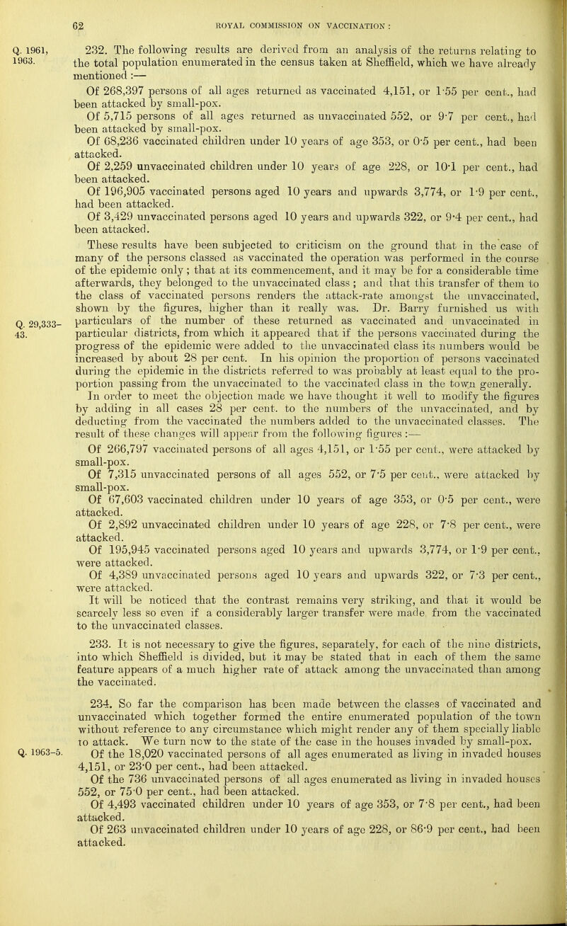 Q. 1961, 232. The following results are derived from an analysis of the returns relating to 1963. the total population enumerated in the census taken at Sheffield, which we have already mentioned Of 268,397 persons of all ages returned as vaccinated 4,151, or 1-55 per cent., had heen attacked by small-pox. Of 5,715 persons of all ages returned as unvaccinated 552, or 9-7 per cent., had been attacked by small-pox. Of 68,236 vaccinated children under 10 years of age 353, or 0*5 per cent., had been attacked. Of 2,259 unvaccinated children under 10 years of age 228, or 10*1 per cent., had been attacked. Of 196^905 vaccinated persons aged 10 years and upwards 3,774, or 1-9 per cent., had been attacked. Of 3,429 unvaccinated persons aged 10 years and upwards 322, or 9*4 per cent., had been attacked. These results have been subjected to criticism on the ground that in the case of many of the persons classed as vaccinated the operation was performed in the course of the epidemic only; that at its commencement, and it may be for a considerable time afterwards, they belonged to the unvaccinated class ; and that this transfer of them to the class of vaccinated persons renders the attack-rate amongst the unvaccinated, shown by the figures, higher than it really Avas. Dr. Barry furnished us with particulars of the number of these returned as vaccinated and unvaccinated in particular districts, from which it appeared that if the persons vaccinated during the progress of the epidemic were added to the unvaccinated class its numbers would be increased by about 28 per cent. In his opinion the proportion of persons vaccinated during the epidemic in the districts referred to was probably at least equal to the pro- portion passing from the unvaccinated to the vaccinated class in the town generally. In order to meet the objection made we have thought it well to modify the figures by adding in all cases 28 per cent, to the numbers of the unvaccinated, and by deducting from the vaccinated the numbers added to the unvaccinated classes. The result of these changes will appear from the following figures :— Of 266,797 vaccinated persons of all ages 4,151, or 1*55 per cent., were attacked by small-pox. Of 7,315 unvaccinated persons of all ages 552, or 75 per cent., were attacked by small-pox. Of 67,603 vaccinated children under 10 years of age 353, or 0*5 per cent., were attacked. Of 2,892 unvaccinated children under 10 years of age 228, or 7'8 per cent., were attacked. Of 195,945 vaccinated persons aged 10 years and upwards 3,774, or 1*9 per cent., were attacked. Of 4,389 unvaccinated persons aged 10 years and upwards 322, or 7*3 per cent., were attacked. It will be noticed that the contrast remains very striking, and that it would be scarcely less so even if a considerably larger transfer were made, from the vaccinated to the unvaccinated classes. 233. It is not necessary to give the figures, separately, for each of the nine districts, into which Sheffield is divided, but it may be stated that in each of them the same feature appears of a much higher rate of attack among the unvaccinated than among the vaccinated. 234. So far the comparison has been made between the classes of vaccinated and unvaccinated which together formed the entire enumerated population of the town without reference to any circumstance which might render any of them specially liable to attack. We turn now to the state of the case in the houses invaded by small-pox. Q. 1963-5. Of the 18,020 vaccinated persons of all ages enumerated as living in invaded houses 4,151, or 23*0 per cent., had been attacked. Of the 736 unvaccinated persons of all ages enumerated as living in invaded houses 552, or 75'0 per cent., had been attacked. Of 4,493 vaccinated children under 10 years of age 353, or 7*8 per cent., had been attacked. Of 263 unvaccinated children under 10 years of age 228, or 86*9 per cent., had been attacked. Q. 29,333- 43.