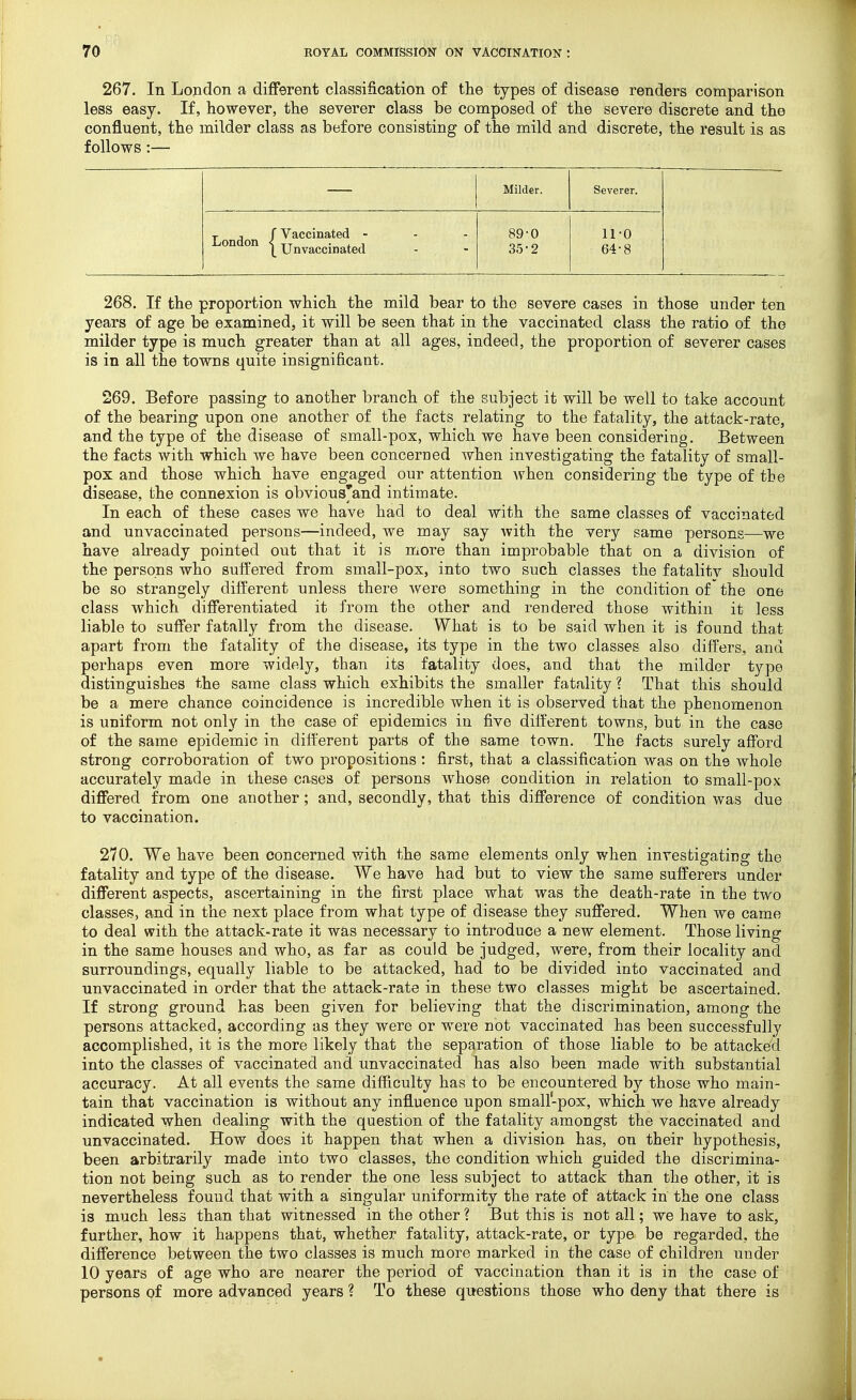 267. In London a different classification of tlie types of disease renders comparison less easy. If, however, the severer class be composed of the severe discrete and the confluent, the milder class as before consisting of the mild and discrete, the result is as follows :— Milder. Severer. L ndon / Vaccinated - - - \ Unvaccinated 89-0 35-2 11-0 64-8 268. If the proportion which the mild bear to the severe cases in those under ten years of age be examined, it will be seen that in the vaccinated class the ratio of the milder type is much greater than at all ages, indeed, the proportion of severer cases is in all the towns quite insignificant. 269. Before passing to another branch of the subject it will be well to take account of the bearing upon one another of the facts relating to the fatality, the attack-rate, and the type of the disease of small-pox, which we have been considering. Between the facts with which we have been concerned when investigating the fatality of small- pox and those which have engaged our attention Avhen considering the type of the disease, the connexion is obvious'and intimate. In each of these cases we have had to deal with the same classes of vaccinated and unvaccinated persons—indeed, we may say with the very same persons—we have already pointed out that it is more than improbable that on a division of the persons who suffered from small-pox, into two such classes the fatality should be so strangely different unless there were something in the condition of the one class which differentiated it from the other and rendered those within it less liable to suffer fatally from the disease. What is to be said when it is found that apart from the fatality of the disease, its type in the two classes also differs, and perhaps even more widely, than its fatality does, and that the milder type distinguishes the same class which exhibits the smaller fatality ? That this should be a mere chance coincidence is incredible when it is observed that the phenomenon is uniform not only in the case of epidemics in five different towns, but in the case of the same epidemic in different parts of the same town. The facts surely afford strong corroboration of two propositions : first, that a classification was on the whole accurately made in these cases of persons whose condition in relation to small-pox differed from one another; and, secondly, that this difference of condition was due to vaccination. 270. We have been concerned with the same elements only when investigating the fatality and type of the disease. We have had but to view the same sufferers under different aspects, ascertaining in the first place what was the death-rate in the two classes, and in the next place from what type of disease they suffered. When we came to deal with the attack-rate it was necessary to introduce a new element. Those living in the same houses and who, as far as could be judged, were, from their locality and surroundings, equally liable to be attacked, had to be divided into vaccinated and unvaccinated in order that the attack-rate in these two classes might be ascertained. If strong ground has been given for believing that the discrimination, among the persons attacked, according as they were or were not vaccinated has been successfully accomplished, it is the more likely that the separation of those liable to be attacke'd into the classes of vaccinated and unvaccinated has also been made with substantial accuracy. At all events the same difficulty has to be encountered by those who main- tain that vaccination is without any influence upon small-pox, which we have already indicated when dealing with the question of the fatality amongst the vaccinated and unvaccinated. How does it happen that when a division has, on their hypothesis, been arbitrarily made into two classes, the condition which guided the discrimina- tion not being such as to render the one less subject to attack than the other, it is nevertheless fouud that with a singular uniformity the rate of attack in the one class is much less than that witnessed in the other ? But this is not all; we have to ask, further, how it happens that, whether fatality, attack-rate, or type be regarded, the difference between the two classes is much more marked in the case of children under 10 years of age who are nearer the period of vaccination than it is in the case of persons of more advanced years ? To these questions those who deny that there is