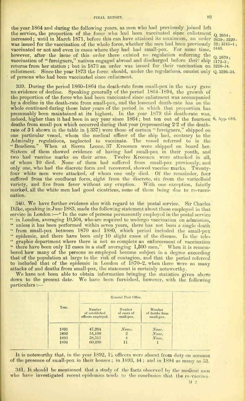 the year 1864 and during the following years, as men who had previously joined left the service, the proportion of the force who had been vaccinated since enlistment q 2(554. increased; until in March 1871, before this can have attained its maximum, an order 2659; 3220- was issued for the vaccination of the whole force, whether the men had been previously 32; 3243-4 ; vaccinated or not and even in cases where they had had small-pox. For some time, however, after the issue of this order there existed no reguJation enforcing the q 2570 • vaccination of  foreigners, natives engaged abroad and discharged before their ship 3172-3 ;' returns from her station ; but in 1873 an order was issued for their vaccination on 322G-34. enlistment. Since the year 1873 the force should, under the regulations, consist only 3226-34. of persons who had been vaccinated since enlistment. 339. During the period 1860-1864 the death-rate from small-pox in the navy gave no evidence of decline. Speaking generally of the period 1864-1894, the growth of the proportion of the force who had been vaccinated since enlistment was accompanied by a decline in the death-rate from small-pox, and the lessened death-rate has on the whole continued during those later years of the period in which that proportion has presumably been maintained at its highest. In the year 1879 the death-rate was, indeed, higher than it had been in any year since 1864; but ten out of the fourteen ^, ^^pp- (^88. deaths from small-pox which occurred during that year (representing 2'2 of the death- rate of 3'1 shown in the table in § 337) were those of certain  foreigners, shipped on one particular vessel, whom the medical officer of the ship had, contrary to the Admiralty regulatious, neglected to vaccinate. The vessel referred to is the Boadicea. When at Sierra Leone, 37 Kroomen were shipped on board her. Sixteen of them showed evidence of having had small-pox iu their youth, and two had vaiccine marks on their arms. Twelve Kroomen were attacked in all, of whom 10 died. None of them had suffered from small-pox previously, and only one, who had the discrete form and recovered, showed vaccine marks. Twenty- four white men were attacked, of whom one only died. Of the remainder, four suffered from the confluent form, eight from the discrete, six from the varicelloid variety, and five from fever without any eruption. With one exception, faintly marked, all the white men had good cicatrices, some of them being due to re-vacci- nation. 340. We have further evidence also with regard to the postal service. Sir Charles Dilke, speaking in June 1883, made the following statement about those employed in that service in London:— In the case of persons permanently employed in the postal service  in London, averaging 10,504, who are required to undergo vaccination on admission,  unless it has been performed within seven years, there has not been a single death  from small-pox between 1870 and 1880, which period included the small-pox  epidemic, and there have been only 10 slight cases of the disease. In the tele-  graphic department where there is not so complete an enforcement of vaccination  there have been only 12 cases in a staff averaging 1,500 men. When it is remem- bered how many of the persons so employed become subject in a degree exceeding that of the population at large to the risk of contagion, and that the period referred to included that of the epidemic in London of 1870-2, when there were so many attacks of and deaths from small-pox, the statement is certainly noteworthy. We have not been able to obtain information bringing the statistics given above down to the present date. We have been furnished, however, with the following particulars:— General Post OfRoe. Year. Number of estiiblished officers employed. Number of cases of small-pox. Number of deaths from small-pov. 1891 1892 1893 1894 47,264 54,198 58,311 60,490 None. 2 4 11 None. None. None. 1 It is noteworthy that, in the year 1892, 12 officers were absent from duty on account of the presence of small-pox in their houses ; in 1893, 44 ; and in 1894 as many as 53. 341. It shordd be mentioned that a study of the facts oljserved by the mcdicai men who have investigated recent epidemics tends to the conclusion that the ro-vaccina-