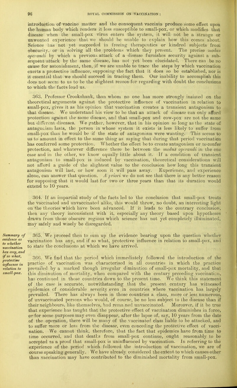 introduotion of vaccine matter and the consequent vaccinia produce some effect upon the human body which renders it less susceptible to small-pox, or which modifies that disease when the small-pox virus enters the system, it will not be a strange or unwonted experience that we should be unable to explain how this comes about. Science bas not yet succeeded in freeing therapeutics or kindred subjects from obscurity, or in solving all the problems which they present. The precise modus oferandi by which a previouti attack of a disease furnishes security against a sub- sequent attack by the same disease, has not yet been elucidated. There can be no cause for astonishment, then, if we are unable to trace the steps by which vaccination exerts a protective influence, supposing the fact that it does so be established, nor is it essential that we should succeed in tracing them. Our inability to accomplish this does not seem to us to be the slightest reason for regarding with doubt the conclusions to which the facts lead us. 363. Professor Crookshank, than whom no one has more strongly insisted on the theoretical arguments against the protective influence of vaccination in relation to amall-pox, gives it as his opinion that vaccination creates a transient antagonism to that disease. We understand his view to bo that an attack of disease can only aflFord protection against the same disease, and that small-pox and cow-pox are not the same but different digeases. We gather, however, that in his opinion so long as the state of antagoiiism lasts, the person in whose system it exists is less likely to suffer from small-pox than he would be if the state of antagonism were wanting. This seems to us to amount in effect to the same thing as saying that during that period vaccination has conferred some protectiou. Whether the effect be to create antagonism or to confer protection, and Avhatever diflFerence there be between the modus operandi in the one case and in the other, we know equally little about it. If a condition of transient antagonism to small-pox is induced by vaccination, theoretical considerations will not afford a guide of the slightest value to the conclusion how long this transient antagonism will last, or how soon it will pass away. Experience, and experience alone, can answer that question. A joriori we do not see that there is any better reason for supposing that it 'would last for two or three years than that its duration would extend to 10 years. 364. If an impartial study of the facts led to the conclusion that small-pox treats the vaccinated and unvaccinated alike, this would throw, no doubt, an interesting light on the theories which have been advanced. If it leads to the contrary conclusion, then any theory inconsistent with it, especially any theory based upon hypotheses drawn from those obscure regions which science has not yet completely illuminated, may safely and wisely be disregarded. Summary of 365. We proceed then to sum up the evidence bearing upon the question whether To'whether '^^'Ccination has any, and if so what, protective influence in relation to small-pox, and vaccination ^o state the Conclusions at which we have arrived. has any, and if so wnat, ggg -y^^ t\i2Ai the period which immediately followed the introduction of the influence in practice of vaccination was characterised in all countries in which the practice relation to prevailed by a marked though irregular diminution of small-pox mortality, and that small-pox. this diminution of mortality, when compared with the century preceding vaccination, has continued in those countries down to the present time. We think this statement of the case is accurate, notwithstanding that the present century has witnessed epidemics of considerable severity even in countries where vaccination has largely prevailed. There has always been in those countries a class, more or less numerous, of unvaccinated persons who would, of course, be no less subject to (he disease than if their neighbours, like themselves, had remained unvaccinated. Moreover, if it be true that experience has tauglit that the protective effect of vaccination diminishes in force, or for some purposes may even disappear, after the lapse of, say, 10 years from the date of the operation, there will be many of the vaccinated class liable to be attacked, and to suffer more or less from the disease, even conceding the protective effect of vacci- nation. We cannot think, therefore, that the fact that epidemics have from time to time occurred, and that deaths from small-pox continue, ought reasonably to be accepted as a proof that small-pox is uninfluenced by vaccination. In referring to the experience of the period which followed the introduction of vaccination, we are of course speaking generally. We have already considered the extent to which causes other than vaccination may have contributed to the diminished mortality from small-pox.