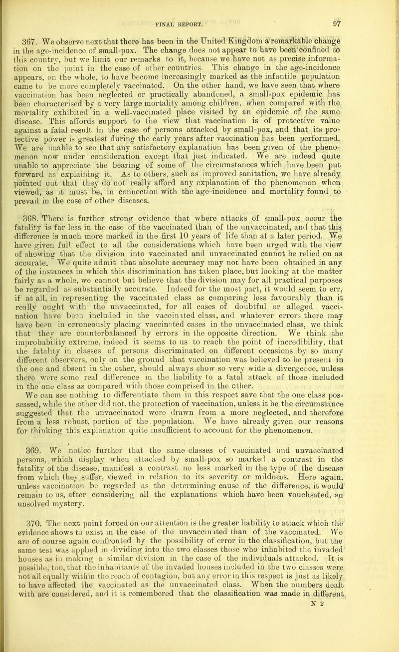 367. We observe next that there has been in the United Kingdom a'remarkable change in the age-incidence of small-pox. The change does not appear to hare been confined bo this country, but we limit our remarks to it, because we have not as precise informa- tion on the point in the case of other countries- This change in the age-incidence appears, on the whole, to have become increasingly marked as the infantile population came to be more completely vaccinated. On the other hand, we have seen that where vaccination has been neglected or practically abandoned, a small-pox epidemic has been characterised by a very large mortality among children, when compared with the mortality exhibited in a well-vaccinated place visited by an epidemic of the same disease. This affords support to the view that vaccination is of protective value against a fatal result in the case of persons attacked by small-pox, and that its pro- tective power is greatest during the early years after vaccination has been performed. We are unable to see that any satisfactory explanation has been given of the pheno- menon now under consideration except that just indicated. We are indeed quite unable to appreciate the bearing of some of the circumstances which have been put forward as explaining it. As to others, such as improved sanitation, we have already pointed out that they do not really afford any explanation of the phenomenon when viewed, as it must be, in connection with the age-incidence and mortality found to prevail in the case of other diseases. 368. There is further strong evidence that where attacks of small-pox occur the fatality is far less in the case of the vaccinated than of the unvaccinated, and that thi? difference is much more marked in the first 10 years of life than at a later period. We have given full effect to all the considerations which have been urged with the view of showing that the division into vaccinated and unvaccinated cannot be relied on as accurate. We quite admit that absolute accuracy may not have been obtained in any of the instances in which this discrimination has ta-ken place, but looking at the matter fairly as a whole, we cannot but believe that the division may for all practical purposes be reo;arded as substantially accurate. Indeed for the most part, it would seem to err, if at all, in representing the vaccinated class as comparing less favourably than it really ought with the unvaccinated, for all cases of doubtful or alleged vacci- nation have bean included in the vaccinited class, and whatever errors there may have be?n in erroneously placing vaccinal ted cases in the unvaccinated class, we think that they are counterbalanced by errors in the opposite direction. We think the im])robability extreme, indeed it seems to us to reach the point of incredibility, that the fatality in classes of persons discriminated on different occasions by so many different observers, only on the ground that vaccination was believed to be present in the one and absent in the other, should always show so very wide a divergCLice, unless there were some real difference in the liability to a fatal attack of those included in the one class as compared with those comprised in the other. We can see nothing to differentiate them in this respect save that the one class pos- sessed, while the other did not, the protection of vaccination, unless it be the circumstance suggested that the unvaccinated were drawn from a more neglected, and therefore from a less robust, portion of the population. We have already given our reasons for thinking this explanation quite insufl&cient to account for the phenomenon. 369. We notice further that the same classes of vaccinated and unvaccinated persons, which display when attacked by small-pox so marked a contrast in the fatality of the disease, manifest a contrast no less marked in the type of the disease from which they suffer, viewed in relation to its severity or mildneus. Here again, unless vaccination be regarded as the determining cause of the difference, it would remain to us, after considering all the explanations which have been vouchsafed, an unsolved mystery. 370. The next point forced on our attention is the greater liability to attack which tlio' evidence shows to exist in the case of the unvaccinated than of the vaccinated. We are of course again confronted by the possibility of error in the classification, but ttie same test was applied in dividing into the two classes those who inhabited the invaded houses as in making a similar division in the case of the individuals attacked. It is possible, too, that the inhabitants of the invaded houses included in the two classes were not all equally within the roach of contagion, bat any error in this respect is just as likely to have affected the vaccinated as the unvaccinaterl class. When the numbers dealt with are considered, and it is remembered that the classification was made in different