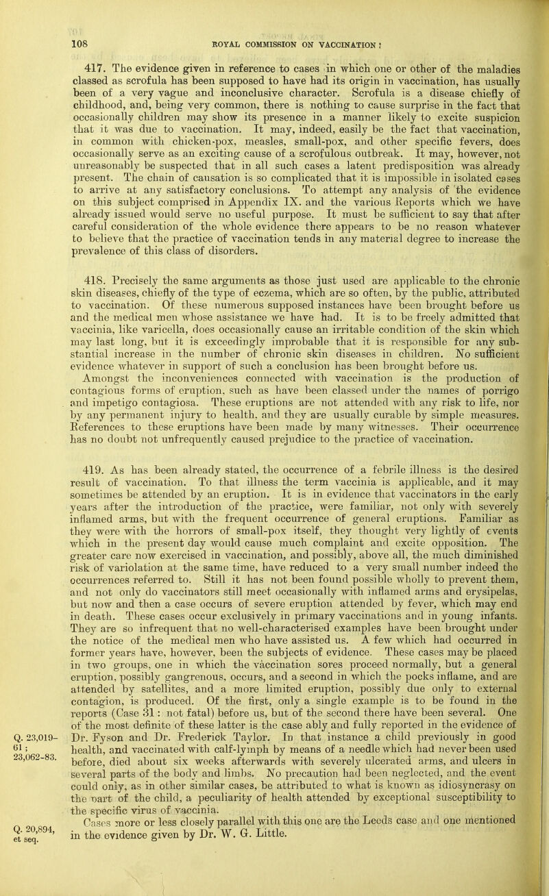 417. The evidence given in reference to cases dn which one or other of the maladies classed as scrofula has been supposed to have had its origin in vaccination, has usually been of a very vague and inconclusive character. Scrofula is a disease chiefly of childhood, and, being very common, there is nothing to cause surprise in the fact that occasionally children may show its presence in a manner likely to excite suspicion that it was due to vaccination. It may, indeed, easily be the fact that vaccination, in common with chicken-pox, measles, small-pox, and other specific fevers, does occasionally serve as an exciting cause of a scrofulous outbreak. It may, however, not unreasonably be suspected that in all such cases a latent predisposition was already present. The chain of causation is so complicated that it is impossible in isolated cases to arrive at any satisfactory conclusions. To attempt any analysis of 'the evidence on this subject comprised in Appendix IX. and the various Eeports which we have already issued would serve no useful purpose. It must be sufficient to say that after careful consideration of the whole evidence there appears to be no reason whatever to believe that the practice of vaccination tends in any material degree to increase the prevalence of this class of disorders. 418. Precisely the same arguments as those just used are applicable to the chronic skin diseases, chiefly of the type of eczema, which are so often, by the public, attributed to vaccination. Of these numerous supposed instances have been brought before us and the medical men whose assistance we have had. It is to be freely admitted that vaccinia, like varicella, does occasionally cause an irritable condition of the skin which may last long, l^ut it is exceedingly improbable that it is responsible for any sub- stantial increase in the number of chronic skin diseases in children. No sufficient evidence whatever in support of such a conclusion has been brought before us. Amongst the inconveniences connected with vaccination is the production of contagious forms of eruption, such as have been classed under the names of porrigo and impetigo contagiosa. These eruptions are not attended with any risk to life, nor by any permanent injury to health, and they are usually curable by simple measures. References to these eruptions have been made by many witnesses. Their occurrence has no doubt not unfrequently caused prejudice to the practice of vaccination. 419. As has been already stated, the occurrence of a febrile illness is the desired result of vaccination. To that illness the term vaccinia is applicable, and it may sometimes be attended by an eruption. It is in evidence that vaccinators in the early years after the introduction of the practice, were familiar, not only with, severely inflamed arms, but with the frequent occurrence of general eruptions. Familiar as they were with the horrors of small-pox itself, they thought very lightly of events which in the present day would cause much complaint and excite opposition. The greater care now exercised in vaccination, and possibly, above all, the much diminished risk of variolation at the same time, have reduced to a very small number indeed the occurrences referred to. Still it has not been found possible wholly to prevent them, and not only do vaccinators still meet occasionally with inflamed arms and erysipelas, but now and then a case occurs of severe eruption attended by fever, which may end in death. These cases occur exclusively in primary vaccinations and in young infants. They are so infrequent that no well-characterised examples have been brought under the notice of the medical men who have assisted us. A few which had occurred in former years have, however, been the subjects of evidence. These cases may be placed in two groups, one in which the vaccination sores proceed normally, but a general eruption, possibly gangrenous, occurs, and a second in which the pocks inflame, and are attended by satellites, and a more limited eruption, possibly due only to external contagion, is produced. Of the first, only a single example is to be found in the reports (Case 31: not fatal) before us, but of the second there have been several. One of the most definite of these latter is the case ably and fully reported in the evidence of Q. 23,019- Dr. Fyson and Dr. Frederick Taylor. In that instance a child previously in good 61; health, and vaccinated with calf-lymph by means of a needle which had never been used 23,062-83. ]3gfoje^ (jied about six weeks afterwards with severely ulcerated arms, and ulcers in several parts of the body and limbs. No precaution had been neglected, and the event could only, as in other similar cases, be attributed to what is known as idiosyncrasy on the T)art of the child, a peculiarity of health attended by exceptional susceptibility to ■ ■ the specific virus of vaccinia. Cases more or less closely parallel with this Qne are the Leeds case and oue mentioned ill tlie evidence given by Dr. W. G. Little.