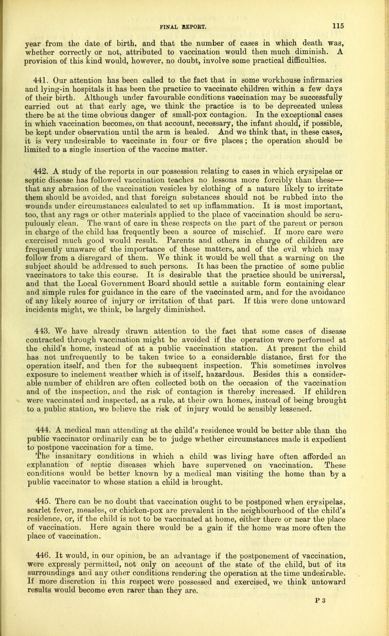 year from the date of birth, and that the number of cases in which death was, whether correctly or not, attributed to vaccination would then much diminish. A provision of this kind would, however, no doubt, involve some practical difficulties. 441. Our attention has been called to the fact that in some workhouse infirmaries and lying-in hospitals it has been the practice to vaccinate children within a few days of their birth. Although under favourable conditions vaccination may be successfully carried out at that early age, we think the practice is to be deprecated unless there be at the time obvious danger of small-pox contagion. In the exceptional cases in which vaccination becomes, on that account, necessary, the infant should, if possible, be kept under observation until the arm is healed. And we think that, in these cases, it is very undesirable to vaccinate in four or five places; the operation should be limited to a single insertion of the vaccine matter. 442. A study of the reports in our possession relating to cases in which erysipelas or septic disease has followed vaccination teaches no lessons more forcibly than these— that any abrasion of the vaccination vesicles by clothing of a nature likely to irritate them should be avoided, and that foreign substances should not be rubbed into the wounds under circumstances calculated to set up inflammation. It is most important, too, that any rags or other materials applied to the place of vaccination should be scru- pulously clean. The want of care in these respects on the part of the parent or person in charge of the child has frequently been a source of mischief. If more care were exercised much good would result. Parents and others in charge of children are frequently unaware of the importance of these matters, and of the evil which may follow from a disregard of them. We think it would be well that a warning on the subject should be addressed to such persons. It has been the practice of some public vaccinators to take this course. It is desirable that the practice should be universal, and that the Local Government Board should settle a suitable form containing clear and simple rules for guidance in the care of the vaccinated arm, and for the avoidance of any likely source of injury or irritation of that part. If this were done untoward incidents might, we think, be largely diminished. 443. We have already drawn attention to the fact that some cases of disease contracted through vaccination might be avoided if the operation were performed at the child's home, instead of at a public vaccination station. At present the child has not unfrequently to be taken twice to a considerable distance, first for the operation itself, and then for the subsequent inspection. This sometimes involves exposure to inclement weather which is of itself, hazardous. Besides this a consider- able number of children are often collected both on the occasion of the vaccination and of the inspection, and the risk of contagion is thereby increased. If children were vaccinated and inspected, as a rule, at their own homes, instead of being brought to a public station, we believe the risk of injury would be sensibly lessened. 444. A medical man attending at the child's residence would be better able than the public vaccinator ordinarily can be to judge whether circumstances made it expedient to postpone vaccination for a time. The insanitary conditions in which a child was living have often afforded an explanation of septic diseases which have supervened on vaccination. These conditions would be better known by a medical man visiting the home than by a public vaccinator to whose station a child is brought. 445. There can be no doubt that vaccination ought to be postponed when erysipelas, scarlet fever, measles, or chicken-pox are prevalent in the neighbourhood of the child's residence, or, if the child is not to be vaccinated at home, either there or near the place of vaccination. Here again there would be a gain if the home was more often the place of vaccination. 446. It would, in our opinion, be an advantage if the postponement of vaccination, were expressly permitted, not only on account of the state of the child, but of its surroundings and any other conditions rendering the operation at the time undesirable. If more discretion in this respect were possessed and exercised, we think untoward results would become even rarer than they are. P 3