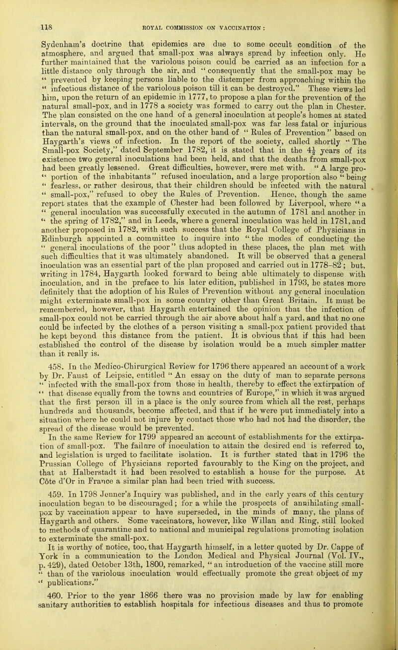 Sydenham's doctrine that epidemics are due to some occult condition of the atmosphere, and argued that small-pox was always spread by infection only. He further maintained that the variolous poison could be carried as an infection for a little distance only through the air, and  consequently that the small-pox may be  prevented by keeping persons liable to the distemper from approaching within the  infectious distance of the variolous poison till it can be destroyed. These views led him, upon the return of an epidemic in 1777, to propose apian for the prevention of the natural small-pox, and in 1778 a society was formed to carry out the plan in Chester. The plan consisted on the one hand of a general inoculation at people's homes at stated intervals, on the ground that the inoculated small-pox was far less fatal or injurious than the natural small-pox, and on the other hand of  Rules of Prevention based on Haygarth's views of infection. In the report of the society, called shortly The Small-pox Society, dated September 1782, it is stated that in the 4^ years of its existence two general inoculations had been held, and that the deaths from small-pox had been greatly lessened. Great difficulties, however, were met with.  A large pro-  portion of the inhabitants refused inoculation, and a large proportion also being  fearless, or rather desirous, that their children should be infected with the natural  small-pox, refused to obey the Rules of Prevention. Hence, though the same report states that the example of Chester had been followed by Liverpool, where  a  general inoculation was successfully executed in the autumn of 1781 and another in  the spring of 1782, and in Leeds, where a general inoculation was held in 1781, and another proposed in 1782, with such success that the Royal College of Physicians in Edinburgh appointed a committee to inquire into the modes of conducting the  general inoculations of the poor thus adopted in these places, the plan met with such difficulties that it was ultimately abandoned. It will be observed that a general inoculation was an essential part of the plan proposed and carried out in 1778-82 ; but, writing in 1784, Haygarth looked forward to being able ultimately to dispense with inoculation, and in the preface to his later edition, published in 1793, he states more definitely that the adoption of his Rules of Prevention without any general inoculation might exterminate small-pox in some country other than Great Britain. It must be remembered, however, that Haygarth entertained the opinion that the infection of small-pox could not be carried through the air above about half a yard, and that no one could be infected by the clothes of a person visiting a small-pox patient provided that he kept beyond this distance from the patient. It is obvious that if this had been established the control of the disease by isolation would be a much simpler matter than it really is. 458. In the Medico-Chirurgical Review for 1796 there appeared an account of a work by Dr. Faust of Leipsic, entitled  An essay on the duty of man to separate persons  infected with the small-pox from those in health, thereby to effect the extirpation of  that disease equally from the towns and countries of Europe, in which it was argued that the first person ill in a place is the only source from which all the rest, perhaps hundreds and thousands, become affected, and that if he were put immediately into a situation where he could not injure by contact those who had not had the disorder, the spread of the disease would be prevented. In the same Review for 1799 appeared an account of establishments for the extirpa- tion of small-pox. The fail are of inoculation to attain the desired end is referred to, and legislation is urged to facilitate isolation. It is further stated that in 1796 the Prussian College of Physicians reported favourably to the King on the project, and that at Halberstadt it had been resolved to establish a house for the purpose. At C6te d'Or in France a similar plan had been tried with success. 459. In 1798 Jenner's Inquiry was published, and in the early years of this century inoculation began to be discouraged; for a while the prospects of annihilating small- pox by vaccination appear to have superseded, in the minds of many, the plans of Haygarth and others. Some vaccinators, however, like Willan and Ring, still looked to methods of quarantine and to national and municipal regulations promoting isolation to exterminate the small-pox. It is worthy of notice, too, that Haygarth himself, in a letter quoted by Dr. Cappe of York in a communication to the London Medical and Physical Journal (Vol. IV., p. 429), dated October 13th, 1800, remarked,  an introduction of the vaccine still more  than of the variolous inoculation would effectually promote the great object of my  publications. 460. Prior to the year 1866 there was no provision made by law for enabling sanitary aiithoritiep to establish hospitals for infectious diseases and thus to promote