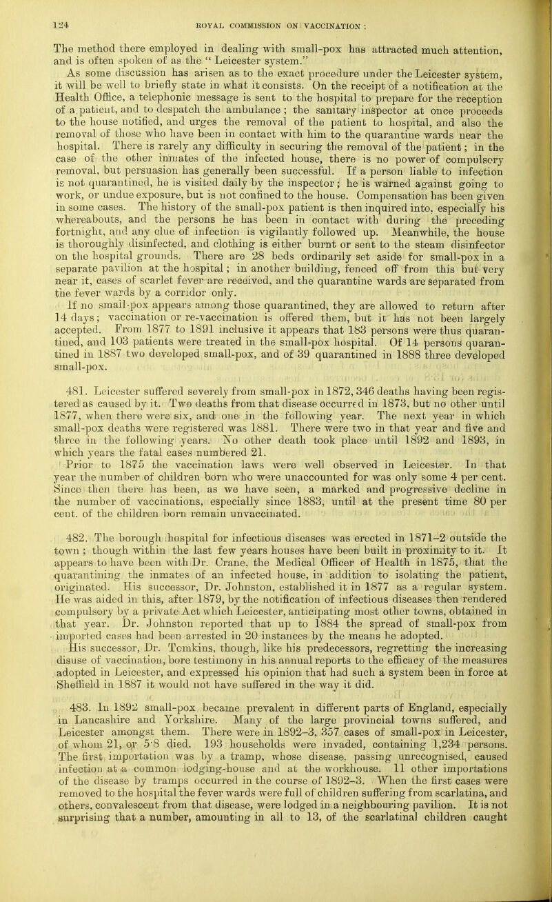 The method there employed in dealing with small-pox has attracted much attention, and is often spoken of as the  Leicester system. As some discussion has arisen as to the exact procedure under the Leicester system, it will be well to briefly state in what it consists. On the receipt of a notification at the Health Office, a telephonic message is sent to the hospital to prepare for the reception of a patient, and to despatch the ambulance ; the sanitary inspector at once proceeds to the house notified, and urges the removal of the patient to hospital, and also the removal of those who have been in contact with him to the quarantine wards near the hospital. There is rarely any difficulty in securing the removal of the patient; in the case of the other inmates of the infected house, there is no power of compulsory removal, but persuasion has generally been successful. If a person liable to infection is not quarantined, he is visited daily by the inspector; he is warned against going to work, or undue exposure, but is not confined to the house. Compensation has been given in some cases. The history of the small-pox patient is then inquired into, especially his whereabouts, and the persons he has been in contact with during the preceding fortnight, and any clue of infection is vigilantly followed up. Meanwhile, the house is thoroughly disinfected, and clothing is either burnt or sent to the steam disinfector on the hospital grounds. There are 28 beds ordinarily set aside for small-pox in a separate pavilion at the hospital; in another building, fenced off from this but very near it, cases of scarlet fever are received, and the quarantine wards are separated from the fever wards by a corridor only. If no smail-pox appears among those quarantined, they are allowed to return after 14 days; vaccination or re-vaccination is offered them, but it has not been largely accepted. From 1877 to 1891 inclusive it appears that 183 persons were thus quaran- tined, and 103 patients were treated in the small-pox hospital. Of 14 persons quaran- tined in 1887 two developed small-pox, and of 39 quarantined in 1888 three developed small-pox. 481. Leicester suffered severely from small-pox in 1872, 346 deaths having been regis- tered as caused by it. Two deaths from that disease occurred in 1873, but no other until 1877, when there were'six, and one in the following year. The next year in which small-pox deaths were registered was 1881. There were two in that year and five and three in the following .years. No other death took place until 1892 and 1893, in which years the fatal eases numbered 21. Prior to 1875 the vaccination laws were well observed in Leicester. In that year the number of children born who were unaccounted for was only some 4 per cent. Since then there has been, as we have seen, a marked and progressive decline in the number of vaccinations, especially since 1883, until at the present time 80 per cent, of the children bom remain unvaccinated. 482. The borough ihospital for infectious diseases was erected in 1871-2 outside the town ; though within the last few years houses have been built in proximity to it. It appears to have been with Dr. Crane, the Medical Officer of Health in 1875, that the quarantining the inmates of an infected house, in addition to isolating the patient, originated. His successor. Dr. Johnston, established it in 1877 as a regular system. He was aided in this, after 1879, by the notification of infectious diseases then rendered compulsory by a private Act which Leicester, anticipating most other towns, obtained in that year. Dr. Johnston reported that up to 1884 the spread of small-pox from ■ imported cases had been arrested in 20 instances by the means he adopted. His successor, Dr. Tomkins, though, like his predecessors, regretting the increasing disuse of vaccination, bore testimony in his annual reports to the efficacy of the measures adopted in Leicester, and expressed his opinion that had such a system been in force at Sheffield in 1887 it would not have suffered in the way it did. 483. In 1892 small-pox became prevalent in different parts of England, especially in Lancashire and Yorkshire. Many of the large provincial towns suffered, and Leicester amongst them. There were in 1892-3, 357 cases of small-pox in Leicester, of whom 21, 0|r 5'8 died. 193 households were invaded, containing 1,234 persons. The first, importation was by a tramp, whose disease, passing unrecognised, caused infection at a common lodging-house and at the workhouse. 11 other importations of the disease by tramps occurred in the course of 1892-3. When the first cases were removed to the hospital the fever wards were full of children suffering from scarlatina, and others, convalescent from that disease, were lodged in a neighbouring pavilion. It is not