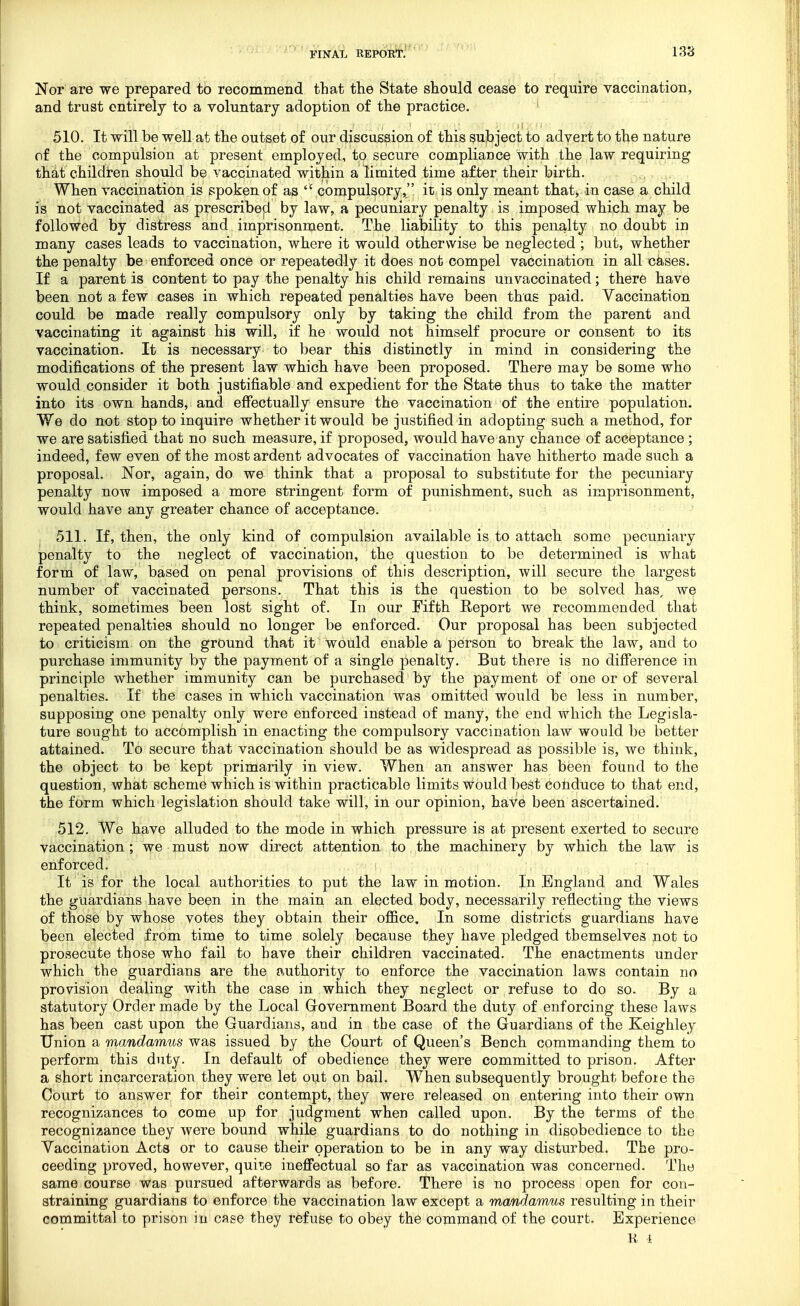 Nor are we prepared to recommend that the State should cease to require vaccination, and trust entirely to a voluntary adoption of the practice. ' 510. It will be well at the outset of our discussion of this subject to advert to the nature of the compulsion at present employed, to secure compliance with the law requiring th^t children should be vaccinated within a limited time af ter their birth. . i^c^ , r.v When vaccination is spoken of as  compulsory, it is only meant that, in case a child is not vaccinated as prescribeji by law, a pecuniary penalty is imposed which may be followed by distress and imprisonment. The liability to this penalty no doubt in many cases leads to vaccination, where it would otherwise be neglected ; but, whether the penalty be enforced once or repeatedly it does not compel vaccination in all cases. If a parent is content to pay the penalty his child remains unvaccinated; there have been not a few cases in which repeated penalties have been thus paid. Vaccination could be made really compulsory only by taking the child from the parent and vaccinating it against his will, if he would not himself procure or consent to its vaccination. It is necessary to bear this distinctly in mind in considering the modifications of the present law which have been proposed. There may be some who would consider it both justifiable and expedient for the State thus to take the matter into its own hands, and effectually ensure the vaccination of the entire population. We do not stop to inquire whether it would be justified in adopting such a method, for we are satisfied that no such measure, if proposed, would have any chance of acceptance ; indeed, few even of the most ardent advocates of vaccination have hitherto made such a proposal. Nor, again, do we think that a proposal to substitute for the pecuniary penalty now imposed a more stringent form of punishment, such as imprisonment, would have any greater chance of acceptance. 511. If, then, the only kind of compulsion available is to attach some pecuniary penalty to the neglect of vaccination, the question to be determined is what forni of law, based on penal provisions of this description, will secure the largest number of vaccinated persons. That this is the question to be solved has, we think, sometimes been lost sight of. In our Fifth Report we recommended that repeated penalties should no longer be enforced. Our proposal has been subjected to criticism on the ground that it would enable a person to break the law, and to purchase immunity by the payment of a single penalty. But there is no difference in principle whether immunity can be purchased by the payment of one or of several penalties. If the cases in which vaccination was omitted would be less in number, supposing one penalty only were enforced instead of many, the end which the Legisla- ture sought to accomplish in enacting the compulsory vaccination law would be better attained. To secure that vaccination should be as widespread as possible is, we think, the object to be kept primarily in view. When an answer has been found to the question, what scheme which is within practicable limits would best conduce to that end, the form which legislation should take will, in our opinion, have been ascertained. 512. We have alluded to the mode in which pressure is at present exerted to secure vaccination ; we must now direct attention to the machinery by which the law is enforced. It is for the local authorities to put the law in motion. In England and Wales the guardians have been in the main an elected body, necessarily reflecting the views of those by whose votes they obtain their ofl&ce. In some districts guardians have been elected from time to time solely because they have pledged themselves not to prosecute those who fail to have their children vaccinated. The enactments under which the guardians are the authority to enforce the vaccination laws contain no provision dealing with the case in which they neglect or refuse to do so. By a statutory Order made by the Local Government Board the duty of enforcing these laws has been cast upon the Guardians, and in the case of the Guardians of the Keighley Union a mandamus was issued by the Court of Queen's Bench commanding them to perform this duty. In default of obedience they were committed to prison. After a short incarceration they were let oijt on bail. When subsequently brought befoie the Court to answer for their contempt, they were released on entering into their own recognizances to come up for judgment when called upon. By the terms of the recognizance they were bound while guardians to do nothing in disobedience to the Vaccination Acts or to cause their operation to be in any way disturbed. The pro- ceeding proved, however, quhe ineffectual so far as vaccination was concerned. The same course was pursued afterwards as before. There is no process open for con- straining guardians to enforce the vaccination law except a mandamus resulting in their committal to prison in case they refuse to obey the command of the court. Experience K I.