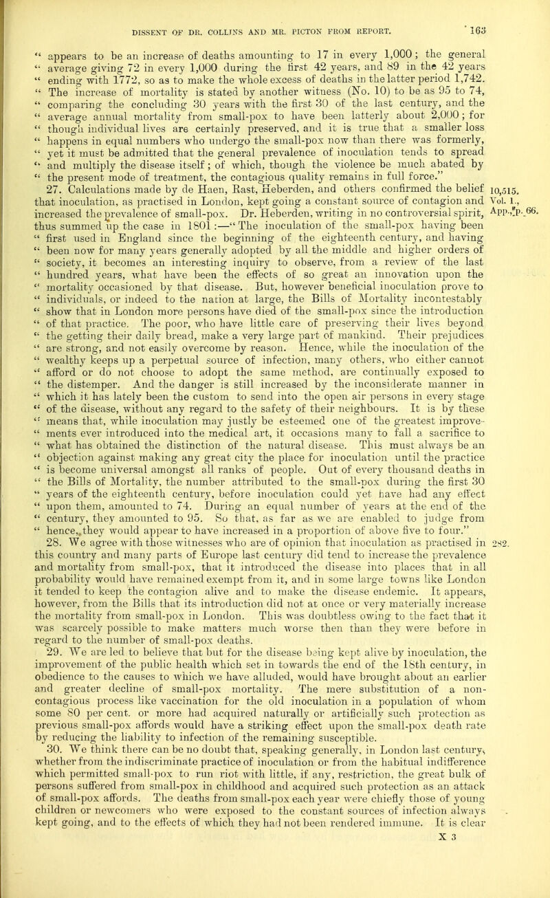  appears to be an increase of deaths amounting- to 17 in every 1,000; the general  average giving 72 in every 1,000 during the tirst 42 years, and 89 in the 42 years  ending with 1772, so as to make the whole excess of deaths in the latter period 1,742.  The mcrease of mortality is stated by another witness (No. 10) to be as 95 to 74, comparing the concluding 30 years with the first 30 of the last century, and the  average annual mortality from small-pox to have been latterly about 2,000; for  though individual lives are certainly preserved, and it is true that a smaller loss  happens in equal numbers who undergo the small-pox now than there was formerly,  yet it must be admitted that the general prevalence of inoculation tends to spread and multiply the disease itself; of which, though the violence be much abated by  the present mode of treatment, the contagious quality remains in full force. 27. Calculations made by de Haen, East, Keberden, and others confirmed the belief 10,515. that inoculation, as practised in London, kept going a constant source of contagion and Vol. 1., increased the ]orevalence of small-pox. Dr. Heberden, writing in no controversial spirit, -^PP-?!p-J thus summed iip the case in 1801:—The inoculation of the small-pox having been  first used in England since the beginning of the eighteenth century, and having  been now for many years generally adopted by all the middle and higher orders of  society, it becomes an interesting inquiry to observe, from a review of the last  hundred years, what have been the efiects of so great an innovation upon the  mortality occasioned by that disease. But, however beneficial inoculation prove to  individuals, or indeed to the nation at large, the Bills of Mortality incontestably  show that in London more persons have died of the small-pox since the introduction  of that practice. The poor, who have little care of preserving their lives beyond  the getting their daily bread, make a very large part of mankind. Their prejudices  are strong, and not easily overcome by reason. Hence, while the inoculation of the  wealthy keeps up a perpetual source of infection, many others, who either cannot  afibrd or do not choose to adopt the same method, are continually exposed to  the distemper. And the danger is still increased by the inconsiderate manner in  which it has lately been the custom to send into the open air persons in ever}^ stage  of the disease, without any regard to the safety of their neighbours. It is by thBse means that, while inoculation may justly be esteemed one of the greatest improve-  ments ever introduced into the medical art, it occasions many to fall a sacrifice to  what has obtained the distinction of the natural disease. This must always be an  objection against making any great city the place for inoculation until the practice  is become universal amongst all ranks of people. Out of every thousand deaths in  the Bills of Mortality, the number attributed to the small-pox during the first 30  years of the eighteenth century, before inoculation could yet have had any effect  upon them, amounted to 74. During an equal number of years at the end of the  century, they amounted to 95. So that, as far as we are enabled to judge from  hence,,they would appear to have increased in a proportion of above five to four. 28. We agree with those witnesses who are of opinion that inoculation as practised in 282. this country and many parts of Europe last century did tend to increase the prevalence and mortality from small-pox, that it introduced the disease into places that in all probability would have remained exempt from it, and in some large towns like London it tended to keep the contagion alive and to make the disease endemic. It appears, however, from the Bills that its introduction did not at once or very materially increase the mortality from small-pox in London. This was doubtless owing to the fact that it was scarcely possible to make matters much worse then than they were before in regard to the number of small-pox deaths. 29. We are led to believe that but for the disease baing kept alive by inoculation, the improvement of the public health which set in towards the end of the 18th century, in obedience to the causes to which we have alluded, would have brought about an earlier and greater decline of small-pox mortality. The mere substitution of a non- contagious process like vaccination for the old inoculation in a population of whom some SO per cent, or more had acquired naturally or artificially such protection as previous small-pox aflbrds would have a striking effect upon the small-pox death rate by reducing the liability to infection of the remaining susceptible. 30. We think there can be no doubt that, speaking generally, in London last century^ whether from the indiscriminate practice of inoculation or from the habitual indifference which permitted small-pox to run riot with little, if any, restriction, the great bulk of persons suffered from small-pox in childhood and acquired such protection as an attack of small-pox affords. The deaths from small-pox each year were chiefly those of young children or newcomers who were exposed to the constant sources of infection always kept going, and to the effects of which they had not been rendered immune. It is clear