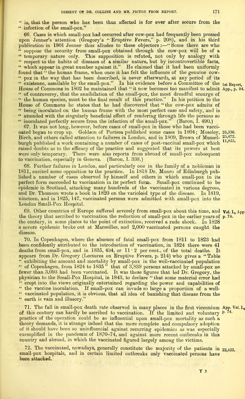  is, that the person who has been thus affected is for ever after secure from the  iufection of the small-pox. 66. Oases in which small-pox had occurred after cow-pox had frequently been pressed upon Jenner's attention (Gregory's '* Eruptive Fevers, p. 208), and in his third publication in 1801 Jenner thus alludes to these objectors — Some there are who  suppose the security from small-pox obtained through the cow-pox will be of a  temporary nature only. This supposition is refuted, not only by analogy with  respect to the habits of diseases of a similar nature, but by incontrovertible facts,  which appear in great number against it. He claimed that it had been uniformly found that  the human frame, when once it has felt the influence of the genuine cow-  pox in the way that has been described, is never afterwards, at any period of its  existence, assailable by the small-pox. In his evidence before a Committee of the igt Report, House of Commons in 1802 he maintained that  it now becomes too manifest to admit App., p. 94.  of controversy, that the annihilation of the small-pox, the most dreadful scourge of  the human species, must be the final result of this practice. In his petition to the House of Commons he states that he had discovered that  the cow-pox admits of  being inoculated on the human frame with the most perfect ease and safety, and is  attended with the singularly beneficial effect of rendering through life the persons so  inoculated perfectly secure from the infection of the small-pox. (Baron, I. 490.) 67. It was not long, however, before cases of small-pox in those who had been vacci- nated began to crop up. Goldson of Portsea published some cases in 1804; Moseley, 25,336. Birch, and others called attention to failures in London, and in 1809, Brown of Mussel- 25,472. • • ■ 11 853 burgh published a work containing a number of cases of post-vaccinal small-pox which ' raised doubts as to the efficacy of the practice and suggested that its powers at best were only temporary. There were also reports from abroad of small-pox subsequent to vaccination, especially in Geneva. (Baron, I. 338.) 68. Further failures in London, and particularly one in the family of a nobleman in 1811, excited some opposition to the practice. In 1818 Dr. Monro of Edinburgh pub- lished a number of cases observed by himself and others in which small-pox in its perfect form succeeded to vaccination in its perfect form. Small-pox continued to be epidemic in Scotland, attacking many hundreds of the vaccinated in various degrees, and Dr. Thomson wrote a book in 1820 on the varioloid type of the disease. In 1819, nineteen, and in 1825, 147, vaccinated persons were admitted with small-pox into the London Small-Pox Hospital. 69. Other countries of Europe suffered severely from small-pox about this time, and Vol. I., App the theory that ascribed to vaccination the reduction of small-pox in the earlier years of p. 74. the century, in some places to the point of extinction, received a rude shock. In 1828 a severe epidemic broke out at Marseilles, and 2,000 vaccinated persons caught the disease. 70. In Copenhagen, where the absence of fatal small-pox from 1811 to 1823 had been confidently attributed to the introduction of vaccination, in 1824 there were 41 deaths from small-pox, and in 1835, 434, or 11-2 per C(3nt., of the total deaths. It appears from Dr. Gregory (Lectures on Eruptive Fevers, p. 214) who gives a  Table  exhibiting the amount and mortality by small-pox in the well-vaccinated population  of Copenhagen, from 1824 to 1835  that of 3,839 persons attacked by small-pox no fewer than 3,093 had been vaccinated. It was these figures that led Dr. Gregory, the physician to the Small-Pox Hospital, in 1843, to declare  that some material error had  crept into the views originally entertained regarding the power and capabilities of  the vaccine inoculation. If small-pox can invade so large a proportion of a well-  vaccinated population, it is obvious, that all idea of banishing that disease from the  earth is vain and illusory. 71. The fall in small-pox death rate observed in many places in the first vicennium App. Vol. I,, of this century can hardly be ascribed to vaccination. If the limited and voluntary P- practice of the operation could be so influential upon small-pox mortality as such a theory demands, it is strange indeed that the more complete and compulsory adoption of it should have been so uninfluential against recurring epidemics as was especially exemplified in the pandemic of 1870-74, and against more recent outbreaks in this country and abroad, in which the vaccinated figured largely among the victims. 72. The vaccinated, nowadays, generally constitute the majority of the patients in 22 433. small-pox hospitals, and in certain limited outbreaks only vaccinated persons have been attacked.