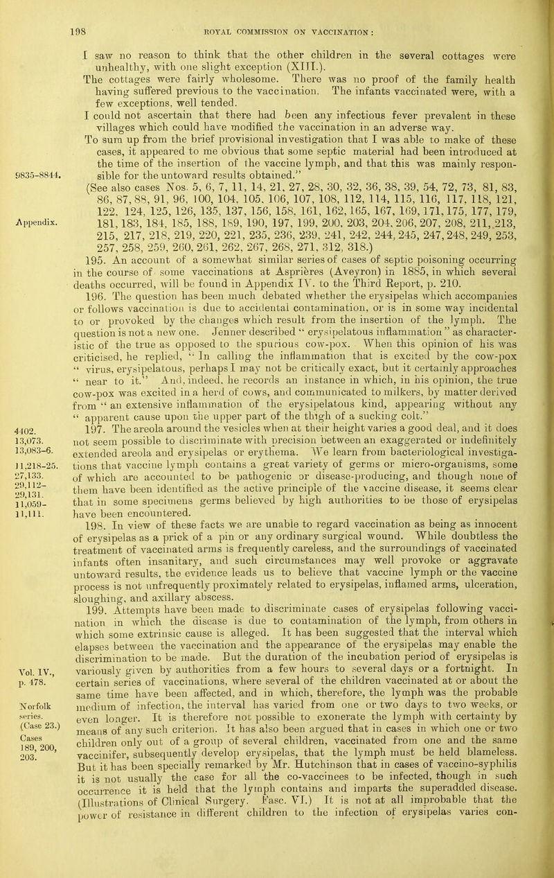 9835-8844. Appendix, 4402. 13,073. 13,083-6. 11,218-25. 27,133. 29,112- 29,131. 11,059- 11,111. Vol. IV., p. 478. Norfolk series. (Case 23.) Cases 189, 200, 203. I saw no reason to think that the other children in the several cottages were unhealthy, with one slight exception (XIIT.). The cottages were fairly wholesome. There was no proof of the family health having suffered previous to the vaccination. The infants vaccinated were, with a few exceptions, well tended. I could not ascertain that there had been any infectious fever prevalent in these villages which could have modified the vaccination in an adverse way. To sum up from the brief provisional investigation that I was able to make of these cases, it appeared to me obvious that some septic material had been introduced at the time of the insertion of the vaccine lymph, and that this was mainly respon- sible for the untoward results obtained. (See also cases Nos. 5, 6, 7, 11, 14, 21, 27, 28, 30, 32, 36, 38, 39, 54, 72, 73, 81, 83, 86, 87,88, 91, 96, 100, 104. 105, 106, 107, 108, 112, 114, 115, 116, 117, 118, 121, 122. 124, 125, 126, 135, 137, 156, 158. 161, 162,165, 167, 169,171,175, 177, 179, 181,183, 184, 185, 188, 189, 190, 197, 199, 200, 203, 204, 206, 207, 208, 211, 213, 215, 217, 218, 219, 220, 221, 235, 236, 239, 241, 242, 244, 245, 247,248, 249, 253, 257, 258, 259, 260, 261, 262, 267, 268, 271, 312, 318.) 195. An account of a somewhat similar series of cases of septic poisoning occurring in the course of some vaccinations at Asprieres (Aveyron) in 1885, in which several deaths occurred, will be found in Appendix IV. to the Third Report, p. 210. 196. The question has been much debated whether the erysipelas which accompanies or follows vaccination is due to accidental contamination, or is in some way incidental to or provoked by the changes which result from the insertion of the lymph. The question is not a new one. Jenner described  erysipelatous inflammation  as character- istic of the true as opposed to the spurious cow-pox. When this opinion of his was criticised, he replied,  In calling the inflammation that is excited by the cow-pox  virus, erysipelatous, perhaps I may not be critically exact, but it certainly approaches  near to it. And, indeed, he records an instance in which, in his opinion, the true cow-pox was excited in a herd of cows, and communicated to milkers, by matter derived from  an extensive inflammation of the erysipelatous kind, appearing without any  apparent cause upon tiie upper part of the thigh of a sucking colt. 197. The areola around the vesicles when at their height varies a good deal, and it does not seem possible to discriminate with precision between an exaggerated or indefinitely extended areola and erysipelas or erythema. We learn from bacteriological investiga- tions that vaccine lymph contains a great variety of germs or micro-organisms, some of which are accounted to be pathogenic or disease-producing, and though none of them have been identified as the active principle of the vaccine disease, it seems clear that in some specimens germs believed by high authorities to be those of erysipelas have been encountered. 198. In view of these facts we are unable to regard vaccination as being as innocent of erysipelas as a prick of a pin or any ordinary surgical wound. While doubtless the treatment of vaccinated arms is frequently careless, and the surroundings of vaccinated infants often insanitary, and such circumstances may well provoke or aggravate untoward results, the evidence leads us to believe that vaccine lymph or the vaccine process is not unfrequently proximately related to erysipelas, inflamed arms, ulceration, sloughing, and axillary abscess. 199. Attempts have been made to discriminate cases of erysipelas following vacci- nation in which the disease is due to contamination of the lymph, from others in which some extrinsic cause is alleged. It has been suggested that the interval which elapses between the vaccination and the appearance of the erysipelas may enable the discrimination to be made. But the duration of the incubation period of erysipelas is variously given by authorities from a few hours to several days or a fortnight. In certain series of vaccinations, where several of the children vaccinated at or about the same time have been afiected, and in which, therefore, the lymph was the probable medium of infection, the interval has varied from one or two days to two weeks, or even longer. It is therefore not possible to exonerate the lymph with certainty by means of any such criterion. It has also been argued that in cases in which one or two children only out of a group of several children, vaccinated from one and the same vaccinifer, subsequently develop erysipelas, that the lymph must be held blameless. But it has been specially remarked by Mr. Hutchinson that in cases of vaccino-sypliilis it is not usually the case for all the co-vaccinees to be infected, though in such occurrence it is held that the lymph contains and imparts the superadded disease, fllliistrations of Clinical Surgery. Fasc. VI.) It is not at all improbable that the power of resistance in different children to the infection of erysipelas varies con-