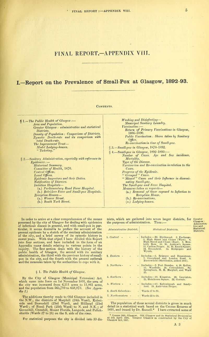 FINAL REPORT—APPENJ3IX VflT. I^^Report on the Prevalence of Smail-Pox at Glasgow, 1892-93. Contents. 1, ~The Public Health <yf Glasgow .— Area and Population. Greater Glasgow : administrative and statistical Districts. Density of Population : Comparison of Districts. Zymotic Death-rate and its comparison with total Death-rate. The Improvement Trust— Model Lodging-houses.  Ticketing. 2. —Sanitary Administration, especially with reference to Epidemics:— Historical Summary. Committee of Health, Central Offices. Local Offices. Epidemic Inspectors and their Duties. Notification of Diseases. Isolation Hospitals- la.) Parliamentary Road Fever Hospital. (b.) Belvidere Fever and Small-pox Hospitals. Reception Houses—^ (a.) Weaver Street. (b.) South York Street. Washing and Disinfecting— Municipal Sanitary Laundry. Vaccination:— Return of Primary Vaccinations in Glasgow, 1886-1890. Public Vaccination : Share taken by Sanitary Office. Re-vaccination in time of Small-pox. § 3.—Small-pox in Glasgow, 1870-1892. § A.—Small-pox in Glasgow, 1892-1893.— Number of Cases. Age and Sex incidence. Mortality. Type of the Disease. Vaccina'ion and Re-vaccination in relation to the Cases. Progress of the Epidemic.  Grouped  Cases.  Missed  Cases and their Influence in dissemi^ nating Small-pox. The Small-pox amd Fever Hospital. Measures taken as regards— (a.) Removal of those exposed to Infection to Reception House. (b.) Re-vaccinations. (c.) Lodging-' In order to arrive at a clear comprehension of the means possessed by the city of Glasgow for deahng with epidemics of infectious disease in general, and with small-pox in par- ticular, it seems desirable to preface the account of the present epidemic by a sketch of the sanitary administration of the city, and a brief survey of its zymotic history in recent years. With that object I have divided this Report into four sections, and have included in the form of an Appendix many details relating to various points in the inquiry. The first section deals with the history of the public health of Glasgow, the second with its sanitary administration, the third with the previous history of small- pox in the city, and the fourth with the present outbreak and the measures taken by the authorities to cope with it. § 1. The Public Health of Glasgow. By the City of Glasgow (Municipal Extension) Act, which came into force on 1st November 1891, the area of the city was increased from 6,111 acres to 11,861 acres, and the population from 566,710 to 658,073. [See Appen- dix I.) The additions thereby made to Old Glasgow included in the N.W., the districts of Maryhill (24th Ward), Kelmi- side and Downshill (23rd Ward), and Hillhead (23rd Ward) ; of Fossil Park (25th Ward) to N. and N.E. ; of Govanhill, Crossbill, Mount Florida, Langside, and Pollok- shields (Wards 27 to 21) on the S. side of the river. For statistical purposes the city is divided into 33 dis- tricts, which are gathered into seven larger districts, for Greator the purposes of administration. Thus :— Administrative District. 4. Soutliern - 5. Western - C. South Subtirbni 7. Nortli-western Statistical Districts. Glasgow : Aclministra' tive and Statistical Districts, Includes :—Bl. Blythwood. 2. Exchange. 3. High Street and Closes (We.st). 6. High Street and Closes (East). 9. Mon- teith Row. 10. St. Andrew's Square. 11. Carlton Proper. 12. St. Enoch Square. 13. Broomfield. 14. Bridgegate and Wynds. Includes:—5. Belgrave and Dennistoun. 7. Greenhead and London Road. 8. Burrowfield (Shettleston, added 1891). Includes:—2. Port Dundas. 4. St. Uollox. 15. Woodside. 16. Cowcaddens. Sp. Springburn, M. H. Maryhill, and Ward Includes:—19. Kingston. 20. Lauriston. 21, Hutcheson Square. 22. Gorrals.' Includes:—17. Kelvinhaugh and Sandy- ford. 18. Ande'-ston Proper. ■O'ards 17 to 21. Wards 23 to 24. The population of these several districts is given in much detail in a statistical work based on the Census Returns of 1891, and issued by Dr. Russell.* I have extracted some of * Census 1891, Glasgow. Old Glasgow and its Statistical Divisions'as at 5th April 1891. Greater Glastrow as constructed by the City of Glasgow Act, 1891.