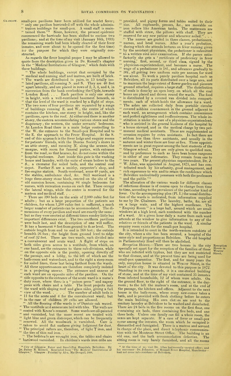 Glasgow, small-pox pavilions have been utilised for scarlet fever;  only one pavilion barricaded oPi with the whole adminis-  tration buildings for small-pox. A small staff is main-  tained there.* Since, however, the present epidemic commenced the barricade has been shifted to enclose two pavilions ; and at the time of my visit (January 16th, 1893) the remaining wards had been wholly cleared of their fever inmates, and were about to be opened (for the first time) for the purpose for which they were originally con- structed. As regards the fever hospital proper I may be allowed to quote from, the description given in Dr. Russell's chapter in the  Medical Institutions of Glasgow/' which deals with these buildings.  The whole buildings, except that occupied by the  medical and nursing staff and matron, are built of brick.  The wards are distributed in pairs, in 13 totally iso-  lated pavilions, all running N. and S. They are 40 feet  apart laterally, and are placed in rows of 2, 3, 4, and 4, in  succession from the bank overlooking the Clyde, towards  London Road. . . . Each pavilion is only one storey  in height, with a well-ventilated basement beneath, so  that the level of the ward is reached by a flight of steps.  The two rows of four pavilions are separated by a range  of buildings running E. and W., the centre of which  contains the kitchen, one storey in height, and, like the  pavilions, open to the roof. At either end there is another  storey, the eastern accommodating various stores and the  dispensary; the western, the under servants' bedrooms.  At London Road there is a main lodge controlling to  the W. the entrance to the Small-pox Hospital and to  the E. the approach to the Fever Hospital. At the S.  end of this approach is the fever lodge and enquiry rooms  for patients'friends, with the Dorcas Society's stores in  an attic storey, and running N. along the avenue, the  morgue, with room for funeral parties, with entrance  from the road, so that hearses, &c. do not come within the  hospital enclosure. Just inside this gate is the washing  house and laundry, with the suite of steam boilers to the  S., a cremator for soiled beds, and the central coal  depot. Further S. are a smithy, carpenter's shop, and  fire-engine station. South-westward, some40 yards, are  the stables, ambulance shed, &c. Still westward is a  large three-storey stone block, erected on the site of the  old mansion house, containing 84 single bedrooms for  nurses, with recreation rooms on each flat. These occupy '* the lateral wings, while the centre is reserved for the  matron and medical staff. . . .  There are 390 beds on the scale of 2,000 cubic feet for  adults; but as a large proportion of the patients are  children, for whom 1,200 cubic feet is sufficient, a much  larger number of patients can be accommodated. The di-  mensions of every pavihon and ward are exactly the same ;  but as they were erected at different times sundry little but  important differences exist. The two southern pavilions  were built last, and the description of one will suffice.  It has a basement 8 feet from ground to floor level. The  outside length from end to end is 168 feet; the outside  breadth 26 feet; the height from ground level to ridge  of roof 32 feet. There are two wards, each divided into  a convalescent and acute ward. A flight of steps on  both sides gives access to a vestibule, from which, on  one hand, are the entrances to these sub-divisions, while  on the opposite side is the pantry, opening directly off  the passage, and a lobby, to the left of which are the  bath-room and watercloset, and to the right a steep room  for soiled linen, these last being farthest from the wards.  All these appurtenances are therefore completely isolated  in a projecting annexe. The entrance and annexe of  each ward are on opposite sides of the pavihon. On the  side oj)posite to the entrance of the acute ward is a nurse's  duty room, where there is a  poison press  and napery  press with chairs and a table. The front projects into  the ward with sloping roof and glass sides, giving a full  view of the ward The number of adult beds is 11 for the acute and 4 for the convalescent ward; but  in the case of children 20 cribs are allowed.  All the flooring of the wards is of Dantzic oak waxed.  The vestibule and annexe are laid with tiles. The walls are  coated with Keene's cement. Some wards are oil-painted  and varnished, but the more recent are treated with  light blue and green distemper, which can be frequently  renewed. All the woodwork is varnished. Care is  taken to avoid flat surfaces giving lodgm.ent for dust.  The principal rafters are, therefore, of light T iron, and  the ties of thin rod iron '• The bedsteads are wrought iron, the tables and chairs  hardwood varnished. In children's wards iron cribs are  provided, and pig^my forms and tables suited to their  size. All cupboards, presses, &c., are movable on  iron rollers like American tanks. The mattresses are  stuffed with straw, the pillows with chaff. They are  renewed for any new patient and whenever soiled. . . .  The nurses are graded in three classes, probationers,  nurses, and head nurses. After a year's probation,  during which she attends lectures on fever nursing given  by the assistant physicians, the probationer is submitted  to a written viva voce examination. If she passes satis-  factorily she gets a ' certificate of proficiency in fever  nursing,' first, second, or third class, signed by the  physician-superintendent, and becomes a nurse. The  wage of a probationer is 18^., and advances gradually to  30/., all getting two uniform suits per annum for ward  use alone. To work a purely pavihon hospital such as  Belvidere, all its parts distributed over a large area, and  to maintain the large extent of flower garden and pleasure  ground attached, requires a large staff. The distribution  of coals is done by an open lorry, on which all the coal  boxes are placed and driven round the wards. The food  is distributed by a covered van divided into compart-  ments, each of which holds the allowance for a ward.  The ashes are collected daily from portable circular  covered ashbins countersunk in'the ground adjacent to  each ward, an arrangement which contains convenience  and perfect sighthness and iuoffensiveness. The whole in-  stitution is under the care of a physician-superintendent,  who is assisted in the general business of the hospital by  a house steward, and in the medical charge by two per-  manent medical assistants. These are supplemented as  occasion requires by extra assistants. In fact there are  seldom less than three assistants, and usually in the  autumn and winter there are four or five. These appoint-  ments are in great request among the best students of the  Glasgow school. They are only given to qualified men,  and by preference to such as have been house surgeons  in either of our infirmaries. They remain from one to  two years. The present physician superintendent. Dr. J.  W.Allan, was appointed in August, 1875, and has con-  tributed much by his urbanity, good management, and  rich experience to win and to retain the confidence which  Belvidere undoubtedly i)0ssesses with both the professors  and the public.* The allocation of the various wards for different classes of infectious disease is of course open to change from time to time, according to the prevalence of the particular kind of fever. On the accompanying plan (PI. I.) the usual distribu- tion of the wards is indicated, from information supplied to me by Dr. Chalmers. The laundry, baths, &c. are all on a large scale, and of the highest excellence. The  Enquiry Room is a large hall, around which are small windows at a high level, each numbered with the number of a ward. At a given hour daily a nurse from each ward attends at the window to give information to any of the relatives or friends of the patients in the ward. A similar enquiry room exists for the small-pox hospital. It is intended to erect in the north-western outskirts of the city, where a site has been secured, a hospital of the same style and proportions as Belvidere. The old hospital in Parliamentary Road will then be abohshed. Reception Houses.—There are two houses in the city Reception specially set apart for the reception of the families of those who are infected with typhus, but they are not restricted Street? to that disease, and at the present time are being used for small-pox quarantine. The first, and for many years the only, reception house is situated in Weaver Street, in the heart of the city. It was devoted to this purpose in 1872. Standing in its own grounds, it is a one-storied building of stone, and at the time of my visit contained 35 inmates from infected households, 12 of whom were adults. On the ground floor, to the right of the entrance, is the day- room ; to the left the matron's room, and at the end of the passage, the kitchen and offices. Adjacent to the next house is the bath-room, where every new-comer takes a bath, and is provided with fresh clothing before he enters the main building. His own cloti.es are sent to the sanitary laundry at Belvidere to be washed and disinfected. There are 24 beds in the five rooms on the first floor, one containing six beds, three containing five beds, and one three beds. Unless one family can fill a whole room, the sexes are kept separate. If a case of fever or small-pox oucur among the inmates, the room which he occupied ig dismantled and fumigated. There is a matron and servant in charge of the place, and direct telephonic communica- tion with the Montrose Street Office, 'i'he building is an old one, and the bath accommodation defective. The sitting room is very barely furnished, and all the rooms * City of Glasgow Pever and Sm.iU-Pox Hospitals, Belvidere. By Dr. James B. Russell. Repvintetl from  The Medical Institutions of Glasgow. Glasgow: Printed by Alex. Mai^Dougall, 188S. * At the time of mj visit Ur. Allan had recently vacated office ■ and his successor~Dr. Johnston, of Monsall Fever Hospital, Manchester- had not come into residenci! at Belvidere.