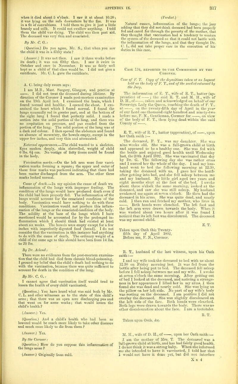 when it died about 5 o'clock. I saw it at about 10.20; it was lying on the sofa downstairs by the fire. It was in a fit of convulsions. 1 told them to jrive it just a little brandy and milk. It could not swallow anything. I told them the child was dying. The child was then past aid. The deceased was very thin and einaciatcd. By Mr. C. G.: (Question.) Do you agree, Mr. S., that when you saw the child it was in a filthy state ? (Answer.) It was not then. I saw it tluee weeks before its death; it was not filthy then. I saw it twice in October and once in November. It was as fairly well kept as a child of that class would be. I did not give a certificate. Mr. C. L. gave the certificate. A. C. being duly sworn says: 1 am M.E,, Mast. Surgery, Glasgow, and practise at . I did not treat the deceased during lifetime. By direction of the Coroner I made post-mortem examination on the l.'ith April last. I examined the brain, which I found normal and healthy. I opened the chest. I exa- amined the heart which I found normal. I found the lungs unusually red in greater part, and at the bottom of the right lung I found that perfectly solid. I uiade a section into the solid portion of the lung, and there was no crepitation on pressure, and pus exuded from the portion of the lung. The solid portion of the lung was of a dark red colour. I then opened the abdomen and found an absence of mesentery, the bowels empty, except in the upper few inches, and very thin and attenuated. External appearances.—The child wasted to a skeleton. Eyes sunken deeply, skin shrivelled, weight of child 6 lbs. ()J ozs. No vestige of fatty tissue could be found in the body. Vaccination marks.—On the left arm were four vacci- nation marks forming a square; the upper and outer of these four marks M'as puckered indicating that there had been matter discharged from the arm. The other three marks looked normal. Caiise of death.—In my opinion the cause of death wa inflammation of the lungs with improper feeding. The condition of the lungs would have produced death even if the child had been properly fed. The inflammation of the lungs would account for the emaciated condition of the body. Vaccination would have nothing to do with these conditions. Vaccination would not produce this inflam- mation of the lungs or the emaciated condition of the body. The solidity at the base of the lungs which I have mentioned would be accounted for by the prolonged in- flammation which I should think had existed at least about six weeks. The bowels were empty except for a fev/ inches witli imperfectly digested food (bread). I do not consider that the vaccination in this instance had anything to do with the cause of death. The ordinary weight of a child of the same age as this should have been from 14 lbs. to 20 lbs. By Dr. Acland : There wore no evidences from the post-mortem examina- tionthat the child had died from chronic blood-poisoning. I ground my belief that the child's death had nothing to do with the vaccination, because there was cpiite sufficient to account for death in the condition of the lung. By Mr. C. G. .• I cannot agree that vaccination itself would tend to lessen the health of every child vaccinated. (Question.) You have heard what was said both by Mr, C. L. and other witnesses as to the state of this child's arms; that there was an open sore discharging pus and that went on for some weeks; that would lessen the child's health P (Answer.) Yes. (Question.) And a child's health who had been sc lowered would be much more likely to take other diseases and much more likely to die from them ? (Answer.) Yes. By the Coroner: (Question.) How do you suppose this inflammatiofl oi the lungs arose p (Answer.) Originally from cold. (Verdict.) Natural causes, inflammation of the lungs; the jury adding that they did not think deceased had been properly fed and cared for through the poverty of the mother, that they thought that vaccination had a tendency to weaken the system of the deceased so that it could not battle with the inflammation of the lungs, and that they thought Dr. C. L. did not take proper care in the execution of his duties in this case. Case I'M, reported to the Com.mission by the CoRONIiU. Case of F. T. Copy of the depositions taken at an Inquest held on the body of F. T., and of the verdict returned hy the Jury. The information of E. T., wife of E. T., hatter (ap- prentice) of ; thu said R. T. and M. H., wife of D. H., of- -, taken and acknowledged on behalf of our Sovereign Lady the Queen, touching the death of F, T., at , on the twenty-fifth day of April in the year of our Lord one thousand eight hundred and ninety-two before me, F. N., Gentleman, Coroner for , on view oT the body of F. T., then lying dead within the said County of . E. T., wife of R, T., hatter (apprentice), of , upon her Oath saith :— The deceased, F. T., was my daughter. She was nine weeks old. She was a full-grown child at birth and appeared to be a healthy one. She was fed with the bottle and enjoyed good health until Wednesday last, the 20th April 1892. She was vaccinated that day by Dr. G. The following day she was rather cross and I nursed her the whole of the daj-. I and my hits- band went to bed the following morning at 12.30, taking the deceased with us. I gave her the bottle after getting into bed, and she fell asleep between me and my husband. My little girl aged two years a.nd eight months slept at the foot of the bed. I awoke about three o'clock the same morning, looked at the deceased, and saw she was still asleep. My husband awakened me again at seven o'clock. He then had the deceased in his arms. She was quite dead, and nearly cold. I then ran and fetched my mother, who lives in. ■ . Both hands were clenched. The left foot and the left arm were drawn towards the body. When it was washed about two hours after it was found I noticed that its left foot was discoloured. The deceased was my second child. E. T. Taken upon Oath thic Twenty- fifth day of April 1892, Before me, F. N., Coroner, E. T., husband of the last witness, upon his Oath saith:— I and my wife took the deceased to bed with us about 12.30 on Friday morning last. It was fed from the bottle after being put to bed. The deceased fell asleep before I fell asleep between me and my wife. I awoke at seven o'clock the same morning. After getting out of bed I looked at the deceased, and noticing a strange- ness in her appearance I lifted her in. my arms, I then found she was dead and nearly cold. She was lying on the pillow on her left side. No part of my wife's body Avas resting on the deceased. I am positive I did not overlay the deceased. She was slightly discoloured on the left side of the face. Both hands were clenched. Both legs were drawn towards the body. There was no other discolouration about the face. I am a teetotaler. R. T. Taken upon Oath, &c. M. H., wife of D. H., of-—, upon her Oath saith :— I am the mother of Mrs. T. The deceased was a fail-grown child at birth, and has had fairly good health. I do not think it was a strong baby. When she informed toe she intended to have it vaccinated, I told her that 1 would not have it done yet, but did not interfere Xx 4