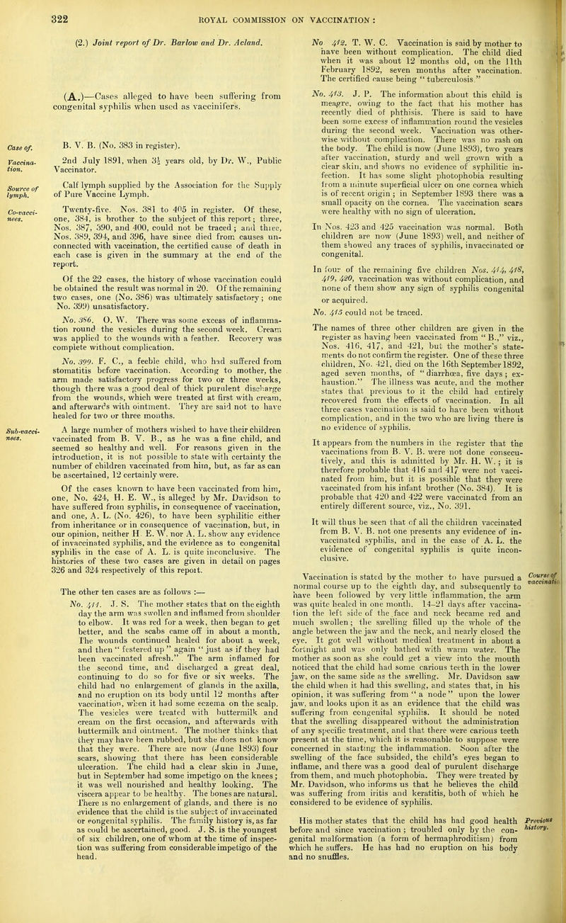 (2.) Joint report of Br. Barlow and Br. Acland. (A.)—Cases alleged to have been suffering from congenital syphilis when used as vaccinifers. Case of. B. V. B. (No. 383 in register). Vaccina- 2nd July 1891, when '6\ years old, by Dr. W., Public tion. Vaccinator. Source of Calf lymph supplied by the Association for the Supply lymph. of Pure Vaccine Lymph. Co-vacci- Twenty-five. Nos. 381 to 405 in register. Of these, nees. one, 384, is brother to the subject of this report; three, Nos. 387, 390, and 400, could not be traced ; and thiee, Nos. 389, 394, and 396, have since died from causes un- connected with vaccination, the certified cause of death in each case is given in the summary at the end of the report. Of the 22 cases, the history of whose vaccination could be obtained the result was normal in 20. Of the remaininj^ two cases, one (No. 386) was ultimately satisfactory; one No. 399) unsatisfactory. No. 3S6. O. W. There was some excess of inflamma- tion round the vesicles during the second week. Cream was applied to the wounds with a feather. Recovery was connplete without complication. No. 399- F. C, a feeble child, who had suiffered from stomatitis before vaccination. According to mother, the arm made satisfactory progress for two or three weeks, though there was a good deal of thick purulent discbarge from the wounds, which were treated at first with cream, and afterwards with ointment. They are said not to haA-e healed for two or three months. Sub-vaeci- A large number of mothers wished to have their children nees. vaccinated from B. V. B., as he was a fine child, and seemed so healthy and well. For reasons given in the introduction, it is not possible to state with certainty the number of children vaccinated from him, but, as far as can be ascertained, 12 certainly were. Of the cases known to have teen vaccinated from him, one. No. 424, H. E. W., is alleged by Mr. Davidson to have suffered from syphilis, in consequence of vaccination, and one, A. L. (No. 426), to have been syphilitic either from inheritance or in consequence of vaccination, but, in our opinion, neither H. E. W. nor A. L. show any evidence of invaccinated syphilis, and the evidence as to congenital syphilis in the case of A. L. is quite inconclusive. The histories of these two cases are given in detail on pages 326 and 324 respectively of this repoit. The other ten cases are as follows :— No. 4H. J. S. The mother states that on the eighth day the arm was swollen and inflamed from shoulder to elbow. It was red for a week, then began to get better, and the scabs came ofi: in about a month. The wounds continued healed for about a week, and then  festered up  again  just as if they had been vaccinated afresh. The arm inflamed for the second time, and discharged a great deal, continuing to do so for five or sIy weeks. The child had no enlargement of glands in the axilla, and no eruption on its body until 12 months after vaccination, when it had some eczema on the scalp. The vesicles were treated with buttermilk and cream on the first occasion, and afterwards v/ith buttermilk and ointment. The mother thinks that they may have been rubbed, but she does not know that they were. There are now (June 1893) four scars, showing that there has been considerable ulceration. The child had a clear skiu in June, but in September had some impetigo on the knees; it was well nourished and healthy looking. The viscera appear to be healthy. The bones are natural. ■Phere is no enlargement of glands, and there is no evidence that tlie child is the subjet;t of invaccinated or eongenital syphilis. The family history is, as far as could be ascertained, good. J. S. is the youngest of six children, one of whom at the time of inspec- tion was suffering from considerable impetigo of the head. No 4^2. T. W. C. Vaccination is said by mother to have been without complication. The child died when it was about 12 months old, on the 11th February 1892, seven months after vaccination. The certified cause being  tuberculosis. No. 4'f3. J. P. The information about this child is meagre, owing to the fact that his mother has recently died of phthisis. There is said to have been some excess of inflammation round the vesicles during the second week. Vaccination was other- wise v/ithout complication. There was no rash on the body. The child is now (June 1893), two years after vaccination, sturdy and well grown with a clear skin, and shows no evidence of syphilitic in- fection. It has some slight photoijhobia resulting liom a minute superficial ulcer on one cornea which is of recent origin ; in September 1893 there was a small opacity on the cornea. The vaccination scars were healthy with no sign of ulceration. In Nos. 423 and 425 vaccination was normal. Both children are now (June 1893) well, and neither of them showed any traces of syphilis, invaccinated or congenital. In four of the remaining five children Nos. 414> 41^> 419, 420, vaccination was without complication, and none of them show any sign of syphilis congenital or acquired. No. 413 could not be traced. The names of three other children are given in the register as having been vaccinated from  B., viz., Nos. 416, 417, and 421, but the mother's state- ments do not confirm the register. One of these three children. No. 421, died on the 16th September 1892, aged seven months, of  diarrhoea, five days ; ex- haustion. The illness was acute, and the mother states that previous to it the child had entirely recovered from the effects of vaccination. In all three cases vaccination is said to have been without complication, and in the two who are living there is no evidence of syphilis. It appears from the numbers in the register that the vaccinations from B. V. B. were not done consecu- tively, and this is admitted by Mr. H. W. ; it is therefore probable that 416 and 41/ were not vacci- nated from him, but it is possible that they were vaccinated from his infant brother (No. 384), It is probable rhat 420 and 422 were vaccinated from an entirely different source, viz.. No. 391. It will thus be seen that of all the children vaccinated from B. V. B. not one presents any evidence of in- vaccinated syphilis, and in the case of A. L. the evidence of congenital syphilis is quite incon- clusive. Vaccination is stated by the mother to have pursued a ^Jj^^^ normal course up to the eighth day, and subsequently to have been followed by very little inflammation, the arm was quite healed in one month. 14-21 days after vaccina- tion the left side of the.face and neck became red and nmch swollen; the sivelling filled up the whole of the angle between the jaw and the neck, and nearly closed the eye. It got well without medical treatment in about a fortnight and was only bathed with warm, water. The mother as soon as she could get a view into the mouth noticed that the child had some carious teeth in the lower jaw% on the same side as the swelling. Mr. Davidson saw the child when it had this swelling, and states that, in his opinion, it was suffering from  a node upon the lower jaw, and looks upon it as an evidence that the child was suffering from congenital syphilis. It should be noted that the swelling disappeared without the administration of any specific treatment, and that there were carious teeth present at the time, which it is reasonable to suppose were concerned in starting the inflammation. Soon after the swelling of the face subsided, the child's eyes began to inflame, and there was a good deal of purulent discharge fi'om them, and much photophobia. They were treated by Mr. Davidson, who informs us that he believes the child was suffering from iritis and keratitis, both of which he considered to be evidence of syphilis. His mother states that the child has had good health Previous before and since vaccination ; troubled only by tho con- genital malformation (a form of hermaphroditism) from which he suffers. He has had no eruption on his body and no snuffles.