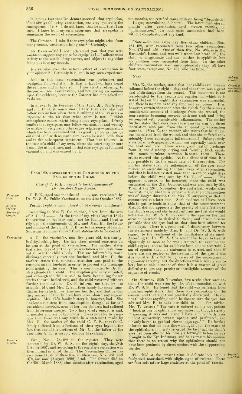 Is it not a fact that Dr. Jenner asserted that erysipelas, if not always following vaccination, was very generally the consequence of it ?—I do not know that he said that, I am sure. I know from my own experience that erysipelas is sometimes the result of vaccination. The Coroner.—I take it that erysipelas might arise from Tuany causes, vaccination being one ?—Certainly. Mr. Baker.—Did I not understand you that you were unable to suggest any cause for erysipelas ?—I adhere most strictly to the words of my answer, and object to any other being put into my mouth. Is erysipelas ev«r the natural effect of vaccination in )our opinion ?—Cwtainly it is, and in my own experience. And in this case vaccination was performea and erysipelas followed it? Is that a fact?—I have heard the evidence and so have you. I am strictly adhering to the post-mortem examination, and not giving an opinion upon the evidence, because the Coroner has not asked me to do so. In answer to the Foreman of the Jury, Mr. Scattergood said : I think it much more likely that erysipelas will follow vaccination when there is rubbmg of the vesicles or exposure to the air than when there is not. I think atmospheric causes might bring about erysipelas. I freely confess that erysipelas may follow vaccination, and we may be unable to assign any other cause whatever—vaccination which has been performed with as good lymph as can be obtained, and with as much care as can be used both then and in the subsequent treatment. That has followed in the case of a child of my own, where the court may be sure I used the utmost care, and in that case erysipelas followed vaccination and v/as caused by it. Case 180, reported to the Commission by the Father of the Child. Case of 0. F. E..- report to the Commission of Dr. Theodore Dyke Acland. Vaccina- C. F. PI, aged two months, of , was vaccinated by tion. Dr. W. S. S.,' Public Vaccinator, on the 21st October 1887. Alleged Purulent ophthalmia; ulceration of corneae ; blindness.'' injury. Source of According to Mrs. E., the mother, direct from the arm lymph. of A. C, of . At the time of my visit (August 1892) the vaccination register could not be found and I had to rely upon the statements of Mr, and Mrs. E., the father and mother of the child C. F. E., as to the source of lymph. Subsequent inquiry showed these statements tolse correct. Vaccinifer. A. C, the vaccinifer, now five years old, is a sturdy, healthy-looking boy. He has three normal cicatrices on his arm at the point of vaccination. The mother states that a few days after the lymph was taken a red rash came out all over the child's body. This was followed by much discharge, especially over the forehead, and Mrs. C, the mother, states that constant attention was paid to the eruption on the forehead in order to prevent ihe discharge from irritating the eyes. This is corroborated by Dr. F., wh o attended the child. The eruption gradually subsided, and although the child is said to have been ailing for six . weeks the arm healed well, and the child recovered without further complication. Dr. F. informs me that he has attended Mr. and Mrs. C. and their family for some time, that as far as he knows they are healthy, and that neither they nor any of the children have ever shown any sign ot syphilis. Mrs. C.'s family history is, however, bad. She has lost six sisters from consumption, though, as far as I was able to ascertain, none of her own children had suffered from tubercular disease. Two have died; one, it is said, of measles and one of bronchitis. I was not able to ascer- tain that there was any truth in a statement made by Mrs. E., the mother of the child C. F. E., that the C. family suffered from affections of their eyes beyond the fact that one of the brothers of Mr. C, the father of the vaccinifer A. C, is myopic and one has cataract. Co-vac- Five ; Nos. 478-482 in the register. They were cinees. inspected by Dr. W. S. S. on the eighth day, the 28tb October 1887, and according to the register vaccination was then normal in all of them. The Vaccination Officer has ascertained that of these five children two, Nos. 481 and 478, are now (August 1892) dead. The former died on the 29th March 1888, nine months after vaccination, aged ten months, the certified cause of death being bronchitis,  4 days; convulsions, 3 hours. The latter died eleven months after vaccination, aged sixteen months, of  inflammation. In both cases vaccination had been without complication of any kind. \JNote.—On the same day five other children, Nos. 484-488, were vaccinated from two other vaccinifers, Nos. 473 and 456. One of these five. No. 485, is in Dr. Bamardo's Home, and was well when last heard of ; the child is illegitimate and the mother is syphilitic, but no children were vaccinated from him. In the other children vaccination was uncomplicated; they all have four scars, except one, No. 487, who has three.] None. Suh-wc. cineei. Mrs. E., the mother, states that her child's arm became Course c inflamed before the eighth day, and that there was a great ^^j-?^,'''' deal of discharge from the wound. This statement is not ' ' corroborated by the vaccination register, in which it is stated that on the eighth day vaccination was successful, and there is no note as to any abnormal symptoms. It is, however, certain that soon after the eighth day there was a considerable amount of discharge from the wound, the four vesicles becoming covered with one scab and being surrounded with considerable inflammation. The mother further states that sores were caused on the arm by direct inoculation with pus from the suppurating vaccination wounds. (Mrs. E., the mother, also states that her finger was inoculated from the wound, and that she suffered con- siderably from consequent inflammation.) Subsequently a vesicular rash appeared, which was especially thick over the head and face. There was a good deal of discharge from it, the discharge drying and forming thick crusts with much purulent secretion beneath them. These crusts covered the eyelids. At this distance of time it is not possible to fix the exact date of this eruption. The mother states that the inflammation of the eyes com- menced at latest during the third week after vaccination, and that it had not existed more than seven or eight days before the child was seen by Mr. T., of . This appears, however, to be incorrect, since the child was vaecinated on the 21st October, and was not seen by Mr. T. until the 29th November (five and a half weeks after vaccination), so that it is probable that the inflammation was of longer duration than Mrs. E. supposes, or that it commenced at a later date. Such evidence as I have been able to gather tends to show that at the commencement Mrs. E. did not appreciate the gravity of the affection to the child's eyes, and she herself informs me that she would not allow Dr. W. S. S. to examine the eyes on the first occasion on which he desired to do so; and it would seem probable that the eyes had at that time been affected for some days. Theie is a good deal of discrepancy between the statements made by Mrs. E. and Dr. W. S. S. with regard to the treatment of the ophthalmia at its onset. According to Dr. W. S. S.'s account he began to treat it vigorously as soon as he was i)ermitted to examine the child's eyes ; and as far as I have been able to ascertain, L am of opinion that his statement is correct, and that if there was any neglect in the treatment of the eyes it was due to Mrs. E.'s not being aware of the importance of rigorously carrying out the directions which were given to her; but at this distance of time it is a matter of great difficulty to get any precise or intelligible account of the sequence of events. On Saturday, 26th November, five weeks after vaccina- tion, the child was seen by Dr. P. in consultation with Dr. W. S. S. He found that the child was suffering from purulent ophthalmia, that there was perforation of ilie cornese, and that sight was practically destroyed. He did not think that anything could be done to save the eyes, but advised Mrs. E. to take her child to —- for advice. Mr. T. writes:  The case is entered in my out-patient  book as one of ophthalmia ueo-natorum, though strictly  speaking it was not, since I have a note ' both eyes  'lost apparently, corneas opaque and perforated, eye  'onlybegan to get bad eleven days ago.' He further informs me that his note threw no light upon the cause of the ophthalmia, it merely recorded the fact that the chilli's eyes had been affected for nearly a fortnight before he was brought to the Eye Infirmary, and he expresses his opinion that there is no reason why the ophthalmia should not have been produced by direct contact with the suppurating The child at the present time is delicate looking but Present fairly well nourished, with slight signs of rickets. There ' are four soft rather large cicatrices at the point of vaccina-