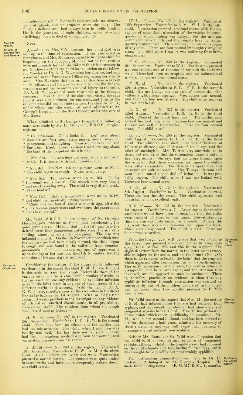 no induvation round the vaccination wounds, no enlarge- ment of glands, and no eruption upon the body. The child is delicate and had always been in feeble health. He is the youngest of eight children, seven of whom are living ; one has died of whooping-cough. Suh-vac- None. cinees. Ccyiirxeof According to Mrs. M.'s account, her child E.M. was ^'^niuinesi' well up to the time of vaccination. It was vaccinated in * ' four places, and Mrs. M. was requested to bring the child for inspection on the following Monday, but as the vesicles were not properly formed she did not think it necessary to go. She however took the child for inspection on the follow- iri<' Monday as Dr. A. G. W., noting her absence, had sent a [lostcard to the Vaccination Officer requesting her attend- ance. Mrs. M. states that the arm at this time was very much inflamed, and that, as far as she knows, the inflam- mation was not due to any mechanical injury to the scabs. Dr. A. G. W. prescribed such treatment as he thought ne(;essary. Mrs. M. applied the ointment ordered (she says that it was zinc ointment) for one week, and then as the inflammation did not subside she took tbe child to Dr. B., under whose care she continued until admitted to St. George's Hospital, on the 31st October, under the care of Mr. Rouse. When admitted to St. George's Hospital the following notes were made by Mr. H. Allingham, F.R.C.S., surgical registrar :—  On admission. Child looks ill. Left arm about  shovilder are four vaccination marks, and an ulcer, all  gangrenous and sloughing. Skin around very red and  hard,&c. Head. There is a hard tender swelling about  the back of the occiput on the left side.  Nov. 3rd. The arm does not seem to have innproA'ed  at all. It is di-essed with Lot. plumbi c. o;.>io.  Nov. 4th. On Nov. 4th temperature went to 101-6.  The child began to cough. Steam tent put up.  Nov. 9th. Temperature went up to 103. To-day  the cough seems easier. The slout?h now very loose;  and nearly coming away. The child is very ill and weak.  Takes food well.  Nov. llth. Child's temperature went up to 104-2,  and child died gradually getting weaker.  Child was vaccinated about a month ago, after the  spots became gangrenous and ever since the gangrenous  areas have spread. Mr. Wild, M.B.C.S., house surgeon of St. George's Hospita^l, gave evidence at the inquest corroborating the notes given above. He said that on the left arm over the deltoid were four gangrenous patches about the size of a shilling, almost separated by sloughing. The arm was inflamed and hard. On the 5th November, up to which time the temperature had been nearly normal, the child began to cough and was found to he suffering; from broncho- pneurnonia. This did not show any sign of improvement up to the day of her death, on the llth November, but the condition of the arm slightly improved. Pedigree Considering the nature of the injury which followed oflymp!i. vaccination in the case of the child E. M., I have thought it desirable to trace the lymph backwards through the various vaccinifers for a considerable number of weeks, so that in case there was any evidence of syphilitic infection er syphilitic inheritance in ai.y one of them, traces of the infection might be discovered. With the help of Dr. A. G. W. I have, therefore, seen all the vaccinifers in the direct line as far back as the 1st August. After so long a time (about 18 weeks previous to my investigation) any evidence of infected or inherited disease would, in all probability, have shown itself. The children from whom the lymph was derived were as follows :— 11. W., of , No. .197 in the register. Vaccinated 26th September. Vaccinifer to L. G. H. W. is the second child. There have been no other.?, and the mother has had no miscarriages. Tbe child when I saw him was healthy and well. He has three normal scars. There had been no eruption, no discharge from the wound, and vaccination pursued a, normal coarse. A. M., of , No. 388 in the register. Vaccinated 19th September. Vaccinifer to H. W. A. M is the ninth child. All the others are living and well. Vaccination pursued a normal course. The wounds were quite healed in three weeks and have not subsequently bi'oken down. The child is well. W. L., of , No. 369 in the register. Vaccinated 12th September, Vaccinifer to A. M. W. L. is the fifth child. Vaccination pursued a normal course with the e.x- ception of some slight ulceration of the vesicles in conse- quence of which healing was delayed, but the arm was entirely well in a month, and the wounds have not subse- quently broken down. There had been no rash nor eruption of any kind. There are four normal but slightly irregular scars. The child when I saw it was suffering from bron- chial catarrh. F. C, of , No. 358 in the register. Vaccinated 5th September. Vaccinifer to W. L. Vaccination pursued a normal course, and at the time of my visit the child was well. There had been no eruption and no induration of glands. There are four normal scars. F. B., of , No. 343 in the register. Vaccinated 29th August. Vaccinifer to F. C. F. B. is the seventh child. Six are living, one has died of bronchitis. One sufl'ers slightly from impetigo. Vaccination was normal, and there are four normal scars. The child when seen was in e.xcellent health. L. G., of , No. 327 in the register. Vaccinated 22nd August. Vaccinifer to F. B. L. G. is the third child. None of the family have died. The mother mis- carried her first pregnancy. Vaccination was normal, and the arm was well in three weeks. There are four normal scars. The child is v/ell. L. T., of , No. 285 in the register. Vaccinated 15th August. Vaccinifer to L. G. L. T. is the third child. Two children have died. The mother believes of tubercular disease; one of disease of the lungs, and the other of meningitis. Mrs. T. was very uncertain as to dates, but she stated that the vaccination wounds did not heal very readily. She says that no ulcers formed upon the arm, but that there was some rash upon the child's body after vaccination. The date of its appearance and its nature are quite uncertain. Mrs. T. says  it came and went, and caused a good deal of irritation. It was pro- bably eczema. The child when I saw her looked well. There are four normal scars. A. C, of , No. 273 in the r> gister. Vaccinated 8th August. Vaccinifer to L. T. Vaccination normal. There are four healthy scars. The child appeared well nourished and in excellent health. H. S., of , No. 255 in the register. Vaccinated 1st August. Vacciniferto A. C. According to the mother vaccination would have been normal, but thai the scabs were :knocked oft three or four times. Notwithstanding this, the arm was quite healed in a month. During the first week there was some vesicular rash upon the body, which soon disappeared. The child is well. There are four normal cicatrices. From the foregoing, it will be seen that vaccination in Summary the direct line pursued a normal course in every case except those of Nos. 285 and 255 in the register. The slight departure from the normal in the latter case is trace- able to injury to the scabs, and in the former (No. 285) there is no evidence to lead to the belief that the eruption which appeared after vaccination was of a specific nature. The early appearance of the rash, the way in which it disappeared and broke out again, and the irritation that it caused, are all opposed to such a conclusion. There is, therefore, practically no evidence to show that any syphilitic infection through vaccination was received or conveyed by any of the children inoculated in the direct line for more than two months previous to E. M.'s vaccination. Mr. Wild stated at the inquest that Mrs. M., the mother Family of E. M., had informed him that she had suffered from ^i^tory. syphifis, and that one of her children had shown signs of congenital syphilis before it died. Mrs. M. has perforation of the palate which causes a difficulty in speaking. Mr. M., who is her second husband, and has been married to her for three and a half years, admitted the accuracy of these statements, and was well aware that previous to marriage she had suffered from syphilis. Neither Mr. Rouse nor Mr. Wild were of opinion that the child E. M. showed distinct evidence of congenital syphilis, although whilst in the hospital a rash had appeared on the child's hands and feet, lasting for two days, which was thought to be possibly but not certainly syphilitic. The post-mortem examination was made by Dr. H. Post-mor- RoUeston, Pathologist to St. George's Hospital. He ^J^^ff^'*' made the following notes :— P. M. 317. E. M., 4i months.