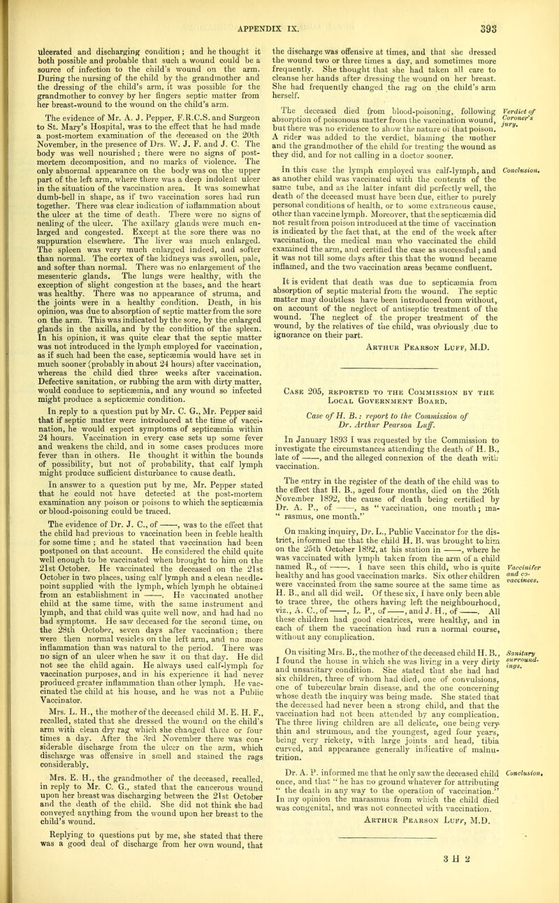 ulcerated and discharging condition; and he thouglit it both possible and probable that such a wound could be a source of infection to the child's wound on the arm. During the nursing of the child by the grandmother and the dressing of the child's arm, it was possible for the grandmother to convey by her fingers septic matter from her breast-wound to the wound on the child's arm. The evidence of Mr. A. J. Pepper, F.R.C.S. and Surgeon to St. Mary's Hospital, was to the effect that he had made a post-mortem examination of the deceased on the 20th November, in the presence of Drs, W. J. F. and J. C. The body was well nourished ; there were no signs of post- mortem decomposition, and no marks of violence. The only abnormal appearance on the body was on the upper part of the left arm, where there was a deep indolent ulcer in the situation of the vaccination area. It was somewlaat dumb-bell in shape, as if two vaccination sores had run together. There was clear indication of inflammation about the ulcer at the time of death. There were no signs of nealing of the ulcer. The axillary glands v/ere much en- larged and congested. Except at the sore there was no suppuration elsewhere. The liver was much enlarged. The spleen was very much enlarged indeed, and softer than normal. The cortex of the kidneys v/as swollen, pale, and softer than normal. There was no enlargement of the mesenteric glands. The lungs were healthy, with the exception of slight congestion at the bases, and the heart was healthy. There was no appearance of struma, and the joints were in a healthy condition. Death, in his opinion, was due to absorption of septic matter from the sore on the arm. This was indicated by the sore, by the enlarged glands in the axilla, and by the condition of the spleen. In his opinion, it was quite clear that the septic matter was not introduced in the lymph employed for vaccination, as if such had been the case, septictemia would have set in much sooner (probably in about 24 hours) after vaccination, whereas the child died three weeks after vaccination. Defective sanitation, or rubbing the arm with dirty matter, would conduce to septicsemia, and any wound so infected might produce a septicaemic condition. In reply to a question put by Mr. C. G., Mr. Pepper said that if septic matter were introduced at the time of vacci- nation, he would expect symptoms of septicasmia within 24 hours. Vaccination in every case sets up some fever and weakens the child, and in some cases produces more fever than in others. He thought it within the bounds of possibility, but not of probability, that calf lymph might produce sufficient disturbance to cause death. In answer to a question put by me, Mr. Pepper stated that he could not have detected at the post-mortem examination any poison or poisons to which tlie septicsemia or blood-poisoning could be traced. The evidence of Dr. J. C, of , was to the effect that the child had previous to vaccination been in i^eble health for some time ; and he stated that vaccination had been postponed on that account. He considered the child quite well enough to be vaccinated when brought to him on the 21st October. He vaccinated the deceased on the 21st October in two places, using calf lymph and a clean needle- point supplied with the lymph, which lymph he obtained from an establishment in —■—■. He vaccinated another child at the same time, with the same instrument and lymph, and that child was quite well now, and had had no bad symptoms. He saw deceased for the second time, on the 28th October, seven days after vaccination; there were then normal vesicles on the left arm, and no more inflammation than was natural to the period. There was DO sign of an ulcer when he saw it on that day. He did not see the child again. He always used calf-lymph for vaccination purposes, and in his experience it had never produced rreater inflammation than other lymph. He vac- cinated the child at his house, and he was not a Public Vaccinator. Mrs. L. H., the mother of the deceased child M. E. H. F., recalled, stated that she dressed the wound on the child's arm witii clean dry rag which she changed three or four times a day. After the .'-^rd November there was con- siderable discharge from the ulcer on the arm, which discharge was offensive in smell and stained the rags considerably. Mrs. E. H., the grandmother of the deceased, recalled, in reply to Mr. C. G., stated that the cancerous wound upon her breast was discharging between the 21st October and the death of the child. She did not think she had conveyed anything from the wound upon her breast to the child's wound. Replying to questions put by me, she stated that there was a good deal of discharge from her own wound, that the discharge was offensive at times, and that she dressed the wound two or three times a day, and sometimes more frequently. She thought that she had taken all care to cleanse her hands after dressing the wound on her breast. She had frequently changed the rag on the child's arm herself. The deceased died from blood-poisoning, following Verdici of absorption of poisonous matter from the vaccination wound, f^'^''^ but there was no evidence to show the nature ot that poison. A rider was added to the verdict, blaming the mother and the grandmother of the child for treating the wound as they did, and for not calling in a doctor sooner. In this case the lymph employed was calf-lymph, and Conclusion, as another child was vaccinated with the contents of the same tube, and as ihe latter infant did perfectly well, the death of the deceased must have been due, either to purely personal conditions of health, or to :«ome extraneous cause, other than vaccine lymph. Moreover, that the septicasmia did not result from poison introduced at the time of vaccination is indicated by the fact that, at the end of the week after vaccination, the medical man who vaccinated the child examined the arm, and certified the case as successful; and it was not till some days after this that the wound became inflamed, and the two vaccination areas became confluent. It is evident that death was due to septicaamia from absorption of septic material from the wound. The septic matter may doubtless have been introduced from without, on account of the neglect of antiseptic treatment of the wound. The neglect of the proper treatment of the wound, by the relatives of the child, was obviously due to ignorance on their part. Arthur Pearson Luff, M.D. Case 205, reported to the Commission by the Local Government Board. Case of H. B.: report to the Commission of Dr. Arthur Pearson Luff. In January 1893 I was requested by the Commission to investigate the circumstances attending the death of H, B., late of , and the alleged connexion of the death with vaccination. The entry in the register of the death of the child was to the effect that H. B., aged four months, died on the 26th November 1892, the cause of death being certified by Dr. A. P., of , as  vaccination, one month; ma-  rasmus, one month. On making inquiry. Dr. L., Public Vaccinator for the dis- trict, informed me that the child H. B. was brought to him on the 25th October 1892, at his station in , where he was vaccinated with lympb taken from the arm of a child named R., of , 1 have seen this child, who is quite Vaecinifer healthy and has good vaccination marks. Six other children '^'^ were vaccmatea from the same source at the same time as H. B., and all did well. Of these six, I have only been able to trace three, the others having left the neighbourhood, viz., A. C, of , L. P., of ,andJ. H., of . All these children had good cicatrices, were healthy, and in each of them the vaccination had run a normal course, without any complication. On visiting Mrs. B., the mother of the deceased child H. B., Sanitary I found the house in which she was living in a very dirty and unsanitary condition. She stated that she had had six children, three of whom had died, one of convulsions, one of tubercular brain disease, and the one concerning whose death the inquiry was being made. She stated that the deceased had never been a strong child, and that the vaccination had not been attended by any complication. The three living children are all delicate, one being very- thin and strumous, and the youngest, aged four years, being very rickety, with large joints and head, tibia curved, and appearance generally indicative of malnu- trition. Dr. A. P. informed me that he only saw the deceased child Cunclusion, once, and that  he has no ground whatever for attributing '■ the death in any way to the operation of vaccination. In my opinion the marasmus from which the child died was congenital, and was not connected with vaccination. Arthur Pearson Luf/, M.D,