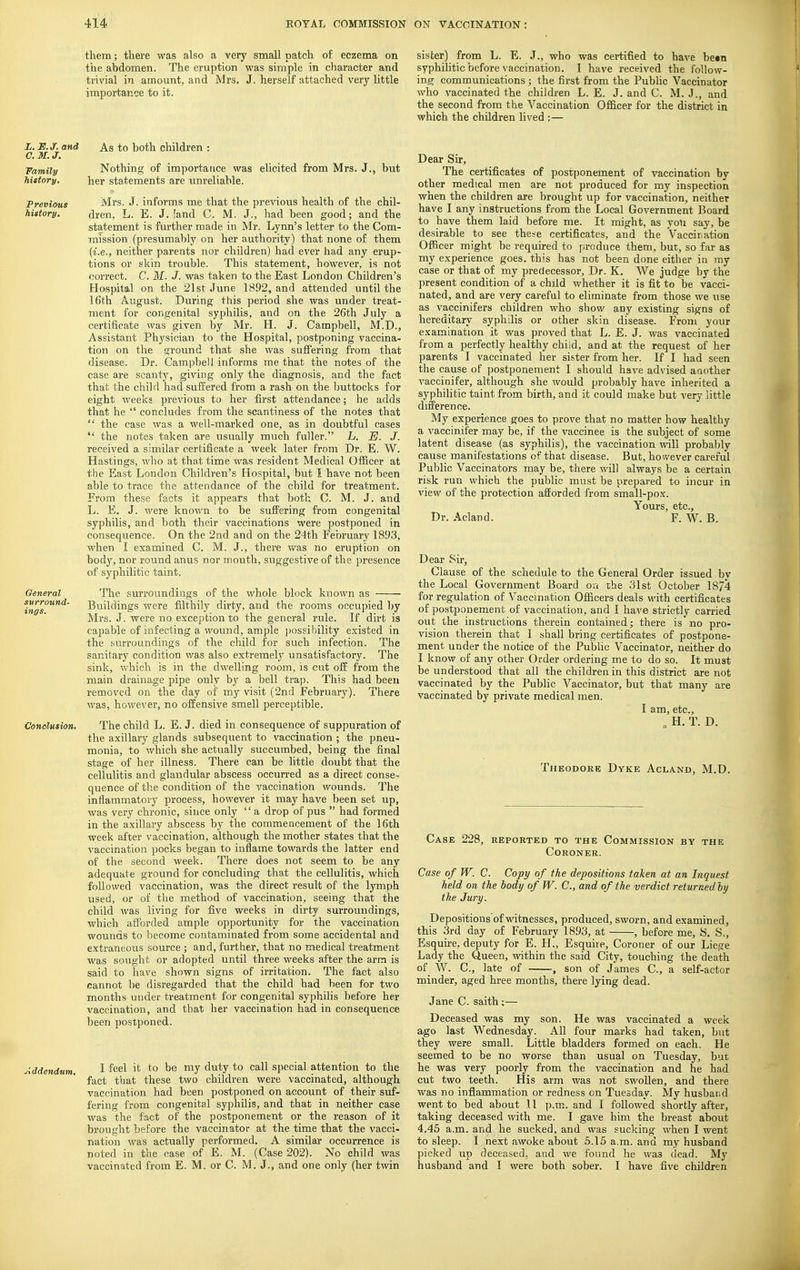 them; there was also a very small patch of eczema on the abdomen. The eruption was simple in character and trivial in amount, and Mrs. J. herself attached very little importance to it. sister) from L. E. J., who was certified to have betn syphilitic before vaccination. I have received the follow- ing communications ; the first from the Pubhc Vaccinator who vaccinated the children L. E. J. and C. M. J., and the second from the Vaccination Officer for the district in which the children Uved :— L, B.J. and As to both children : C. M. J. Family Nothing of importance was elicited from Mrs. J., but history, her statements are unreliable. Previous Mrs. J. informs me that the previous health of the chil- history. dren, L. E. J. land C. M. J., had been good; and the statement is further made in Mr. Lynn's letter to the Com- mission (presumably on her authority) that none of them (i.e., neither parents nor children) had ever had any erup- tions or skin trouble. This statement, however, is not correct. C. M. J. was taken to the East London Children's Hospital on the 21st June 1892, and attended until the 16th August. During this period she was under treat- ment for congenital syphilis, and on the 26th July a certificate was given by Mr. H. J. Campbell, M.D., Assistant Physician to the Hospital, postponing vaccina- tion on the ground that she was sufiering from that disease. Dr. Campbell informs me that the notes of the case are scanty, giving only the diagnosis, and the fact that the child had suffered from a rash on the buttocks for eight weeks previous to her first attendance; he adds that he  concludes from the scantiness of the notes that  the case was a well-marked one, as in doubtful cases  the notes taken are usually much fuller. L. E. J. received a similar certificate a week later from Dr. E. W. Hastings, who at that time was resident Medical Officer at the East London Children's Hospital, but I have not been able to trace the attendance of the child for treatment. From these facts it appears that both C. M. J. and L. E. J. were known to be suffering from congenital syphilis, and both their vaccinations were postponed in consequence. On the 2nd and on the 24th February 1893, when I examined C. M. J., there was no eruption on body, nor round anus nor mouth, suggestive of the presence of syphilitic taint. General The surroundings of the whole block known as ings°^^^' Buildings were filthily dirty, and the rooms occupied l)y Mrs. J. were no exception to the general rule. If dirt is capable of infecting a wound, ample possibility existed in the surroundings of the child for such infection. The sanitary condition was also extremely unsatisfactory. The sink, which is in the dwelling room, is cut off from the main drainage pipe only by a bell trap. This had been removed on the day of my visit (2nd February). There was, however, no offensive smell perceptible. Conclusion. The child L. E. J. died in consequence of suppuration of the axillary glands subsequent to vaccination ; the pneu- monia, to which she actually succumbed, being the final stage of her illness. There can be little doubt that the cellulitis and glandular abscess occurred as a direct conse- quence of the condition of the vaccination wounds. The inflammatory process, however it may have been set up, was very chronic, since only '' a drop of pus  had formed in the axillary abscess by the commencement of the 16th week after vaccination, although the mother states that the vaccination pocks began to inflame towards the latter end of the second week. There does not seem to be any adequate ground for concluding that the cellulitis, which followed vaccination, was the direct result of the lymph used, or of the method of vaccination, seeing that the child was living for five weeks in dirty surroundings, which afibrded ample opportunity for the vaccination wounds to become contaminated from some accidental and extraneous source ; and, further, that no medical treatment was so\ight or adopted until three weeks after the arm is said to have shown signs of irritation. The fact also cannot be disregarded that the child had been for two months under treatment for congenital syphilis before her vaccination, and that her vaccination had in consequence been postponed. Addendum. 1 ^^^^ i*^ *° ^® ™y ^^^^ ^^^^ special attention to the fact that these two children were vaccinated, although vaccination had been postponed on account of their suf- fering from congenital syphilis, and that in neither case was the fact of the postponement or the reason of it brought before the vaccinator at the time that the vacci- nation was actually performed. A similar occurrence is noted in the case of E. M. (Case 202). No child was vaccinated from E. M. or C. M. J., and one only (her twin Dear Sir, The certificates of postponement of vaccination by other medical men are not produced for my inspection when the children are brought up for vaccination, neither have I any instructions from the Local Government Board to have them laid before me. It might, as yon say, be desirable to see these certificates, and the Vaccination Officer might be required to produce them, but, so far as my experience goes, this has not been done either in my case or that of my predecessor. Dr. K. We judge by the present condition of a child whether it is fit to be vacci- nated, and are very careful to eliminate from those we use as vaccinifers children who show any existing signs of hereditary syphilis or other skin disease. From your examination it was proved that L. E. J. was vaccinated from a perfectly healthy child, and at the request of her parents I vaccinated her sister from her. If I had seen the cause of postponement I should have advised another vaccinifer, although she would probably have inherited a syphilitic taint from birth, and it could make but very little difference. My experience goes to prove that no matter how healthy a vaccinifer may be, if the vaccinee is the subject of some latent disease (as syphilis), the vaccination will probably cause manifestations of that disease. But, however careful Public Vaccinators may be, there will always be a certain risk run which the public must be prepared to incur in view of the protection afforded from small-pox. Yours, etc., Dr. Acland. F. W. B. Dear Su-, Clause of the schedule to the General Order issued by the Local Government Board on the 31st October 1874 for regulation of Vaccination Officers deals with certificates of postponement of vaccination, and I have strictly carried out the instructions therein contained; there is no pro- vision therein that I shall bring certificates of postpone- ment under the notice of the Public Vaccinator, neither do I know of any other Order ordering me to do so. It must be understood that all the children in this district are not vaccinated by the Public Vaccinator, but that many are vaccinated by private medical men. I am, etc., , H. T. D. Theodoke Dyke Acland, M.D. Case 228, reported to the Commission by the Coroner. Case of W. C. Copy of the depositions taken at an Inquest held on the body of W. C, and of the verdict returned by the Jury. Depositions of witnesses, produced, sworn, and examined, this 3rd day of February 1893, at , before me, S. S., Esquhe, deputy for E. H., Esquire, Coroner of our Liege Lady the Queen, within the said City, touching the death of W. C, late of , son of James C, a self-actor minder, aged hree months, there lying dead. Jane C. saith ;— Deceased was my son. He was vaccinated a week ago last Wednesday. All four marks had taken, but they were small. Little bladders formed on each. He seemed to be no worse than usual on Tuesday, but he was very poorly from the vaccination and he had cut two teeth. His arm was not swollen, and there was no inflammation or redness on Tuesday. My husband went to bed about 11 p.m.. and I followed shortly after, taking deceased with me. I gave him the breast about 4.45 a.m. and he sucked, and was sucking when I went to sleep. I next awoke about 5.15 a.m. and my husband picked up deceased, and we found he was dead. My husband and I were both sober. I have five children