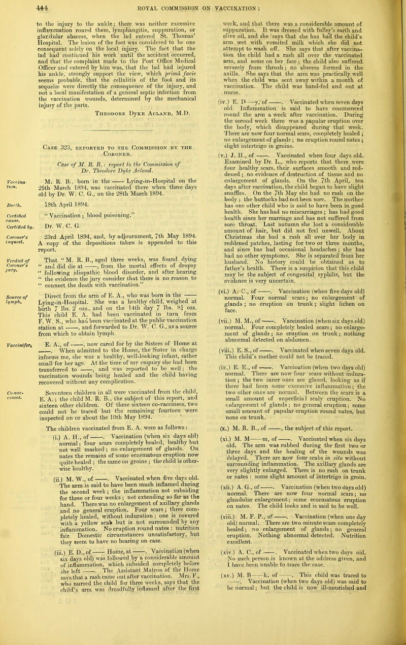 to the injury to the ankle; there was neither excessive inflammation round them, lymphangitis, suppuration, or glandular abscess, when the lad entered St. Thomas' Hospital. The lesion of the foot was considered to be one consequent solely on the local injury. The fact that the lad had continued his work until the accident occurred, and that the complaint made to the Post Office Medical Officer and entered by him was, that the lad had injured his ankle, strongly support the view, which prima, facie seems probable, that the cellulitis of the foot and its sequelEB were directly the consequence of the injury, and not a local manifestation of a general septic infection from the vaccination v/ounds, determined by the mechanical injury of the parts. Theodore DyKE Acland, M.D. Case 323, reported to the Commission by the Coroner. Case of M, R. B..- report to the Commission of Dr. Theodore Dyke Achmd. M. R. B., born in the Lying-in-Hospital on the 25th March 1894, was vaccinated there when three days old by Dr. W. C. G,, on the 28th March 1894. iSth April 1894.  Vaccination; blood poisoning. Dr. W. C. G. 23rd April 1894, and, by adjournment, 7th May 1894. A copy of the depositions taken is appended to this report. That  M. R. B., aged three weeks, was found dying  and did die at , from the mortal effects of dropsy  following idiopathic blood disorder, and after hearing  the evidence the jury consider that there is no reason to  connect the deatli with vaccination. Direct from the arm of E. A., who was born in the Lying-in-Hospital. She was a healthy child, weighed at birth 7 lbs. 2 ozs., and on the I4th day 7 lbs. 8J ozs. This child E. A, had been vaccinated in turn from F. W. S., who had been vaccinated at the public vaccination station at , and forwarded to Dr. W. C. G., as a source from which to obtain lymph. E. A., of , now cared for by the Sisters of Home at —. When admitted to the Home, the Sister in charge informs me, she was a healthy, well-looking infant, rather small for her age. At the time of my enquiry she had been transferred to , and was reported to be well; the vaccination wounds being healed and the child having recovered without any complication. Seventeen children in all were vaccinated from the child, E. A.; the child M. R. B., the subject of this report, and sixteen other children. Of these sixteen co-vaccinees, two could not be traced but the remaining fourteen were inspected on or about the 10th May 1894. The children vaccinated from E. A. were as follows : (i.) A. H., of . Vaccination (when six days old) normal; four scars completely healed, healthy but not well marked; no enlargement of glands. On nates the remains of some eczematous eruption now quite healed ; the same on groins ; the child is other- wise healthy. (ii.) M. W., of . Vaccinated when five days old. The arm is said to have been much inflamed during the second week; the inflammation not subsiding for three or four weeks ; not extending so far as the hand. There was no enlargement of axillary glands and no general eruption. Four scars; three com- pletely healed, without induration; one is covered with a yellow scafe but is not surrounded by any inflammation. No eruption round nates : nutrition fair. Domestic circumstances unsatisfactory, but they seem to have no bearing on case. (iii.) E. D.,of Home, at . Vaccination (when six days old) was followed by a considerable amount of inflammation, which subsided completely before she left . The Assistant Matron of the Home says that a rash came out after vaccination. Mrs. F., who nursed the child for three weeks, says that the child's arm was dreadfully inflamed after the first week, and that there was a considerable amount of suppuration. lb was dressed vnih. fuller's earth and olive oil, and she 'says that she has ha'd the child's arm wet with vomited milk which she did not attempt to wash oii. She says that after vaccina- tion the child had a rash all over the vaccinated arm, and some on her face ; the child also suffered severely from thrush; no abscess formed in the axilla. She says that the arm was practically well when the child was sent away within a month of vaccination. The child was hand-fed and out at nurse. (iv.) E, D y,'of . Vaccinated when seven days old. Inflammation is said to have commenced round the arm a week after vaccination. During the second week there was a papular eruption over the body, which disappeared during that week. There are now four normal scars, completely healed ; no enlargement of glands ; no eruption round nates ; slight intertrigo in groins. (v.) J. H., of . Vaccinated when four days old. Examined by Dr. L., who reports that there were four healthy scars, their surfaces smooth and red- dened ; no evidence of destruction of tissue and no enlargement of glands. On the 7th April, ten days after vaccination, the child began to have slight snuflles. On the 7th May she had no rash on the body ; the buttocks had not been sore. The mother has one other child who is said to have been in good health. She has had no miscarriages ; has had good health since her marriage and has not suffered from sore throat. Last autumn she lost a considerable amount of hair, but did not feel unwell. About Christmas she had a rash all over her body in reddened patches, lasting for two or three months, and since has had occasional headaches; she has had no other symptoms. She is separated from her husband. No history could be obtained as to father's health. There is a suspicion that this child may be the subject of congenital syphilis, but the evidence is very uncertain. (vi.) A. C, of . Vaccination (when five days old) normal. Four normal scars; no enlargement of glands ; no eruption on trunk; slight lichen on face. (vii.) M. M., of . Vaccination (when six days old) normal. Four completely healed scars ; no enlarge- ment of glands; no eruption on trunk; nothing abnormal detected on abdomen. (viii.) E. S., of . Vaccinated when seven days old. This child's mother could not be traced. (ix.) E. B., of -. Vaccination (when two days old) normal. There are now four scars without indura- tion ; the two inner ones are glazed, looking as if there had been some excessive inflammation; the two other ones are normal. Between the scars is a small amount of superficial scaly eruption. No enlargement of glands ; no general eruption; some small amount of papular eruption round nates, but none on trunk. (x.) M. R. B., of , the subject of this report. (xi.) M. M m, of . Vaccinated when six days old. The arm was rubbed during the first two or three days and the healing of the wounds was delayed. There are now four scabs in situ without surrounding inflammation. The axillary glands are very slightly enlarged. There is no rash on trunk or nates : some slight amount of intertrigo in groin. (xii.) A. G., of . Vaccination (when two days old) nonnal. There are now four normal scars; no glandular enlargement; some eczematous eruption on nates. The child looks and is said to be well. (xiii.) M. F. P., of . Vaccination (when one day old) normal. There are two minute scars completely healed; no enlargement of glands; no general eruption. Nothing abnormal detected. Nutrition excellent. (xiv.) A. C, of . Vaccinated when two days old. No such person is known at the address given, and I have been unable to trace the case. (xv.) M. B k, of . This child was traced to . Vaccination (when two days old) was said to be normal; but the child is now ill-nourished'-and