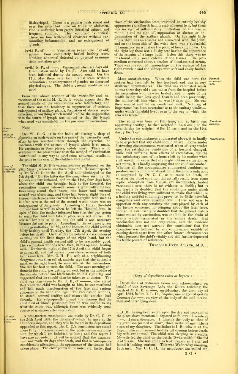 ill-developed. There is a papular rash round and over the nates, hut none on trunk or abdomen. She is suffering from gastro-intestinal catarrh and frequent Vomiting. Her condition is critical. There are four well-healed cicatrices without sur- rounding inflammation, and no enlargement of glands. (xvi.) P., of . Vaccination (when one day old) normal. Four completely healed healthy scars. Nothing abnormal detected on physical examina- tion ; nutrition good. (xvii.) E. P., of . Vaccinated when six days old. Examination made by Dr. iL. Arm said to have been inflamed during the second week. On the 17th May there were four normal scars without induration ; no enlargement of glands; no abnormal physical signs. The child's general condition was good. From the above account of the vaccinifer and co- vaccinees of the child M. R. B. it would appear that the general results of the vaccinations were satisfactory, and that there was no tendency to suppuration of vesicles, enlargement of axillary glands, formation of abscess, septic infection, or anything which would lead to the supposition that the source of lymph was tainted or that the lymph when used was unsuitable for the purposes of vaccination. h-vac None. lees. ttlwdnf Dr. W. C. G. is in the habit of placing a drop of 7cination. glycerine on each vesicle on the arm of the vaccinifer and, after he has scarified them through the glycerine, he vaccinates with the extract of lymph which is so made. He vaccinates in four places, widely apart. There is no evidence in the present case that the method of vaccination contributed in any way to producing abnormal results in the arms in the case of the children vaccinated. urse of The child M. R. B.'s vaccination was performed on the ?cination 28th March, when he was three days' old. He was inspected d illness, C. G. on the 4th April and discharged on the 7th April. On the latter day the arm, when seen by Dr. L., was slightly inflamed, and on the Uth, four days later, when the child was brought back to the Hospital, the vaccination marks showed some slight inflammatory thickening round their bases; the lower and external wound was ulcerating, and there had been a slight loss of tissue. Each pock was covered with a greyish scab such as is often seen at the end of the second week; there was no enlargement of the glands. According to Dr. L., the child did not look so well as when he left the Hospital, but, in spite of this, the mother informed him that she was going ' to wean the child and take a place as a wet nurse. He advised her 'not to do so, but she said it was necessary because she was so poor. According to the evidence given by the grandfather, D. M., at the inquest, the child seemed fairly healthy until Tuesday, the 17th April, the evening before his death. On that day he noticed a dark-coloured swelling on the little finger of the right hand, but the child's general health seemed still to be reasonably good. The vaccination wounds were then, in his opinion, healing well. During the night of the 17th April the child began to appear ill, and had several ccnAnlsive seizui'es of both hands and legs. Mrs. C. H. H., wife of a neighbouring clergyman, was then called, and she says that she noticed a mark on the right hand, the same side as the vaccination. She did her best to treat the child. The next morning she thought the child was getting on well, but in the middle of the day she noticed two black marks on his right leg and suggested that he should then be taken to a doctor. The child was then taken to Mr. E. B., of , w'no stated that when the child v.'as brought to him, he was moribund and had much discolouration of the face and sanious abscesses on the hand and legs. The vaccination wounds, he stated, seemed healthy and clean; the vesicles had shrunk. He subsequently formed the opinion that the child died of blood poisoning, but he was unable to say what the cause was, although there was evidently some source of irritation after vaccination. sf-mor- A post-mortem examination was made by Dr. C. C. on l exami- the 24th April 1894, the details of which he gave at the Coroner's inquest, and they wiU be found in the depositions appended to this report. Dr. C. C.'s conclusions are stated more fully in his own report on the post-mortem examina- tion, for which I am indebted to him; and this report I have also appended. It will be noticed that the examina- tion was made six days after death, and that in consequence considerable alteration in the appearance of the tissues had taken place. The chief points to be noted are, firstly, that three of the vaccination scars presented an entirely healthy appearance; the fourth liad its scab adherent to it, but there was no sign of inflammatory infiltration of the tissues round it and no sign of; suppuration or abscess or in- flammation of the axillary glands. On the right little finger there was an abscess not connected with the joint, and on the inner side of the wrist there was a superficial inflammatory mass just on the point of breaking down. On the right leg there was a dusky scar having the appearance of the remains of a large bulla. Below this there was no pus found, only some oedema of the tissues. The peri- cardium contained about a drachm of blood-stained serum. There was one spot of hjemorrhage on the surface of the right ventricle and the kidneys were soft and easily broken down. Most unsatisfactory. When the child was born the Oeneral mother had been left by her husband, and was in veiy straitened circumstances. The child was vaccinated when he was three days old ; was taken from the hospital before the vaccination wounds were healed; and, in spite of his health being then less good than it had been previously, the mother left him when he was 18 days old. He was then weaned and fed on condensed milk. Nothing of importance has been ascertained as to the sanitary conditioii under which the child lived, or as to the way in which the arm was treated. The child was born at full time, and at birth was Previous apparently healthy ; he then weighed 6 lbs. 6 ozs.; on the '^'^'^y- seventh day he weighed G lbs. 15 ozs. ; and on the 14th day, 7 lbs. 1 oz. Under the circumstances enumerated above, it is hardly Conclusion. to be expected that any child should thrive. Born under distressing circumstances, vaccinated when of very tender age; the satisfactory conditions of a hospital changed, while still suJJering from effects of vaccination, for the less satisfactory ones of his home; left by his mother when still unwell in order that she might obtain a situation as wet nurse, it is hardly surprising that the child succumbed. Whether all the circumstances enumerated combined to produce such a profound alteration in the child's nutrition, as suggested by Dr. C. C, as to cause his death, or whether the blood condition did actually result from some septic absorption fi-om the as yet incompletely healed vaccination sore, there is no evidence to decide; but it can hardly be doubted that the conditions under which the child was living were sufficient to make that which, in a healthy well-fed child might prove to be little harmful, dangerous and even possibly fatal. It is not easy to apportion with any certainty the part played by each of the factors concerned in bringing about the fatal issue, though it can hardly be doubted that the general distur- bance caused by vaccination, was one hnk in the chain of events which terminated in the child's death. But vaccination was not the only cause, and the evidence obtainable does not warrant the conclusion tliat the operation was followed by any complication capable of causing death apart from the other known circumstances which lessened the child's vitality and still further depressed his feeble powers of resistance. Theodore Dyke Acland, M.D. . . {Copy of depositions taken at Inquest.) Depositions of witnesses taken and acknowledged on behalf of our Sovereign Lady the Queen touching the death of M. R. B. at , on .Monday, the 23rd day of April 1894, before C. L. D., Esquire, one of Her Majesty's Coroners for , on view of the body of the said person then and there lying dead. D. M., having been sworn upon the day and year and at the place above mentioned, deposed as follows : I reside at . I am a decorator. I identify the body as that of my grandson (named as above) three weeks of age. He is a son of my daughter. Tiie father is I. B., who is at the Cape. The child seemed healthy till evening before death. My wife awoke me. The child was sleeping in a cradle. My wife fed the child on the bottle (Swiss milk). She fed it at 2 a.m. She was going to feed it again at 4 a.m. and found it looking curious. This was Wednesday morning, 18th inst. Mrs. C. H. H., the neighbour, was called up', 3 0 4