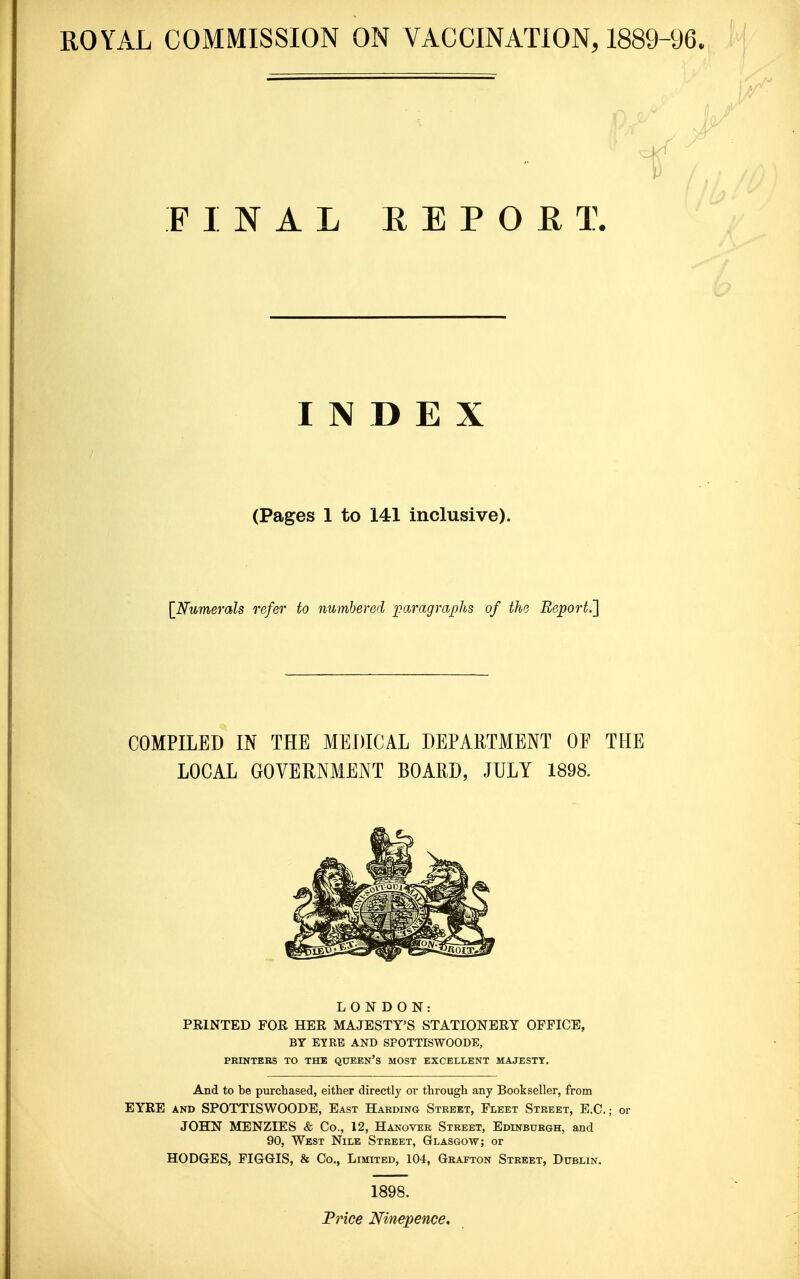 1^ PINAL E E P O R T. INDEX (Pages 1 to 141 inclusive). {^Numerals refer to numbered jyaragraphs of the Report.'] COMPILED IN THE MEDICAL DEPARTMENT OF THE LOCAL GOVERNMENT BOARD, JULY 1898. LONDON: PKINTED FOR HER MAJESTY'S STATIONERY OFFICE, BY EYRE AND SFOTTISWOODE, PRINTERS TO THE QUEEN'S MOST EXCELLENT MAJESTY. And to be purchased, either directly or through any Bookseller, from EYRE AND SFOTTISWOODE, East Harding Street, Fleet Street, E.G. JOHN MENZIES «& Co., 12, Hanover Street, Edinburgh, and 90, West Nile Street, Glasgow; or HODGES, FIGGIS, & Co., Limited, 104, Grafton Street, Dublin. 1898. Frice Ninepence,