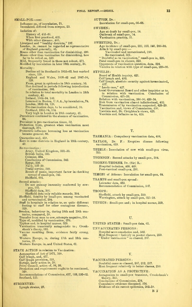 SMALL-POX—cowJ. Influence on, of inoculation, 71. Inoculated, diii'ered from cowpox, 23. Isolation of: History of, 455-66. When first practised, 455. With other diseases, 463. Liverpool and  healthy districts, 197. London, in, cannot be regarded as representative of England generally, 45. Means other than vaccination for diminishing, 499. Means other than vaccination for diminishing, how far to be relied on, 500. Mild, frequently found in those not robust, 271. Modified by inoculation in later 18th century, 36, Mortality: Decline nil in Scotland in 1855-63, but marked since, 139. England and Wales, 1838-42 and 1847-94, 128. From, great in epidemics in 18th century, 50. Has declined in periods following introduction of vaccination, 366. In relation to total mortality in London in 18th century, 42. Ireland, 1864-94, 140. Lessened in Boston, U.S.A., by inoculation, 74. London,1838-94, 128. Pre-vaccination days, to be considered, 34. Scotland, 1855-94, 134. Very high in London in 18ch century, 41. Prevalence continued in the absence of vaccination, 84. Prevalent in pre-vaccination times, 52. Protection from, greatest when vaccination most thorough, 374. Protective influence becoming less as vaccination became general, 86. Quarantine and, 459. Rare in some districts in England in 18th centurv, 49. Ee-vaccination: Army, United Kingdom, 331-33. British India, 335. Colonies, 334. Conclusions of Commission, 342. Egypt, 336. Navy, 337-39. Postal service, 340. Result of panic, important factor in checking spread of small-pox, 341. Sheffield, 301. Second attacks: Do not gainsay immunity conferred by cow- pox, 305. Sheffield data, 305. Sheffield data only reliable records, 304. Sheffield, fatality by small-pox among vaccinated and unvaccinated, 204. Staff in hospitals in relation to, on quite different footing to stafi for other contagious diseases, 329. Sweden, behaviour in, during 18th and 19th cen- turies, compared, 59. Transfer from man to cow, attempts negative, 354. Type of, modified by vaccination, 376. Typhus and, in hospital nurses, 329. Vaccination transiently antagonistic to; Crook- shank's theory, 363. Vaccine resulting from, evidence fairly strong, 360. Western Europe, in, during 17th and 18th cen- turies, 37. Western Europe, in, and United States, 61. STATE ACTION in relation to Vaccination : Assumption of Act of 1871, 109. Calf lymph, and, 437. Calf lymph provision, 531. Europe, early action in. 26. Privy Council, action of, 98, 99. Promotion and requirement ought to be continued, 509. Recommendations of Commission, 437, 509,530-32. Scotland, 125. STRGMEYER: Lymph strains, 27. SUTTON, Dr.: Inoculation for small-pox, 66-68. SWEDEN: Age at death by small-pox, 54. Outbreak of small-pox, 54. Vaccination practice, 31. SWEETING, Dr.: Age incidence of small-pox, 222, 223, 248, 289-90. Attack by small-pox :— Vaccinated and unvaccinated, 248. Re-vaccinated, 321.  Doubtful as to vaccination, small-pox in, 226. Fatal small-pox in classes, 223. Opponents of vaccination question, data, 224. Vesicles in relation with type of small-pox, 289-90. SYPHILIS: Board of Health inquiry, 421. Calf lymph and, 430. Calf lymph, absolute security against invaccinated, 437.  Leeds case, 427. Local Government Board and other inquiries as to, in relation with vaccination. Conclusion of Commission, 425-26. Relation with vaccination, 386-90, 420-34. Risk from vaccination almost infinitesimal, 432. Transmission of by vaccination suspected, 428-29. Vaccination and, views of Commission, 430. Vaccinia and. Dr. Croighton's views, 423. Vaccinia and, fallacies as to, 424. T. TASMANIA : Compulsory vaccination data, 498. TAYLOR, Dr. F,: Eruptive disease following vaccination, 419. THIELB : Inoculation of cow with small-pox virus, 355. THOMSON : Second attacks by small-pox, 304. THORNE-THORNE, Dr. (Sir) R.: Hospital isolation, 468, 469. Post-vaccinal small-pox, 291. TIMONI of Athens: Inoculation for small-pox, 64. TRAMPS and small-pox spread : Leicester data, 483. Recommendation of Commission, 507. TROOPS: Sheffield, attack by small-pox, 310. Warrington, attack by small-pox, 315-18. TYPHUS: Small-pox and; in hospital nurses, 329. u. UNITED STATES : Small-pox data, 61. UNVACCINATED PERSONS : Hospital accoaimodation and, 502. Most frequent r 'latively in poorer classes, 250. Under vaccination so classed, 207. V. VACCINATED PERSONS : Doubtful cases so classed, 207, 212, 217. Most frequent relatively in better classes, 250. VACCINATION AS A PROTECTIVE: Antagonism to small-pox transient, Crookshank's theory, 363. Conclusions of Commission, 376. Cumulative evidence discussed, 376. Evidence of six recent epidemics, 202-19.