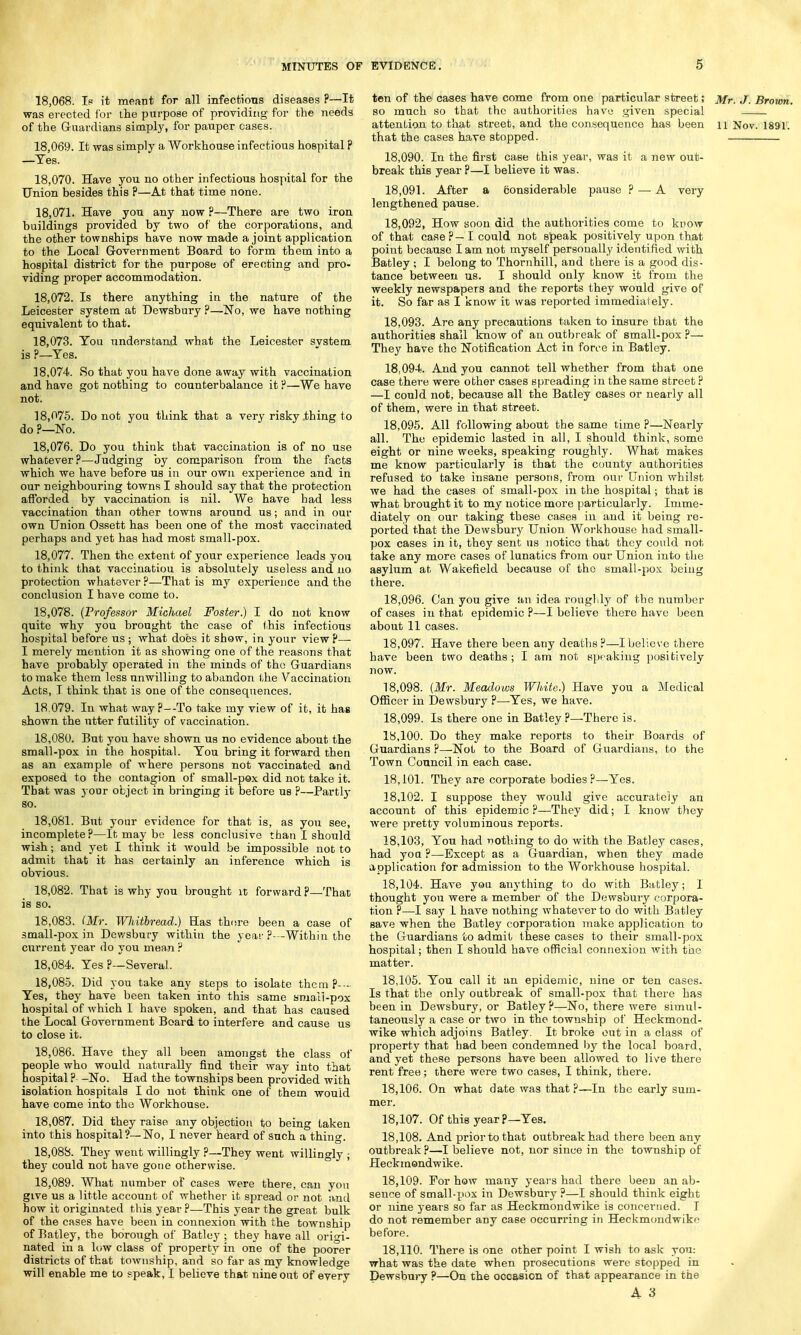 18.068. Is it meant for all infections diseases ?—It was erected for the purpose of providing for the needs of the Guardians simply, for pauper cases. 18.069. It was simply a Workhouse infectious hospital ? —Tes. 18.070. Have you no other infectious hospital for the Union besides this ?—At that time none. 18.071. Have you any now ?—There are two iron buildings provided by two of the corporations, and the other townships have now made a joint application to the Local Government Board to form them into a hospital district for the purpose of erecting and pro- viding proper accommodation. 18.072. Is there anything in the nature of the Leicester system at Dewsbury ?—No, we have nothing equivalent to that. 18.073. You understand what the Leicester system is ?—Tes. 18.074. So that you have done away with vaccination and have got nothing to counterbalance it ?—We have not. 18.075. Do not you think that a very risky thing to do ?—No. 18.076. Do you think that vaccination is of no use whatever?—Judging by comparison from the facts which we have before us in our own experience and in our neighbouring towns I should say that the protection afforded by vaccination is nil. We have had less vaccination than other towns around us; and in our own Union Ossett has been one of the most vaccinated perhaps and yet has had most small-pox. 18.077. Then the extent of your experience leads you to think that vaccinatiou is absolutely useless and no protection whatever ?—That is my experience and the conclusion I have come to. 18.078. (Professor Michael Foster.) I do not know quite why you brought the case of (his infectious hospital before us ; what does it show, in your view?— I merely mention it as showing one of the reasons that have probably operated in the minds of the Guardians to make them less unwilling to abandon the Vaccination Acts, I think that is one of the consequences. 18.079. In what way ?—To take my view of it, it has shown the utter futility of vaccination. 18.080. But you have shown us no evidence about the small-pox in the hospital. You bring it forward then as an example of where persons not vaccinated and exposed to the contagion of small-pox did not take it. That was your object in bringing it before us P—Partly so. 18.081. But your evidence for that is, as you see, incomplete?—It may be less conclusive than I should wish; and yet I think it would be impossible not to admit that it has certainly an inference which is obvious. 18.082. That is why you brought it forward ?—That is so. 18.083. (Mr. Whitbread.) Has there been a case of small-pox in Dewsbury within the year ?—Within the current year do you mean ? 18.084. Yes ?—Several . 18.085. Did you take any steps to isolate them ?--- Yes, they have been taken into this same small-pox hospital of which I have spoken, and that has caused the Local Government Board to interfere and cause us to close it. 18.086. Have they all been amongst the class of people who would naturally find their way into that hospital ? -No. Had the townships been provided with isolation hospitals I do not think one of them would have come into the Workhouse. 18.087. Did they raise any objection to being taken into this hospital?—No, I never heard of such a thing. 18.088. They went willingly ?—They went willingly ; they could not have gone otherwise. 18.089. What number of cases were there, can you give us a little account of whether it spread or not and how it originated this year ?—This year the great bulk of the cases have been in connexion with the township of Batley, the borough of Batley ; they have all origi- nated in a low class of property in one of the poorer districts of that township, and so far as my knowledge will enable me to speak, I believe that nine out of every ten of the cases have come from one particular street; Mr. J. Brown, so much so that the authorities have given special attention to that street, and the consequence has been n Nov. 1891. that the cases have stopped. 18.090. In the first case this year, was it a new out- break this year ?—I believe it was. 18.091. After a Considerable pause ? — A very lengthened pause. 18.092. How soon did the authorities come to know of that case?—I could not speak positively upon that point because I am not myself personally identified with Batley ; I belong to Thornhill, and there is a good dis- tance between us. I should only know it from the weekly newspapers and the reports they would give of it. So far as I know it was reported immediately. 18.093. Are any precautions taken to insure that the authorities shall know of an outbreak of small-pox ?— They have the Notification Act in force in Batley. 18.094. And you cannot tell whether from that one case there were other cases spreading in the same street ? —I could not, because all the Batley cases or nearly all of them, were in that street. 18.095. All following about the same time ?—Nearly all. The epidemic lasted in all, I should think, some eight or nine weeks, speaking roughly. What makes me know particularly is that the county authorities refused to take insane persons, from our Union whilst we had the cases of small-pox in the hospital; that is what brought it to my notice more particularly. Imme- diately on our taking these cases in and it being re- ported that the Dewsbury Union Workhouse had small- pox cases in it, they sent us notice that they could not take any more cases of lunatics from our Union into the asylum at Wakefield because of the small-pox being there. 18.096. Can you give an idea roughly of the number of cases in that epidemic?—I believe there have been about 11 cases. 18.097. Have there been any deaths?—I believe there have been two deaths; I am not speaking positively now. 18.098. (Mr. Meadows White.) Have you a Medical Officer in Dewsbury ?—Yes, we have. 18.099. Is there one in Batley ?—There is. 18.100. Do they make reports to their Boards of Guardians ?—Not to the Board of Guardians, to the Town Council in each case. 18.101. They are corporate bodies?—Yes. 18.102. I suppose they would give accurately an account of this epidemic?—They did; I know they were pretty voluminous reports. 18.103. You had nothing to do with the Batley cases, had yoa ?—Except as a Guardian, when they made application for admission to the Workhouse hospital. 18.104. Have you anything to do with Batley; I thought you were a member of the Dewsbury corpora- tion ?—I say I have nothing whatever to do with Batley save when the Batley corporation make application to the Guardians to admit these cases to their small-pox hospital; then I should have official connexion with the matter. 18.105. You call it an epidemic, nine or ten cases. Is that the only outbreak of small-pox that there has been in Dewsbury, or Batley?—No, there were simul- taneously a case or two in the township of Heckmond- wike which adjoins Batley. It broke out in a class of property that had been condemned by the local board, and yet these persons have been allowed to live there rent free; there were two cases, I think, there. 18.106. On what date was that?—In the early sum- mer. 18.107. Of this year ?—Yes. 18.108. And prior to that outbreak had there been any outbreak ?—I believe not, nor since in the township of Heckmondwike. 18.109. For how many years had there been an ab- sence of small-pox in Dewsbury?—I should think eight or nine years so far as Heckmondwike is concerned. I do not remember any case occurring in Heckmondwike before. 18.110. There is one other point I wish to ask you: what was the date when prosecutions were stopped in Dewsbury ?—On the occasion of that appearance in the