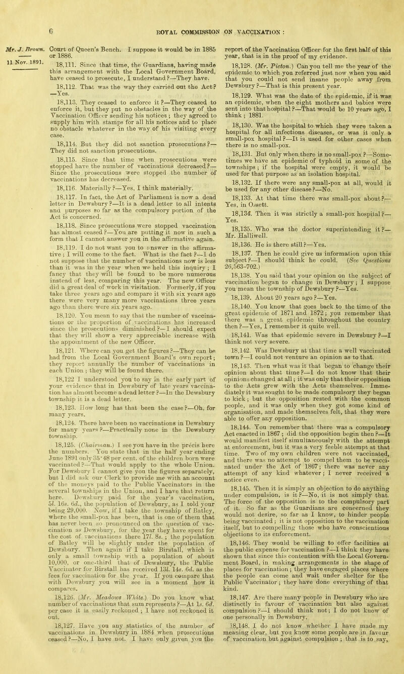 Mr. J. Brown. Court of Queen's Bench. I suppose it would be in 1885 or 1886. 11 Nov. 1891. Since that time, the Guardians, having made this arrangement with the Local Government Board, have ceased to prosecute, I understand P—They have. 18.112. That was the way they carried out the Act? —Tes. 18.113. They ceased to enforce it ?—They ceased to enforce it, but they put no obstacles in the way of the Vaccination Officer sending his notices ; they agreed to supply him with stamps for all his notices and to place no obstacle whatever in the way of his visiting every case. 18.114. But they did not sanction prosecutions ?— They did not sanction prosecutions. 18.115. Since that time when prosecutions were stopped have the number of vaccinations decreased ?— Since the prosecutions were stopped the number of vaccinations has decreased. 18.116. Materially ?—Tes, I think materially. 18.117. In fact, the Act of Parliament is now a dead letter in Dewsbury ?—It is a dead letter to all intents and purposes so far as the compulsory portion of the Act is concerned. 18.118. Since prosecutions were stopped vaccination has almost ceased ?—You are putting it now in such a form that I cannot answer you in the affirmative again. 18.119. I do not want you to answer in the affirma- tive ; I will come to the fact. What is the fact ?—I do not suppose that the number of vaccinations now is less than it was in the year when we held this inquiry ; I fancy that they will be found to be more numerous instead of less, comparing this year. The new Officer did a great deal of work in visitation. Formerly, if you take three years ago and compare it with six years ago there were very many more vaccinations three years ago than there were six years ago. 18.120. You mean to say that the number of vaccina- tions or the proportion of vaccinations has increased since the prosecutions diminished ?—I should expect that they will show a very appreciable increase with the appointment of the new Officer. 18.121. Where can you get the figures ?—They can be had from the Local Government Board's own report; they report annually the number of vaccinations in each Union ; they will be found there. 18,122 I understood you to say in the early part of your evidence that in Dewsbury of late years vaccina- tion has almost become a dead letter ?—In the Dewsbury township in is a dead letter. 18.123. How long has that been the case?—Oh, for many years. 18.124. There have been no vaccinations in Dewsbury for many years P—Practically none in the Dewsbury township. 18.125. (Chairman.) I see you have in the precis here the numbers. You state that in the half year ending June 1891 only 35 48 per cent, of the children born were vaccinated?—That would apply to the whole Union. For Dewsbury I cannot give you the figures separately, but I did ask our Clerk to provide me with an account of the moneys paid to the Public Vaccinators in the several townships in the Union, and I have that return here. Dewsbury paid for the year's vaccination, 51. 16s. 6d., the population of Dewsbury, as I told your being 29,000. Now, if I take the township of Batley, where the small-pox has been, that is one of them that has never been so pronounced on the question of vac- cination as Dewsbury, for the year they have spent for the cost of vaccinations there 171. 8s. ; the population of Batley will be slightly under the population of Dewsbury. Then again if I take Birstall, which is only a small township with a population of about 10,000, or one-third that of Dewsbury, the Public Vaccinator for Birstall has received 13L 14s. 6d. as the fees for vaccination for the year. If you compare that with Dewsbury you will see in a moment how it compares. 18.126. (Mr. Meadows Wliite.) Do you know what number of vaccinations that sum represents ?—At Is. 6d. per case it is easily reckoned ; I have not reckoned it out. 18.127. Have you any statistics of the number of vaccinations in Dewsbury in 1884 when prosecutions ceased?—No, I have not. I have only given you the report of the Vaccination Officer for the first half of this year, that is in the proof of my evidence. 18.128. (Mr. Picton.) Can you tell me the year of the epidemic to which yon referred just now when you said that you could not send insane people away from Dewsbury ?—That is this present year. 18.129. What was the date of the epidemic, if it was an epidemic, when the eight mothers and babies were sent into that hospital ?—That would be 10 years ago, I think; 1881. 18.130. Was the hospital to which they were taken a hospital for all infections diseases, or was it only a small-pox hospital ?—It is used for other cases when there is no small-pox. 18.131. But only when there is no small-pox ?—Some- times we have an epidemic of typhoid in some of the townships ; if the hospital were empty, it would be used for that purpose as an isolation hospital. 18.132. If there were any small-pox at all, would it be used for any other disease?—No. 18.133. At that time there was small-pox about?— Yes, in Ossett. 18.134. Then it was strictly a small-pox hospital ?— Yes. 18.135. Who was the doctor superintending it ?— Mr. Halliwell. 18.136. He is there still?—Yes. 18.137. Then he could give us information upon this subject?—I should think he could. (See Questions 26,563-702.) 18.138. You said that your opinion on the subject of vaccination began to change in Dewsbury ; I suppose you mean the township of Dewsbury ?—Yes. 18.139. About 20 years ago ?—Yes. 18.140. You know that goes back to the time of the great epidemic of 1871 and 1872; you remember that there was a great epidemic throughout the country then ?—Yes, I remember it quite well. 18.141. Was that epidemic severe in Dewsbury ?—I think not very severe. 18.142. Was Dewsbury at that time a well vaccinated town ?—I could not venture an opinion as to that. 18.143. Then what was it that began to change their opinion about that time ?—I do not know that their opinions changed at all; it was only that their opposition to the Acts grew with the Acts themselves. Imme- diately it was sought to be made compulsory they began to kick; but the opposition rested with the common people, and it was only when they got some kind of organisation, and made themselves felt, that they were able to offer any opposition. 18.144. Yon remember that there was a compulsory Act enacted in 1867 ; did tho opposition begin then ?—It would manifest itself simultaneously with the attempt at enforcement, but it was a very feeble attempt at that time. Two of my own children were not vaccinated, and there was no attempt to compel them to be vacci- nated under the Act of 1867; there was never any attempt of any kind whatever; I never received a notice even. 18.145. Then it is simply an objection to do anything under compulsion, is it ?—No, it is not simply that. The force of the opposition is to the compulsory part of it. So far as the Guardians are concerned they would not desire, so far as I know, to hinder people being vaccinated; it is not opposition to the vaccination itself, but to compelling those who have conscientious objections to its enforcement. 18.146. They would be willing to offer facilities at the public expense for vaccination ?—I think they have shown that since this contention with the Local Govern- ment Board, in making arrangements in the shape of places for vaccination; they have engaged places where the people can come and wait under shelter for the Public Vaccinator ; they have done everything of that kind. 18.147. Are there many people in Dewsbury who are distinctly in favour of vaccination but also against compulsion ?—I should think not; I do not know of one personally in Dewsbury. 18.148. I do not know whether I have made my meaning clear, but you know some people are in favour of vaccination but against compulsion ; that is to say,