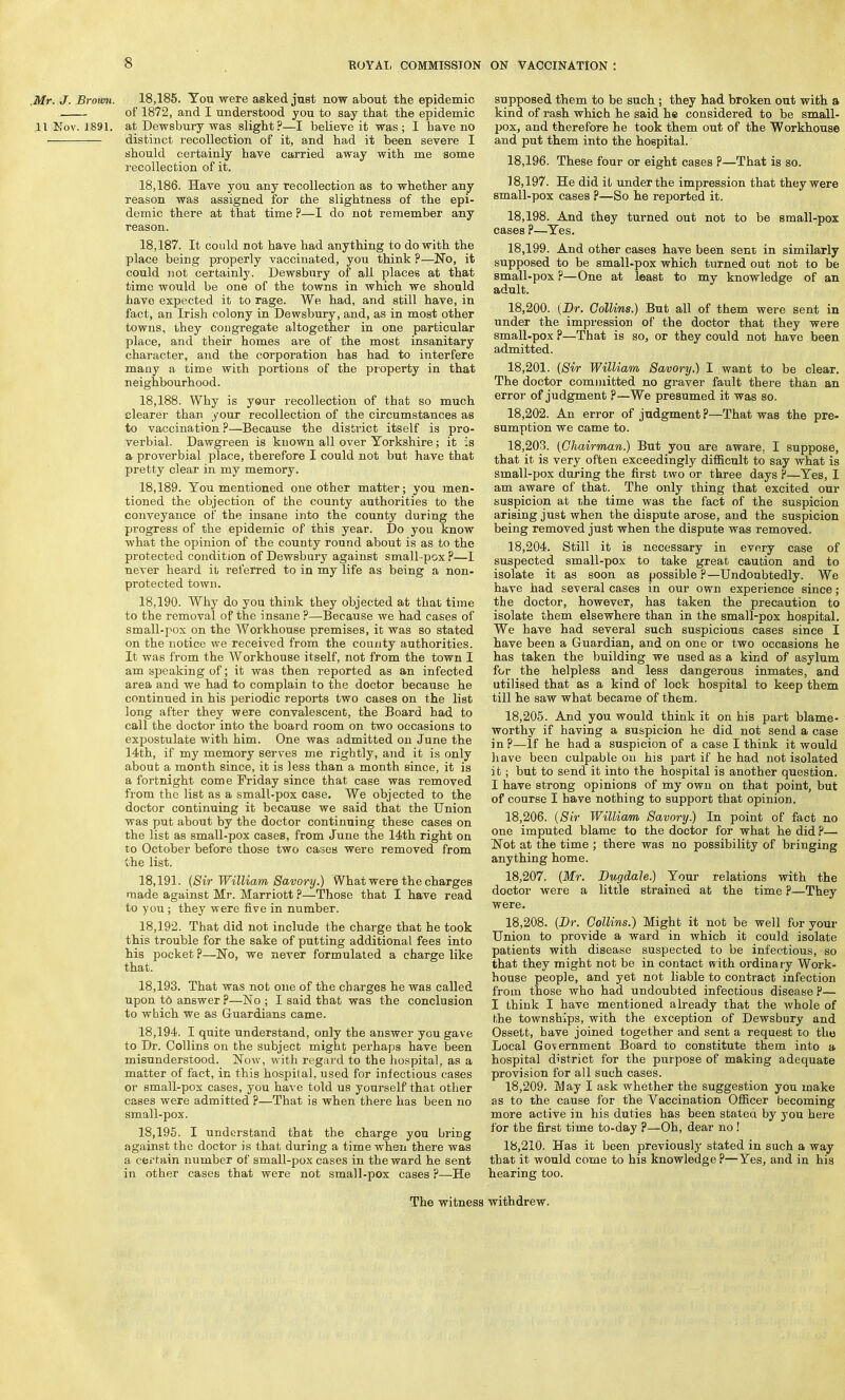 Mr. J. Broum. 18,185. You were asked just now about the epidemic of 1872, and I understood you to say that the epidemic 11 Nov. 1891. at Dewsbury was slight?—I believe it was; I have no distinct recollection of it, and had it been severe I should certainly have carried away with me some recollection of it. 18.186. Have you any recollection as to whether any reason was assigned for the slightness of the epi- demic there at that time ?—I do not remember any reason. 18.187. It could not have had anything to do with the place being properly vaccinated, you think ?—No, it could not certainly. Dewsbury of all places at that time would be one of the towns in which we should have expected it to rage. We had, and still have, in fact, an Irish colony in Dewsbury, and, as in most other towns, they congregate altogether in one particular place, and their homes ai-e of the most insanitary character, and the corporation has had to interfere many a time with portions of the property in that neighbourhood. 18.188. Why is your recollection of that so much clearer than your recollection of the circumstances as to vaccination ?—Because the district itself is pro- verbial. Dawgreen is known all over Yorkshire; it is a proverbial place, therefore I could not but have that pretty clear in my memory. 18.189. You mentioned one other matter; you men- tioned the objection of the county authorities to the conveyance of the insane into the county during the progress of the epidemic of this year. Do you know what the opinion of the county round about is as to the protected condition of Dewsbury against small-pox ?—I never heard it referred to in my life as being a non- protected town. 18.190. Why do you think they objected at that time to the removal of the insane ?—Because we had cases of small-pox on the Workhouse premises, it was so stated on the notice we received from the county authorities. It was from the Workhouse itself, not from the town I am speaking of; it was then reported as an infected area and we had to complain to the doctor because he continued in his periodic reports two cases on the list long after they were convalescent, the Board bad to call the doctor into the board room on two occasions to expostulate with him. One was admitted on June the 14th, if my memory serves me rightly, and it is only about a month since, it is less than a month since, it is a fortnight come Friday since that case was removed from the list as a small-pox case. We objected to the doctor continuing it because we said that the Union was put about by the doctor continuing these cases on the list as small-pox cases, from June the 14th right on to October before those two cases were removed from the list. 18.191. (Sir William Savory.) What were the charges made against Mr. Marriott ?—Those that I have read to you ; they were five in number. 18.192. That did not include the charge that he took this trouble for the sake of putting additional fees into his pocket P—No, we never formulated a charge like that. 18.193. That was not one of the charges he was called upon to answer ?—No ; I said that was the conclusion to which we as Guardians came. 18.194. I quite understand, only the answer you gave to Dr. Collins on the subject might perhaps have been misunderstood. Now, with regard to the hospital, as a matter of fact, in this hospital, used for infectious cases or small-pox cases, you have told us yourself that other cases were admitted ?—That is when there has been no small-pox. 18.195. I understand that the charge you bring against the doctor is that during a time when there was a certain number of small-pox cases in the ward he sent in other cases that were not small-pox cases ?—He supposed them to be such ; they had broken out with a kind of rash which he said he considered to be small- pox, and therefore he took them out of the Workhouse and put them into the hospital. 18.196. These four or eight cases ?—That is so. 18.197. He did it under the impression that they were small-pox cases P—So he reported it. 18.198. And they turned out not to be small-pox cases ?—Yes. 18.199. And other cases have been sent in similarly supposed to be small-pox which turned out not to be small-pox P—One at least to my knowledge of an adult. 18.200. (Dr. Collins.) But all of them were sent in under the impression of the doctor that they were small-pox ?—That is so, or they could not have been admitted. 18.201. (Sir William Savory.) I want to be clear. The doctor committed no graver fault there than an error of judgment P—We presumed it was so. 18.202. An error of judgment?—That was the pre- sumption we came to. 18.203. (Chairman.) But you are aware. I suppose, that it is very often exceedingly difficult to say what is small-pox during the first two or three days ?—Yes, I am aware of that. The only thing that excited our suspicion at the time was the fact of the suspicion arising just when the dispute arose, and the suspicion being removed just when the dispute was removed. 18.204. Still it is necessary in every case of suspected small-pox to take great caution and to isolate it as soon as possible?—Undoubtedly. We have had several cases in our own experience since; the doctor, however, has taken the precaution to isolate them elsewhere than in the small-pox hospital. We have had several such suspicious cases since I have been a Guardian, and on one or two occasions he has taken the building we used as a kind of asylum for the helpless and less dangerous inmates, and utilised that as a kind of lock hospital to keep them till he saw what became of them. 18.205. And you would think it on his part blame- worthy if having a suspicion he did not send a case in p—If he had a suspicion of a case I think it would have been culpabLe on his part if he had not isolated it; but to send it into the hospital is another question. I have strong opinions of my own on that point, but of course I have nothing to support that opinion. 18.206. (Sir William Savory.) In point of fact no one imputed blame to the doctor for what he did P—- Not at the time ; there was no possibility of bringing anything home. 18.207. (Mr. Dugdale.) Your relations with the doctor were a little strained at the time ?—They were. 18.208. (Dr. Collins.) Might it not be well for your Union to provide a ward in which it could isolate patients with disease suspected to be infectious, so that they might not be in contact with ordinary Work- house people, and yet not liable to contract infection from those who had undoubted infectious disease P— I think I have mentioned already that the whole of the townships, with the exception of Dewsbury and Ossett, have joined together and sent a request to the Local Government Board to constitute them into a hospital district for the purpose of making adequate provision for all such cases. 18.209. May I ask whether the suggestion you make as to the cause for the Vaccination Officer becoming more active in his duties has been stated by you here for the first time to-day p—Oh, dear no ! 18.210. Has it been previously stated in such a way that it would come to his knowledge ?—Yes, and in his hearing too. The witness withdrew.