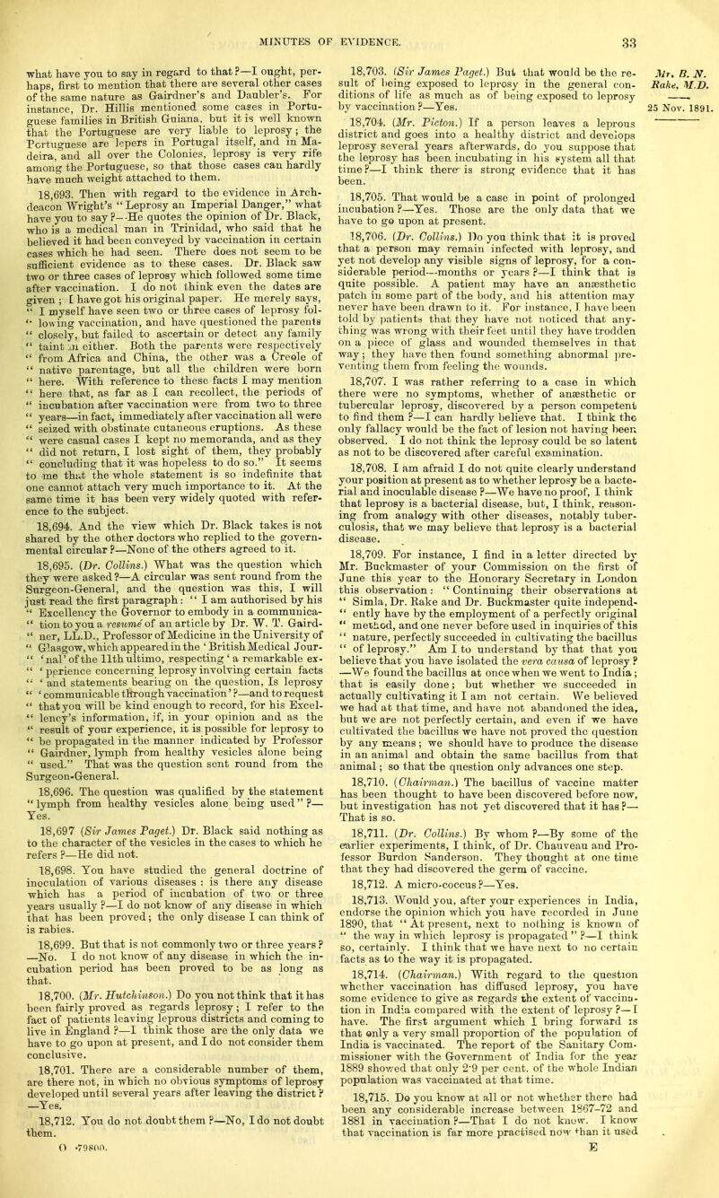 what have you to say in regard to that ?—I ought, per- haps, first to mention that there are several other cases of the same nature as Gairdner's and Daubler's. For instance, Dr. Hillis mentioned some cases in Portu- guese families in British Guiana, but it is well known that the Portuguese are very liable to leprosy; the Portuguese are lepers in Portugal itself, and in Ma- deira,°and all over the Colonies, leprosy is very rife among the Portuguese, so that those cases can hardly have much weight attached to them. 18.693. Then with regard to the evidence in .Arch- deacon Wright's Leprosy an Imperial Danger, what have you to say P--He quotes the opinion of Dr. Black, who is a medical man in Trinidad, who said that he believed it had been conveyed by vaccination in certain cases which he had seen. There does not seem to be sufficient evidence as to these cases. Dr. Black saw two or three cases of leprosy which followed some time after vaccination. I do not think even the dates are given ; £ have got his original paper. He merely says,  I myself have seen two or three cases of leprosy fol- '• lowing vaccination, and have questioned the parents  closely, but failed to ascertain or detect any family  taint jiii either. Both the parents were respectively  from Africa and China, the other was a Creole of  native parentage, but all the children were born  here. With reference to these facts I may mention  here that, as far as I can recollect, the periods of  incubation after vaccination were from two to three  years—in fact, immediately after vaccination all were  seized with obstinate cutaneous eruptions. As these  were casual cases I kept no memoranda, and as they  did not return, I lost sight of them, they probably  concluding that it was hopeless to do so. It seems to -me thr«t the whole statement is so indefinite that one cannot attach very much importance to it. At the same time it has been very widely quoted with refer- ence to the subject. 18.694. And the view which Dr. Black takes is not shared by the other doctors who replied to the govern- mental circular ?—None of the others agreed to it. 18.695. (Dr. Collins.) What was the question which they were asked ?—A circular was sent round from the Surgeon-General, and the question was this, I will just read the first paragraph:  I am authorised by his  Excellency the Governor to embody in a communica-  tion to you a resume of an article by Dr. W. T. Gaird-  ner, L.L.D., Professor of Medicine in the University of  Glasgow, which appeared in the ' British Medical Jour-  'naP of the 11th ultimo, respecting ' a remarkable ex-  ' perience concerning leprosy involving certain facts  1 and statements bearing on the question, Is leprosy  ' communicable through vaccination' ?—and to request  that you will be kind enough to record, for his Excel-  lency's information, if, in your opinion and as the  result of your experience, it is possible for leprosy to  be propagated in the manner indicated by Professor  Gairdner, lymph from healthy vesicles alone being  used. That was the question sent round from the Surgeon-General. 18.696. The question was qualified by the statement lymph from healthy vesicles alone being used?— Yes. 18,697 (Sir James Paget.) Dr. Black said nothing as to the character of the vesicles in the cases to which he refers ?—He did not. 18.698. Ton have studied the general doctrine of inoculation of various diseases : is there any disease which has a period of incubation of two or three years usually ?—I do not know of any disease in which that has been proved; the only disease I can think of is rabies. 18.699. But that is not commonly two or three years ? —No. I do not know of any disease in which the in- cubation period has been proved to be as long as that. 18.700. (Mr. Hutchinson.) Do you not think that it has been fairly proved as regards leprosy; I refer to the fact of patients leaving leprous districts and coming to live in England ?—I think those are the only data we have to go upon at present, and I do not consider them conclusive. 18.701. There are a considerable number of them, are there not, in which no obvious symptoms of leprosy developed until several years after leaving the district ? —Yes. 18,712. You do not doubt them ?—No, I do not doubt them. O -79800, 18,703. (Sir James Paget.) But that would bo the re- Mr. B. N. suit of being exposed to leprosy in the general con- Bake. M.D. ditions of life as much as of being exposed to leprosy . by vaccination?—Yes. 25 Nov. 1891. ' 18,704. (Mr. Picton.) If a person leaves a leprous  district and goes into a healthy district and develops leprosy several years afterwards, do you suppose that the leprosy has been incubating in his yystem all that time ?—I think there- is strong evidence that it has been. 18.705. That would be a case in point of prolonged incubation ?—Yes. Those are the only data that we have to go upon at present. 18.706. (Dr. Collins.) Do you think that it is proved that a person may remain infected with leprosy, and yet not develop any visible signs of leprosy, for a con- siderable period—months or years ?—I think that is quite possible. A patient may have an anaesthetic patch in some part of the body, and his attention may never have been drawn to it. For instance, I have been told by patients that they have not noticed that any- thing was wrong with their feet until they have trodden on a piece of glass and wounded themselves in that way; they have then found something abnormal pre- venting them from feeling the wounds. 18.707. I was rather referring to a case in which there were no symptoms, whether of anaesthetic or tubercular leprosy, discovered by a person competent to find them ?—I can hardly believe that. I think the only fallacy would be the fact of lesion not having been observed. I do not think the leprosy could be so latent as not to be discovered after careful examination. 18.708. I am afraid I do not quite clearly understand your position at present as to whether leprosy be a bacte- rial and inoculable disease P—We have no proof, I think that leprosy is a bacterial disease, but, I think, reason- ing from analogy with other diseases, notably tuber- culosis, that we may believe that leprosy is a bacterial disease. 18.709. For instance, I find in a letter directed by Mr. Buckmaster of your Commission on the first of June this year to the Honorary Secretary in London this observation: Continuing their observations at  Simla, Dr. Rake and Dr. Buckmaster quite independ-  ently have by the employment of a perfectly original  method, and one never before used in inquiries of this  nature, perfectly succeeded in cultivating the bacillus  of leprosy. Am I to understand by that that you believe that you have isolated the vera causa of leprosy ? —We found the bacillus at once when we went to India ; that is easily done; but whether we succeeded in actually cultivating it I am not certain. We believed we had at that time, and have not abandoned the idea, but we are not perfectly certain, and even if we have cultivated the bacillus we have not proved the question by any means ; we should have to produce the disease in an animal and obtain the same bacillus from that animal; so that the question only advances one step. 18.710. (Chairman.) The bacillus of vaccine matter has been thought to have been discovered before now, but investigation has not yet discovered that it has ?— That is so. 18.711. (Dr. Collins.) By whom ?—By some of the earlier experiments, I think, of Dr. Chauveau and Pro- fessor Burdon Sanderson. They thought at one time that they had discovered the germ of vaccine. 18.712. A micro-coccus ?—Yes. 18.713. Would you, after your experiences in India, endorse the opinion which you have recorded in June 1890, that  At present, next to nothing is known of  the way in which leprosy is propagated  ?—I think so, certainly. I think that we have next to no certain facts as to the way it is propagated. 18.714. (Chairman.) With regard to the question whether vaccination has diffused leprosy, you have some evidence to give as regards the extent ot'vaccina- tion in India compared with the extent of leprosy ?— I have. The first argument which I bring forward is that only a very small proportion of the population of India is vaccinated. The report of the Sanitary Com- missioner with the Government of India for the year 1889 showed that only 2'9 per cent, of the whole Indian population was vaccinated at that time. 18.715. Do you know at all or not whether there had been any considerable increase between 1867-72 and 1881 in vaccination ?—That I do not know. I know that vaccination is far more practised now +han it used E