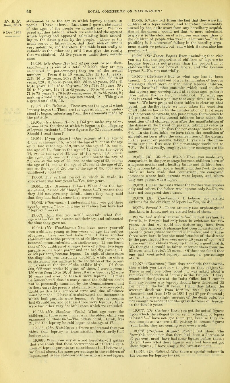 Mr. B. N. statement as to the age at which leprosy appears in Rake, M.D. people. I have it here. Last time I gave a statement of the ages of the people we actually saw. We pre- 9 Dec 1891. pared another table in which we calculated the ages at which leprosy had appeared, calculating back accord- ing to the dates given by the people. There is the usual source of fallacy here, that their idea of time is very indefinite, and therefore this table is not really as valuable as the other one; still lean give the results that we obtained. At five years or under there were 42 cases. 19.056. (Sir Chiyer Hunter.) 42 per cent, or per thou- sand ?—This is out of a total of 2,000; they are not calculated in per-centages; they are of the actual numbers. From 6 to 10 years, 139; 11 to 15 years, 226; 16 to 20 years, 265 ; 21 to 25 years, 292 ; 26 to 30 years, 323 ; 31 to 35 years, 220; 36 to 40 years, 205 ; 41 to 45 years, 122 ; 46 to 50 years, 100 ; 51 to 55 years, 39 ; 56 to 60 years, 19 ; 61 to 65 years, 6; 66 to 70 years, 11 ; 71 to 75 years 3 ; 76 to 80 years, none; 81 to 85 years, 2 ; making a total of 2,014 ; age not stated, 98. This gives a grand total of 2,112. 19.057. (Br. Bristowe.) Those are not the ages at which leprosy began ?—Those are the ages at which we under- stood it began, calculating from the statements made by the patients. 19.058. (Sir Guyer Hunter.) Did you make any calcu- lations as to the time at which it began in the offspring of leprous patients ?—I have figures for 32 such patients. Should I read them P 19.059. If you please ?—One patient at the age of 4, one at the age of 5, two at the age of 7, one at the age of 8, two at the age of 9, two at the age of 10, one at the age of 11, four at the age of 12, one at the age of 14, two at the age of 15, one at the age of 18, one at the age of 19, one at the age of 20, one at the age of 21, one at the age of 22, one at the age of 23, one at the age of 24, one at the age of 25, one at the age of 27, one at the age of 29, one at the age of 35, four since childhood; total 32. 19.060. The earliest period at which it made its appearance was four years ?—Yes, four years. 19.061. (Mr. Meadows White.) What does the last statement,  since childhood, mean?—It means that they did not give any definite time; they only said that they had had it since they were young. 19.062. (Chairman.) I understand that you got these ages by saying '' how long ago is it since you have had  leprosy  ?—Yes. 19.063. And then you would ascertain what their age was ?—Yes, we ascertained their age and subtracted the time they gave us. 19.064. (Mr. Hutchinson.) You have never yourself seen a child so young as four years of age the subject of leprosy, have you ?—I have not. I have another statement as to the proportion of children of lepers who became leprous, calculated in another way. It was found that of 500 children of all ages born of either two leper parents or one leper parent and one healthy parent, 21, or 4'2 per cent, became lepers. In eight of these cases the diagnosis was extremely doubtful, while in others no statement was made as to the condition of the parent or parents at the time of the child's birth. Of these 500, 268 were under 10 years, of these, 5 were leprous ; 150 were from 10 to 16, of these 10 were leprous ; 82 were 16 years and over, of these 6 were leprous. It must be remembered that in many cases the children could not be personally examined by the Commissioners, and in these cases the parents' statements had to be accepted; doubtless this is a source of error and due allowance must be made. I have also abstracted the instances in which both parents were lepers. 98 leprous couples had 65 children, and of these three were leprous ; there were two other very doubtful cases which we excluded. 19.065. (Mr. Meadows White.) What age were the children in those cases ; what was the oldest child you examined of those 65 ?—The oldest child, I think, was 21, and the leprosy he said began at the age of 17. 19.066. (Mr. Hutchinson.) Do we understand that you think that leprosy is transmissible hereditarily P—I believe not. 19.067. When you say it is not hereditary, I gather that you think that these occurrences of it in'the chil- dren of leprous parents are coincidences ?—I believe so; we found almost the same per-centage in the children of lepers, and in the children of those who were not lepers. 19.068. (Chairman.) From the fact that they were the children of a leper mother, and therefore presumably nursed by her, quite apart from any hereditary acquisi- tion of the disease, would not that be more calculated to give it to the children of a leprous marriage than to the children of people who were not leprous P—That is possible ; it is a source of fallacy in the heredity argu- ment which we pointed out, and which Hansen also has pointed out. 19.069. (Sir James Paget.) Even including that risk you say that the proportion of children of lepers who become leprous is not greater than the proportion of children who are not born of lepers, and who become leprous ?—£To, not materially. 19.070. (Chairman.) But to what age has it been traced. You say that out of a certain number of leprous marriages there were only so many leprous children, but we have had other statistics which tend to show that leprosy may develop itself at various ages, perhaps later rather than earlier, in childhood. To what age does it extend when you say that only three were lep- rous ?—We have prepared three tables to clear up that point. In the first table we have taken the condition of all children born after the manifestation of the disease in the parent or parents, the per-centage there comes to 4*2 per cent. In the second table we have taken the condition of all children born after the manifestation of the disease in the parent or parents, taking 10 years as the minimum age ; in that the per-centage works out to 6'6. In the third table we have taken the condition of all children born after the manifestation of the disease in the parent or parents, taking 16 years as the mini- mum age ; in that case the per-centage works out to 731. So that really, roughly, the per-centages are the same. 19.071. (Mr. Meadows White.) Have you made any comparison in the per-centage between children born of a leprous mother and a healthy father and children born of a leprous father and a healthy mother p—I do not think we have made that comparison; we compared instances where both parents were lepers, and where only one parent was a leper. 19.072. I mean the cases where the mother was leprous only and where the father was leprous only ?—No, we have not compared those cases. 19.073. (Mr. Hutchinson.) I believe you visited asylums for the children of lepers ?—Yes, we did. 19i074. Several P—There are only two orphanages of that kind in India, and we visited both of them. 19.075. And with what results P—The first asylum, at Purulia, in Bengal, had only been in existence for two years, so that we could not deduce any facts from that. The Almora Orphanage had been in existence for about 20 years; there we found 23 inmates, and of these three were born before the manifestation of the disease in the parents, and five were under 10 years of age. All these eight individuals were, up to date, in good health. We thought it would be fair to subtract them from the 23 cases, and that left 15 cases. Of these we found that one had contracted leprosy, making a per-centage of 6-6. 19.076. (Chairman.) Does that conclude the informa- tion which you have now to give on that subject?— There is only one other point. I was asked about a remarkable decrease of leprosy in the Punjab. I have examined the figures at the India Office, but I cannot find any reason why leprosy should have decreased 35 per cent, in the last 10 years. I find that taking the average death-rate from 1872 to 1880 I get 26 per thousand, and from 1878 to 1889 I get 27 per thousand; so that there is a slight increase of the death rate, but not enough to account for the great decrease of leprosy in the last 10 years. 19.077. (Br. Collins.) Have you got the actual figures upon which the alleged 35 per cent, reduction of lepers is based ?—I have not got them yet, because they are not complete; we are still getting in census figures from India, they are coming over every week. 19.078. (Professor Michael^ Foster.) But those who drew this conclusion that there had been a decrease of 35 per cent, must have had some figures before them ; do you know what those figures were ?—I have not got those figures ; I have simply the bare statement. 19.079. (Dr. Collins.) Was there a special column in the census for leprosy ?—Yes.