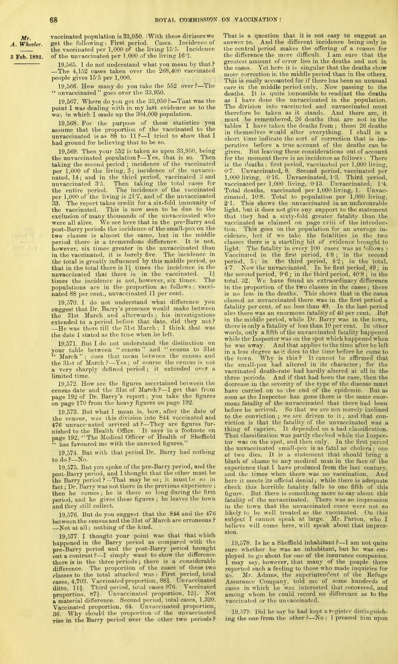 Mr. vaccinated population is 33,950. I With these divisors we A. Wheeler, get the following: First period. Cases. Incidence of the vaccinated per 1,000 of the living 15-5. Incidence 3 Feb. 1892. of the unvaccinated per 1.000 of the living 16 2. 19,565. I do not understand what you mean by that ? —The 4,152 cases taken over the 268,400 vaccinated people gives 15'5 per 1,000. 19.566. How many do you take the 552 over?—The  nnvaccinated goes over the 33,950. 19.567. Where do you get the 33,950 ?—That was the point I was dealing with in my last evidence as to the way in which I made up the 304,000 population. 19.568. For the purpose of these statistics you assume that the proportion of the vaccinated to the unvaccinated is as 88 to 11 ?—I tried to show that I had ground for believing that to be so. 19.569. Then your 552 is taken as upon 33,950, being the unvaccinated population ?—Yes, that is so. Then taking the second period ; incidence of the vaccinated per 1,000 of the living, 3; incidence of the unvacci- nated, 14; and in the third period, vaccinated 3 and unvaccinated 3-5. Then taking the total cases for the entire period. The incidence of the vaccinated per 1,000 of the living is 21'7, and of the unvaccinated 33. The report takes credit for a six-fold immunity of the vaccinated. This is now seen to be due to the exclusion of many thousands of the unvaccinated who were all alive. We see here that in the pre-Barry and post-Barry periods the incidence of the small-pox on the two classes is almost the same, but in the middle period there is a tremendous difference. It is not, however, six times greater in the unvaccinated than in the vaccinated, it is barely five. The incidence in the total is greatly influenced by this middle period, so that in the total there is li times the incidence in the unvaccinated that there is in the vaccinated. li times the incidence is not, however, six times. The populations are in the proportion as follows : vacci- nated 88 per cent., unvaccinated 11 per cent. 19.570. I do not understand what difference you suggest that Dr. Barry's presence would make between the 31st March and afterwards; his investigations extended to a period before that date, did they not ? —He was there till the 31st March ; I think that was the date 1 stated as the time when he left. 19.571. But I do not understand the distinction on your table between  census and  census to 31st  March  ; does that mean between the census and the 31st of March ?—Yes ; of course the census is not a very sharply defined period; it extended over a limited time. 19.572. How are the figures ascertained between the census date and the 31st of March ?—I get that from page 192 of Dr. Barry's report; you take the figures on page 170 from the heavy figures on page 192. 19.573. But what I mean is, how, after the date of the census, was this division into 844 vaccinated and 476 unvaccinated arrived at ?—They are figures fur- nished to the Health Office. It says in a footnote on page 192, The Medical Officer of Health of Sheffield  has favoured me with the annexed figures. 19.574. But with that period Dr. Barry had nothing to do ?—No. 19.575. But you spoke of the pre-Barry period, and the post-Barry period, and I thought that the other must be the Barry period P—That may be so ; it mustle so in fact; Dr. Barry was not there in the previous experience ; then he comes ; he is there so long during the first period, and he gives these figures ; he leaves the town and they still collect. 19.576. But do you suggest that the 8M and the 476 between the census and the 31st of March are erroneous ? —Not at all; nothing of the kind. 19.577. I thought your point was that that which happened in the Barry period as compared with the pre-Barry period and the post-Barry period brought out a contrast ?—I simply want to show the difference there is in the three periods ; there is a considerable difference. The proportion of the cases of these two classes to the total attacked was : First period, total cases, 4,703. Vaccinated proportion, 88?. Unvaccinated ditto' llf. Third period, total cases 976. Vaccinated proportion, »7j. Unvaccinated proportion, 12J. Not a material difference. Second period, total cases, 1,320. Vaccinated proportion, 64. Unvaccinated proportion, 36. Why should the proportion of the unvaccinated rise in the Barry period over the other two periods P That is a question that it is not easy to suggest an answer to. And the different incidence being only in the central period makes the offering of a reason for the difference the more difficult. I am sure that the greatest amount of error lies in the deaths and not in the cases. Yet here it is singular that the deaths show more correction in the middle period than in the others. This is easily accounted for if there has been an unusual care in the middle period only. Now passing to the deaths. It is quite impossible to readjust the deaths as I have done the unvaccinated in the population. The division into vaccinated and unvaccinated must therefore be taken as it stands. And there are, it must be remembered, 26 deaths that are not in the tables I have taken the deaths from ; these 26 deaths in themselves would alter everything. I shall in a short time indicate the sort of correction that is im- perative before a true account of the deaths can be given. But leaving these considerations out of account for the moment there is an incidence as fellows : '['here is the deaths ; first period, vaccinated per 1,000 living, 0'7. Unvaccinated, 8. Second period, vaccinated per 1,000 living, 0T6. Unvaccinated, 13. Third period, vaccinated per 1,000 living, 013. Unvaccinated, 1'4. Total deaths, vaccinated per 1,000 living, 1. Unvac- cinated, 10'8. Total to population per 1,000 living, 2'1. This shows the unvaccinated in an unfavourable light, bub it does not give any support to the statement that they had a sixty-fold greater fatality than the vaccinated as claimed on page xviii of the introduc- tion. This goes on the population for an average in- cidence, but if we take the fatalities in the two classes there is a startling bit of evidence brought to light. The fatality in every 100 cases was as follows : Vaccinated in the first period, 48 ; in the second period, 5; in the third period, 42; in the total, 47. Now the unvaccinated. In he first period, 49 ; in the second period, 96 ; in the third period, 408 ; in the total. 32. We have found an extraordinary difference in the proportion of the two classes in the cases ; there is no less in the deaths. This shows that in the cases classed as unvaccinated there was in the first period a fatality per cent, of no less than 49. In the last period also there was an enormous fatality of 40 per cent. But in the middle period, while Dr. Barry was in the town, there is only a fatality of less than 10 per cent. In other words, only a fifth of the unvaccinated fatality happened while the Inspector was on the spot which happened when he was away. And that applies to the time after he left in a less degree as it does to the time before he came to the town. Why is this P It cannot be affirmed that the small-pox had altered in its character; for the vaccinated death-rate had hardly altered at all in the three periods. And if that had been the case, then the decrease in the severity of the type of the disease must have carried on to the end of the epidemic. But as soon as the Inspector has gone there is the same enor- mous fatality of the unvaccinated that there had been before he arrived. So that we are not merely inclined to the conviction ; we are driven to it; and that con- viction is that the fatality of the unvaccinated was a thing of caprice. It depended on a bad classification. That classification was partly checked while the Inspec- tor was on the spot, and then only. In the first period the unvaccinated small-pox is as fatal as cholera ; one of two dies. It is a statement that should bring a blush of shame to any medical man in the face of the experience that I have produced from the last century, and the times when there was no vaccination. And here it meets its official denial; while there is adequate check this horrible fatality falls to one fifth of this figure. But there is something more to say about this fatality of the unvaccinated. There was an impression in the town that the unvaccinated cases were not so likely to be well treated as the vaccinated. On this subject I cannot speak at large. Mr. Parton, who I believe will come here, will speak about that impres- sion. 19.578. Is he a Sheffield inhabitant?—I am not quite sure whether he was an inhabitant, but he was em- ployed to go about for one of the insurance companies. I may say, however, that many of the people there reported such a feeling to those who made inquiries for us. Mr. Adams, the superintendent of the Kefuge Assurance Company, told me of some hundreds of cases in which he was interested that recovered, and among whom he could record no difference as to the vaccinated or the unvaccinated. 19.579. Did he say he had kept a register distinguish- ing the one from the other ?—No ; I pressed him upon
