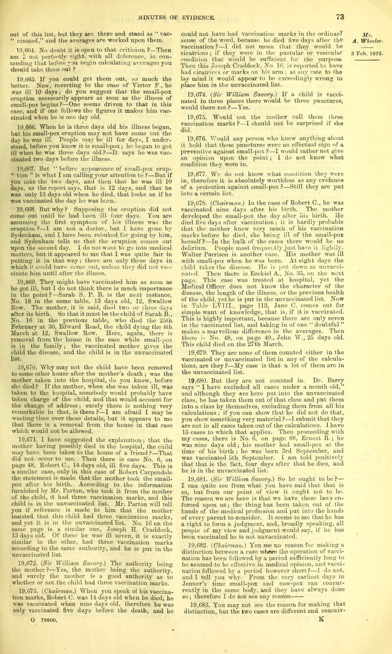 out of this list, but they are there and stand as  vac-  cinated, and the averages are worked upon them. 19.664. No doubt it is open to that criticism ?—Then am I not perfectly right, with all deference, in con- lending that before you begin calculating averages you should take those out ? 19.665. If you could get them out, so much the better. Now, reverting to the case of Victor F., he vas ill 10 days; do you suggest that the small-pox eruption necessarily appears as soon as the illness of small-pox begins ?—One seems driven to that in this case, and if one follows the figures it makes him vac- cinated when be is one day old. 19.666. When he is three days old his illness began, but his small-pox eruption may not have come out the day he was ill. People may be ill for days, I under- stand, before you know it is small-pox; he began to get ill when he was three days old ?—It says he was vac- cinated two days before the illness. 19.667. But before appearance of small-pox erup-  tion  is what I am calling your attention to ?—But if yon take the two days, and then that he was ill 10 days, as the report says, that is 12 days, and that he was only 13 days old when he died, that looks as if he was vaccinated the day he was born. 19.668. But why? Supposing the eruption did not come out until he had been ill lour days. You are assuming the first symptom of his illness was the eruption ?—I am not a doctor, but I have gone by Sydenham, and I have been rebuked for going by him, and Sydenham tells us that the eruption comes out upon the second day. I do not want to go into medical matters, but it appeared to me that I was quite fair in putting it in that way ; there are only three days in which it could have come out, unless they did not vac- cinate him until after the illness. 19.669. They might have vaccinated him as soon as he got ill, but I do not think there is much importance in the point ? —Sarah S. P. B. is the next instance, No. 18 in the same table, 13 days old, 12, Swallow Row. The mother, it is said, died two or three days after its birth. So that it must be the child of Sarah B., No. 16 in the previous table, who died the 25th February at 30, Edward Road, the child dying the 4th March at 12, Swallow Row. Here, again, there is removal from the house in the case while small-pox is in the family; the vaccinated mother gives the child the disease, and the child is in the unvaccinated list. 19.670. Why may not the child have been removed to some other house after the mother's death ; was the mother taken into the hospital, do you know, before she died ? If the mother, when she was taken ill, was taken to the hospital, somebody would probably have taken charge of the child, and that would account for the change of address; surely there is nothing very remarkable in that, is there ?—I am afraid I may be wasting time over these details, but it appears to me that there is a removal from the house in that case which would not be allowed. 19.671. I have suggested the explanation; that the mother having possibly died in the hospital, the child may have been taken to the house of a friend ?—That did not occur to me. Then there is case No. 6, on page 48, Robert C, 14 days old, ill five days. This is a similar case, only in this case of Robert Carpendale the statement is made that the mother took the small- pox after his birth. According to the information furnished by Mr. Parton, who took it from the mother of the child, it had three vaccination marks, and this child is in the unvaccinated list. Mr. Parton will tell you if reference is made to him that the mother insisted that this child had three vaccination marks, and yet it is in the unvaccinated list. No. 16 on the same page is a similar one, Joseph H. Craddock, 13 days old. Of these he was ill seven, it is exactly similar to the other, had three vaccination marks according to the same authority, and he is put in the unvaccinated list. 19.672. {Sir William Savory.) ,The authority being the mother ?—Yes, the mother being the authority, and surely the mother is a good authority as to whether or not the child had three vaccination marks. 19.673. (Chairman.) When you speak of bis vaccina- tion marks, Robert 0. was 14 days old when he died, he was vaccinated when nine days old, therefore be was only vaccinated five days before the death, and he O 79800. could not have had vaccination marks in the ordinary sense of the word, because he died five days after the vaccination P—I did not mean that they would be condition that would be sufficient for the purpose. Then this Jo-ieph Craddock, No. 16, is reported to have had cicatrices or marks on his arm ; at any rate to the lay mind it would appear to be exceedingly wrong to place him in the unvaccinated list. 19.674. (Sir William Savory.) If a child is vacci- nated in three places there would be three punctures, would there not ?—Yes. 19.675. Would not the mother call them three vaccination marks ?—I should not be surprised if she did. 19.676. Would any person who knew anything about it hold that these punctures were an effectual sign of a preventive against small-pox ?—I would rather not give an opinion upon the point; I do not know what condition they were in. 19.677. Wc do not know what condition they were in, therefore it is absolutely worthless as any evidence of a protection against small-pox ?—Still they are put into a certain list. 19.678. (Chairman.) In the case of Robert C, he was vaccinated nine days after his birth. The mother developed the small-pox the day after his birth. He died five days after vaccination; it is hardly probable that the mother knew very much of his vaccination marks before he died, she being ill of the small-pox herself?—In the bulk of the cases there would be no delirium. People most frequently just have it lightly. Walter Parrison is another case. His mother was ill with small-pox when he was born. At eight days the child takes the disease. He is put down as unvacci- nated. Then there is Ezekiel A., No. 35, on the next page. This case was treated at hospital, yet the Medical Officer does not know the character of the disease, the length of the illness, or the previous health of the child, yet he is put in the unvaccinated list. Now in Table LYIIL, page 113, Jane C. comes out for simple want of knowledge, that is, if it is vaccinated. This is highly important, because there are only seven in the vaccinated list, and taking in of one  doubtful  makes a marvellous difference in the averages. Then there is No. 48, on page 49., John W., 25 days old. This child died on the 27th March. 19.679. They are none of them counted cither in the vaccinated or unvaccinated list in any of the calcula- tions, are they ?—My case is that a lot of them are in the unvaccinated list. 19.680. But they are not counted in. Dr. Barry says  I have excluded all cases under a month old, and although they are here put into the unvaccinated class, he has taken them out of that class and put them into a class by themselves, excluding them from all his calculations : if you can show that he did not do that, you show something very material ?—I submit that they are not in all cases taken out of the calculations. I. have 15 cases to which that applies. Then proceeding with my cases, there is No. 6. on page 68, Ernest B.; he was nine days old; his mother had small-pox at the time of his birth ; he was' born 3rd September, and was vaccinated 5th September. I am told positively that that is the fact, four days after that he dies, and he is in the unvaccinated list. 19.681. (Sir William Savory.) So he ought to be ?— I can quite see from what you have said that that is so, but from our point of view it ought not to be. The reason we are here is that we have these laws en- forced upon us ; the thing has been taken out of the hands of the medical profession and put into the hands of every parent to consider. It seems to me that he has a right to form a judgment, and, broadly speaking, all people of my view and j udgment would say, if he has been vaccinated he is not unvaccinated. 19.682. (Chairman.) You see no reason for making a, distinction between a case whore the operation of vacci- nation has been followed by a period sufficiently long to be asumed to be effective in medical opinion, and vacci- nation followed by a period however short ?—I do not, and I tell you why. Prom the very earliest dayrs in Jenner's time small-pox and cow-pox ran concur- rently in the same body, and they have always done so; therefore I do not see any reason ■ 19,683. You may not see the reason for making that distinction, but the two cases are different and conceiv- K Mr. A. Wheeler.