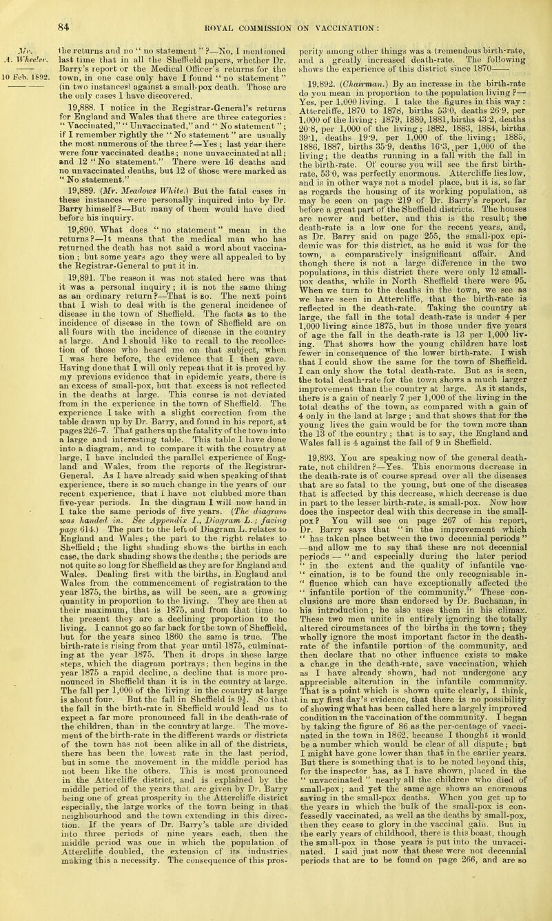 1 be returns and no  no statement  ?—No, I ment ioned A. Wheeler, last time that in all the Sheffield papers, whether Dr. Barry's report or the Medical Officer's returns for the 10 Feb. 1892. town, in one case only have I found  no statement  (in two instances) against a small-pox death. Those are the only cases I have discovered. 19.888. I notice in the Registrar-General's returns for England and Wales that there are three categories :  Vaccinated,  Unvaccinated, and  No statement  ; if I remember rightly the  No statement  are usually the most numerous of the three ?—Yes ; last year there were four vaccinated deaths ; none unvaccinated at all; and 12 No statement. There were 16 deaths and no unvaccinated deaths, but 12 of those were marked as  No statement. 19.889. (Mr. Meadows White.) But the fatal cases in these instances were personally inquired into by Dr. Barry himself ?—But many of them would have died before his inquiry. 19.890. What does  no statement mean in the returns?—It means that the medical man who has returned the death has not said a word about vaccina- tion ; but some years ago they were all appealed to by the Registrar-General to put it in. 19.891. The reason it was not stated here was that it was a personal inquiry ; it is not the same thing as an ordinary return?—That is so. The next point that I wish to deal with is the general incidence of disease in the town of Sheffield. The facts as to the incidence of disease in the town of Sheffield are on all fours with the incidence of disease in the country at large. And 1 should like to recall to the recollec- tion of those who heard me on that subject, when I was here before, the evidence that I then gave. Having done that I will only repeat that it is proved by my previous evidence that in epidemic years, there is an excess of small-pox, but that excess is not reflected in the deaths at large. This course is not deviated from in the experience in the town of Sheffield. The experience 1 take with a slight correction from the table drawn up by Dr. Barry, and found in his report, at pages 226-7. That gathers up the fatality of the town into a large and interesting table. This table I have done into a diagram, and to compare it with the country at large, I have included the parallel experience of Eng- land and Wales, from the reports of the Registrar- General. As I have already said when speaking of that experience, there is so much change in the years of our recent experience, that I have not clubbed more than five-year periods. In the diagram I will now hand in I take the same periods of five years. (The diagram was handed in. See Appendix I., Diagram L.; facing page 614.) The part to the left of Diagram L. relates to England and Wales; the part to the right relates to Sheffield ; the light shading shows the births in each case, the dark shading shows the deaths ; the periods are not quite so long for Sheffield as they are for England and Wales. Dealing first with the births, in England and Wales from the commencement of registration to the year 1875, the births, as will be seen, are a growing quantity in proportion to the living. They are then at their maximum, that is 1875, and from that time to the present they are a declining proportion to the HviDg. I cannot go so far back for the town of Sheffield, but for the years since 1860 the same is true. The birth-rate is rising from that year until 1875, culminat- ing at the year 1875. Then it drops in these large steps, which the diagram portrays; then begins in the year 1875 a rapid decline, a decline that is more pro- nounced in Sheffield than it is in the country at large. The fall per 1,000 of the living in the country at large is about four. But the fall in Sheffield is 9$. So that the fall in the birth-rate in Sheffield would lead us to expect a far more pronounced fall in the death-rate of the children, than in the country at large. The move- ment of the birth-rate in the different wards or districts of the town has not been alike in all of the districts, there has been the lowest rate in the last period, but in some the movement in the middle period has not been like the others. This is most pronounced in the Attercliffe district, and is explained by the middle period of the years that are given by Dr. Barry being one of great prosperity in the Attercliffe district especially, the large works of the town being in that neighbourhood and the town extending in this direc- tion. If the years of Dr. Barry's table are divided into three periods of nine years each, then the middle period was one in which the population of Attercliffe doubled, the extension of its industries making this a necessity. The consequence of this pros- perity among other things was a tremendous birth-rate, and a greatly increased death-rate. The following shows the experience of this district since 1870 ■ 19.892. (Chairman.) By an increase in the birth-rate do you mean in proportion to the population living ?— Yes, per 1,000 living. I take the figures in this way : Attercliffe, 1870 to 1878, births 53'0, deaths 26 9, per 1,000 of the living; 1879, 1880,1881, births 43 2, deaths 20-8, per 1,000 of the living ; 1882, 1883, 1884, births 39-1, deaths 199, per 1,000 of the living; 1885, 1886, 1887, births 35-9, deaths 16-3, .per 1,000 of the living; the deaths running in a fall with the fall in the birth-rate. Of course you will see the first birth- rate, 53'0, was perfectly enormous. Attercliffe lies low, and is in other ways not a model place, but it is, so far as regards the housing of its working population, as may be seen on page 219 of Dr. Barry's report, far before a great part of the Sheffield districts. The houses are newer and better, and this is the result; the death-rate is a low one for the recent years, and, as Dr. Barry said on page 255, the small-pox epi- demic was for this district, as he said it was for the town, a comparatively insignificant affair. And though there is not a large difference in the two populations, in this district there were only 12 small- pox deaths, while in North Sheffield there were 95. When we turn to the deaths in the town, we see as we have seen in Attercliffe, that the birth-rate is reflected in the death-rate. Taking the country at large, the fall in the total death-rate is under 4 per 1,000 living since 1875, but in those under five years of age the fall in the death-rate is 13 per 1,000 liv- ing. That shows how the young children have lost fewer in consequence of the lower birth-rate. I wish that I could show the same for the town of Sheffield. I can only show the total death-rate. But as is seen, the total death-rate for the town shows a much larger improvement than the country at large. As it stands, there is a gain of nearly 7 per 1,000 of the living in the total deaths of the town, as compared with a gain of 4 only in the land at large ; and that shows that for the young lives the gain would be for the town more than the 13 of the country ; that is to say, the England and Wales fall is 4 against the fall of 9 in Sheffield. 19.893. You are speaking now of the general death- rate, not children ?—Yes. This enormous decrease in the death-rate is of course spread over all the diseases that are so fatal to the young, but one of the diseases that is affected by this decrease, which decrease is due in part to the lesser birth-rate, is small-pox. -Now how does the inspector deal with this decrease in the small- pox ? You will see on page 267 of his report, Dr. Barry says that  in the improvement which  has taken place between the two decennial periods  —and allow me to say that these are not decennial periods —  and especially during the later period  in the extent and the quality of infantile vac-  cination, is to be found the only recognisable in-  fluence which can have exceptionally affected the *' infantile portion of the community. These con- clusions are more than endorsed by Dr. Buchanan, in his introduction; he also uses them in his climax. These two men unite in entirely ignoring the totally altered circumstances of the births in the town; they wholly ignore the most important factor in the death- rate of the infantile portion of the community, and then declare that no other influence exists to make a change in the death-rate, save vaccination, which as I have already shown, had not undergone any appreciable alteration in the infantile community. That is a point which is shown quite clearly, I think, in my first day's evidence, that there is no possibility of showing what has been called here a largely improved condition in the vaccination of the community. I began by taking the figure of 86 as the per-centage of vacci- nated in the town in 1862, because I thought it would be a number which would be clear of all dispute ; but I might have gone lower than that in the earlier years. But there is something that is to be noted heyond this, for the inspector has, as I have shown, placed in the  unvaccinated  nearly all the children who died of small-pox; and yet the same age shows an enormous saving in the small-pox deaths. When you get up to the years in which the bulk of the sraall-pox is con- fessedly vaccinated, as well as the deaths by small-pox, then they cease to glory in the vaccinal gain. But in the early years of childhood, there is this boast, though the small-pox in those years is put into the unvacci- nated. I said just now that these were not decennial periods that are to be found on page 266, and are so