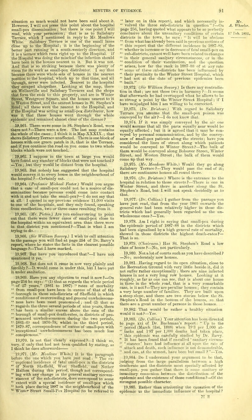 situation so much would not have been said about it. However, I will not press this point about the hospital small-pox dissemination; but there is one point I will read, with your permission; that is as to Salisbury Terrace, which I mentioned in reply to Mr. Meadows White. Salisbury Terrace is one of the small lanes close up to the Hospital; it is the beginning of the better part running in a south-westerly direction, and it is a terrace which runs right up to the Hospital. If the Hospital was doing the mischief the infection should have been in the houses nearest to it. But it was not. And that is so striking because there was plenty of room for its work as small-pox distributor. I say that because there were whole sets of houses in the nearest position to the hospital, which up to that time, and all through, never were infected. Nearest to the hospital they escaped altogether. Looking at the map, there are Wellanville and Salisbury Terraces and the shops that form the ends to this property, and are in Winter Street, Westgrove Square, and the houses nearest to it in Weston Street, and the nearest houses in St. Stephen's Road; all these were the nearest to the Hospital, and if the Hospital was acting as small-pox distributor, how was it that these houses went through the whole epidemic and remained almost clear of the disease ? 19.961. There were some in St. Stephen's Road, were there not ?—There were a few. The last map contains the whole of the cases; I think it is Map XXXIX.; tbat shows Salisbury Terrace unaffected. There is one block of houses with one green patch in it, that is the Terrace, and if you continue the road on you come to two whole blocks which were not touched. 19.962. I suppose in the town at large you would have found any number of blocks that were not touched ? —Yes ; but they would be distant from the hospital. 19.963. But nobody has suggested that the hospital would convey it to every house in the neighbourhood of the hospital ?—Certainly not. 19.964. (Professor Michael Foster.) Would you argue that a case of small-pox could not be a source of dis- semination because persons could come into contact with it and not take the small-pox ?—I do not say that at all. I quoted in my previous evidence 11,000 visits to one of the hospitals, and they only found, speaking from recollection, two or three cases resulting from it. 19.965. (Mr. Picton.) Are you endeavouring to point out that there were fewer cases of small-pox close to the hospital within an equivalent area than there were in that district you mentioned?—Tbat is what I am trying to do. 19.966. (Sir William Savory.) I wish to call attention to the passage you will find at page 254 of Dr. Barry's report, where he states the facts in the clearest possible language ?—That I have marked. 19.967. But have you introduced that ?—I have not mentioned it yet. 19.968. But does not it come in now very plainly and forcibly ?—It would come in under this, but I have put it under sanitation. 19.969. Have you any objection to read it now ?—On page 254 be says:  (1) that as regards the whole peiiod  of 27 years, (1861 to 1887) rates of mortality  from small-pox have been in excess of that of the  borough in those sub-districts of Sheffield in which  conditions of overcrowding and general unwholesome-  ness have been most pronounced ; and (2) that as  regards the three several periods of nine years, there  has been a similar excess above the rate of the  borough of small-pox death-rates, in districts of pro-  nounced unwholesomeness during the two periods,  1861-69 and 1870-78, whilst in the third period, '•' 1879-87, correspondence of excess of small-pox with  exceptional unwholesomeness has been much less  conspicuous. 19.970. Is not that clearly exprssed ?—I think so, very, if only that had not been qualified by stating, as I think he does afterwards 19,971. (Mr. Meadows White.) It is the paragraph before the one which you have just read:  The ex-  ceptional incidence of fatal small-pox in the districts  Of North Sheffield, West Sheffield, and Nether  Hallam during this period, though not correspond-  ing with any change in the general sanitary circum-  stances of the sub-districts, does coi'respond to some * extent with a special incidence of small-pox which  took place during 1887 in the neighbourhood of the  Winter Street Small-Pox Hospital (to be referred to  later on in this report), and which necessarily in- Mr.  volved the three sub-districts in question?—On A. Wheeler. page 256, having quoted what appears to be so perfectly conclusive about the unsanitary conditions of* certain 17 Feb. 1892. districts in the town, he says : It will be obvious  from what has already been said in previous sections of  this report tbat the different incidence in 1887-88,  whether in increase or in decrease of fatal small-pox on  sub-districts, cannot well have been related to changes  in their general sanitary circumstances, or in the  condition of their vaccination, and the question  arises, how far the rank in 1887-88 of at any rate  some of these sub-districts has been influenced by  their proximity to the Winter Street Hospital, which  had not at the date of previous epidemics been  built. 19.972. (Sir William Savory.) Is there any contradic- tion in that; are not those two in harmony ?—It seems that afterwards he had overtopped what he allows to be so strong a point by the Winter Street Hospital; if I have misjudged him I am willing to be corrected. 19.973. (Dr. Bristowe.) With regard to Salisbury Terrace you assume that the small-pox poison was conveyed by the air ?—I do not know that. 19.974. If it was simply conveyed by the air one would assume that all the parts equally near would be equally affected ; but it is agreed that it may be con- veyed by personal communication, and by the convey- ance of small-pox patients along the streets ; have you considered the lines of street along which patients would be conveyed to Winter Street?—The bulk of them would be conveyed along Bolsover Street, Winter Street, and Weston Street; the bulk of them would come up that way. 19.975. (Mr. Meadows White.) Would they go along Salisbury Terrace ?—They would pass the end of it; there are continuous houses all round there. 19.976. (Dr. Bristowe.) Where is the entrance to the hospital in relation to those streets ?—There is one in Winter Street, and there is another along the St. Stephen's Boad, but I will not speak decidedly as to that. 19.977. (Dr. Collins.) I gather from the passage you have just read, that from the year 1861 onwards the general rate had been relatively higher in those dis- tricts which had generally been regarded as the un- wholesome ones ?—Yes. 19.978. Am I right in saying that small-pox during the epidemic period of 1887-88 in the districts which had been signalised by a high general rate of mortality, showed in those districts the highest death-rates? — That is so. 19.979. (Chairman.) Has St. Stephen's Road a low class of house ?—No, not particularly. 19.980. Not a lot of courts such as you have described ? —No; moderately new houses. 19.981. Having regard to its open sitiiation, close to the Recreation Ground with very little beside it, did it not suffer rather exceptionally : there are nine infected houses in not a very long row houses. Looking at it roughly, as far as one can see, that is about one house in three in the whole road, that is a very remarkable case, is it not ?—They are peculiar houses ; they contain a very large number of families. They are built upon a steep slope, and there are two stories below the St. Stephen's Road in the bottom of the houses, so that there are a great number of persons in those houses. 19.982. That would be rather a healthy situation would it not ?—Yes. 19.983. (Dr. Collins.) Your attention has been directed to page xxi of Dr. Buchanan's report:  Up to the  period (March 31st, 1888) when 193 per 1,000 at-  tacks and 187 per 1,000 deaths had taken place,  this epidemic was carefully studied by Dr. Barry.  It has been found that if so-called ' sanitary circum-  ' stances' have had influence at all upon the rate of  attack and death, such influence is not demonstrable,  and can, at the utmost, have been but small ? —Yes. 19.984. Do I understand your ai'gument to be that, judging from the large parallelism between a high death-rate and the districts most specially affected by small-pox, you gather that there is some sanitary or insanitary connexion between the distribution of the epidemic and the existence of those conditions ?—Of the strongest possible character. 19.985. Rather than attributing: the causation of the epidemic to the immediate inxlaence of the hospital ? in A