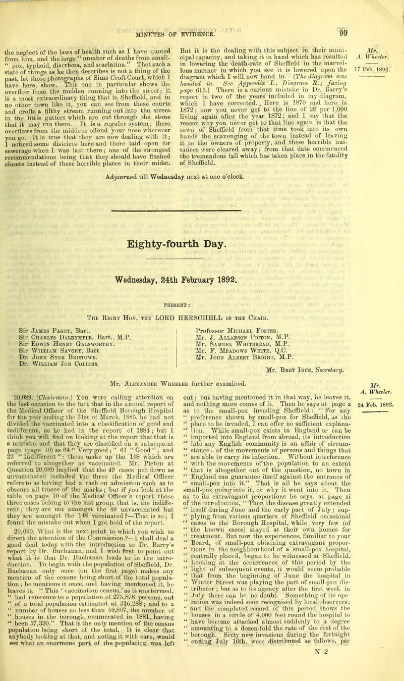 the neglect of the lawB of health such as I have quoted from him, and the large  number of deaths from small -  pox, typhoid, diarrhoea, and scarlatina. That such a state of things as he then describes is not a thing of the past, let those photographs of Sims Croft Court, which I have here, show. This one in particular shows the overflow from the midden running into the street; it is a most extraordinary thing that in Sheffield, and in no other town like it, you can see from these courts and crofts a filthy stream running out into the street in the little gutters which are cut through the stone that it may run there. It is a regular system ; these overflows from the middens offend your nose wherever you go. It is true that they are now dealing with it; I noticed some districts here and there laid open for sewerage when I was last there; one of the strongest recommendations being that they should have flushed closets instead of these horrible places in their midst. But it is the dealing with this subject in their muni- Mr, cipalcapacity, and taking it in hand which has resulted A- Wheeler. in lowering the death-rate of Sheffield in the marvel- lous manner in which you see it is lowered upon the 17 Feb. 1892. diagram which I will now hand in. (The diagram was handed in. See Appendix I., Diagram B.; facing 'page 615.) There is a curious mistake in Dr. Barry's report in two of the years included in my diagram, which I have corrected. „ Here is 7.870 and here is 1872; now you never get to the line of 28 per 1,000 living again after the year 1872; and I say that the reason why you never get to that line again is that the town of Sheffield from that time took into its own hands the scavenging of the town instead of leaving it to the owners of property, and these horrible nui- sances were cleared away; from that date commenced the tremendous fall which has taken place in the fatality of Sheffield. Adjourned till Wednesday next at one o'clock. Eighty-fourth Day. Wednesday, 24th February 1892. PRESENT J The Eight Hon. the LOED HEESCHBLL in the Chair. Sir James Paget, Bart. Sir Charles Dalrymple, Bart., M.P. Sir Edwin Heney Galsworthy. Sir William Savory, Bart. Dr. John Syer Bristowe. Dr. William Job Collins. Professor Michael Poster. Mr. J. Allanson Picton, M.P. Mr. Samuel Whitbread, M.P. Mr. P. Meadows White, Q.C. Mr. John Albert Bright, M.P. Mr. Bret Ince, Secretary. Mr. Alexander Whe: 20.089. (Chairman.) You were calling attention on the last occasion to the fact that in the annual report of the Medical Officer of the Sheffield Borough Hospital for the year ending the 31st of March, 1885, he had not divided the vaccinated into a classification of good and indifferent, as he had in the report of 1884 ; but I think you will find on looking at the report that that is a mistake, and that they are classified on a subsequent page (page 10) as 64  Yery good ;  61  Good  ; and 23  Indifferent  : those make up the 148 which are referred to altogether as vaccinated. Mr. Picton at Question 20,080 implied that the 49 cases put down as unvaccinated included the three the Medical Officer refers to as having had a rash on admission such as to obscure all traces of the marks ; but if you look at the table on page 10 of the Medical Officer's report, those three cases belong to the last group, that is, the indiffe- rent ; they are not amongst the 49 unvaccinated but they are amongst the 148 vaccinated ?—That is so ; I found the mistake out when I got hold of the report. 20.090. What is the next point to which you wish to direct the attention of the Commission ?—I shall deal a good deal today with the introduction to Dr. Barry's report by Dr. Buchanan, and I wish first to point out what it is that Dr. Buchanan leads to in the intro- duction. To begin with bhe population of Sheffield, Dr. Buchanan only once (on the first page) makes any mention of the census being short of the total popula- tion ; he mentions it once, and having mentioned it, he leaves it.  This ' vaccination census,' as it was termed,  had reference to a population of 275,878 persons, out  of a total population estimated at 316,288 ; and to a  number of houses no less than 59,807, the number of  houses in the borough, enumerated in 1881, having  been 57,330. That is the only mention of the census population being short of the total. It is clear that anybody looking at that, and noting it with care, would see what an enormous part of the populatictt was left er further examined. j^r. A. Wheeler. out; but having mentioned it in that way, he leaves it, and nothing more comes of it. Then he says at page x 24 Feb. 1892. as to the small-pox invading Sheffield : 'Por any .—  preference shown by small-pox for Sheffield, as ihe  place to be invaded, I can offer no sufficient explana-  tion. While small-pox exists in England or can be  imported into England from abroad, its introduction  into any English community is an affair of circum-  stance : of the movements of persons and things that  are able to carry its infection. Without interference  with the movements of the population to an extent  that is altogether out of the question, no town in  England can guarantee itself against the entrance of  small-pox into it. That is all he says about the small-pox going into it, or why it went into it. Then as to its extravagant proportions he says, at page xi of the introduction,  Then the disease greatly extended  itself during June and the early part of July; sup-  plying from various quarters of Sheffield occasional cases to the Borough Hospital, while very few (of  the known cases) stayed at their own homes for '' treatment. But now the experiences, familiar to your  Board, of small-pox obtaining extravagant propor-  tions in the neighbourhood of a small-pox hospital,  centrally placed, began to be witnessed at Sheffield.  Looking at the occurrences of this period by the  light of subsequent events, it would seem probable  that from the beginning of June the hospital in  Winter Street was playing the part of small-pox dis-  tributor ; but as to its agency after the first week in '' July there can be no doubt. Something of its ope-  ration was indeed soon recognised by local observers;  and the completed record of this pei'iod shows the  houses in a circle of 4.000 feet round the hospital to  have become attacked almost suddenly to a degree  amounting to a dozen-fold the rate of the rest of tbe  borough. Sixty new invasions during the fortnight  ending July 16th, were distributed as follows, per